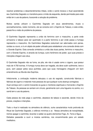 19
resolver problemas e desentendimentos tribais, onde o xamã iniciava o ritual ascendendo
seu Cachimbo Sagrado e o transferia para o irmão da esquerda, dando permissão para este
então ter o uso da palavra, buscando a solução do problema.
Muitos xamãs utilizam o Cachimbo Sagrado em seus atendimentos, rituais e
aconselhamentos, neste momento, ele se conecta com o Espírito do Tabaco, e este então,
passá-lhe a visão do problema da pessoa.
O Cachimbo Sagrado representa a união do feminino com o masculino, a parte onde
armazena o tabaco para ser queimado é a parte feminina e por onde passa a fumaça
representa o masculino. Os Cachimbos Sagrados costumam ser adornados com penas,
cordas ou couro, e é um objeto de poder utilizado para estabelecer uma conexão direta com
o Grande Espírito. Esta conexão simboliza a união das duas partes, feminino e masculino,
com o Grande Espírito, é através da fumaça, outro fenômeno de poder, que suas preces e
intenções chegam aos céus.
O Cachimbo Sagrado não se fuma, se pita, ele não é usado como o cigarro, que possui
mais de 4.750 toxinas. A fumaça nunca deve ser tragada, ela deve subir sutilmente, leve e
pura, sem passar pelos seus pulmões, para que suas mensagens cheguem em bom
entendimento ao Mundo dos Espíritos.
Infelizmente, a civilização moderna deturpou o uso do sagrado, construindo fábricas e
fábricas de cigarro e matando mais pessoas do que qualquer outra doença contagiosa.
ritual começa com o xamã invocando os guias e mentores espirituais e honrando o Espírito
do Tabaco. As pessoas se sentam em círculo, geralmente com uma fogueira no centro, e o
xamã tem o uso da palavra.
Cada pessoa da roda pega o cachimbo, abastece de tabaco e ascende, dando início às
preces, orações e intenções.
Todo o ritual é realizado na atmosfera do silêncio, outra característica muito profunda do
Ritual do Cachimbo Sagrado, o silêncio minimiza o ar. Nessa atmosfera de tranqüilidade,
iremos apagar o cachimbo, levantar e saldar os quatro elementos Fogo, Ar, Terra e Água.
Deitados passarão a ouvir a música xamânica, nos encaminhando para um estado
meditativo.
 