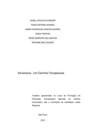 2
ANGEL APOLAYA CONDORI
FÁBIO ANTÔNIO SOARES
MÁIRA RODRIGUES SANTOS SOARES
NADIA TRIPENO
NEIDE MOREIRA DOS SANTOS
REGIANE MELO BUENO
Xamanismo - Um Caminho Transpessoal
Trabalho apresentado no curso de Formação em
Psicologia Transpessoal Aplicada do Instituto
Humanitatis, sob a orientação da facilitadora Leyde
Resende
São Paulo
2010
 