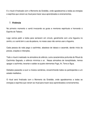 20
E o ritual é finalizado com o Momento da Gratidão, onde agradecemos a todas as energias
e espíritos que vieram ao ritual para trazer seus aprendizados e ensinamentos.
.
7. Vivência
No primeiro momento o xamã invocando os guias e mentores espirituais e honrando o
Espírito do Tabaco.
Logo vamos pedir a todos para sentarem em círculo, geralmente com uma fogueira no
centro, e o xamã tem o uso da palavra, no nosso caso não vamos usar a fogueira.
Cada pessoa da roda pega o cachimbo, abastece de tabaco e ascende, dando início às
preces, orações e intenções.
Todo o ritual é realizado na atmosfera do silêncio, outra característica profunda do Ritual do
Cachimbo Sagrado, o silêncio minimiza o ar. Nessa atmosfera de tranqüilidade, iremos
apagar o cachimbo, levantar e saldar os quatro elementos Fogo, Ar, Terra e Água.
Deitados passarão a ouvir a música xamânica, encaminhando todos os participantes a um
estado meditativo.
O ritual será finalizado com o Momento da Gratidão, onde agradecemos a todas as
energias e espíritos que vieram ao ritual para trazer seus aprendizados e ensinamentos.
 