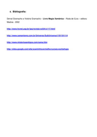 21
8. Bibliografia:
Derval Gramacho e Victória Gramacho – Livro Magia Xamânica – Roda de Cura – editora:
Madras - 2002
http://www.hcnet.usp.br/ipq/revista/vol34/s1/17.html
http://www.xamanismo.com.br/Universo/SubUniverso1191191114
http://www.misteriosantigos.com/xama.htm
http://sites.google.com/site/ocaminhovermelho/cursos-workshops
 