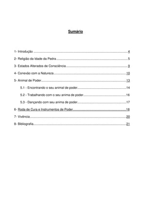 3
Sumário
1- Introdução ...........................................................................................................4
2- Religião da Idade da Pedra.................................................................................5
3- Estados Alterados de Consciência......................................................................9
4- Conexão com a Natureza..................................................................................10
5- Animal de Poder................................................................................................13
5.1 - Encontrando o seu animal de poder........................................................14
5.2 - Trabalhando com o seu anima de poder.................................................16
5.3 - Dançando com seu anima de poder........................................................17
6- Roda de Cura e Instrumentos de Poder.............................................................18
7- Vivência.............................................................................................................20
8- Bibliografia.........................................................................................................21
 