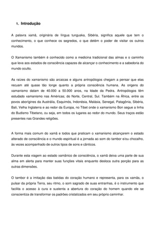 4
1. Introdução
A palavra xamã, originária de língua tunguska, Sibéria, significa aquele que tem o
conhecimento, o que conhece os segredos, o que detém o poder de visitar os outros
mundos.
O Xamanismo também é conhecido como a medicina tradicional das almas e o caminho
que leva aos estados de consciência capazes de alcançar o conhecimento e a sabedoria do
mundo oculto.
As raízes do xamanismo são arcaicas e alguns antropólogos chegam a pensar que elas
recuam até quase tão longe quanto a própria consciência humana. As origens do
xamanismo datam de 40.000 a 50.000 anos, na Idade da Pedra. Antropólogos têm
estudado xamanismo nas Américas; do Norte, Central, Sul. Também na África, entre os
povos aborígines da Austrália, Esquimós, Indonésia, Malásia, Senegal, Patagônia, Sibéria,
Bali, Velha Inglaterra e ao redor da Europa, no Tibet onde o xamanismo Bon segue a linha
do Budismo Tibetano, ou seja, em todos os lugares ao redor do mundo. Seus traços estão
presentes nas Grandes religiões.
A forma mais comum do xamã e todos que praticam o xamanismo alcançarem o estado
alterado de consciência e o mundo espiritual é a jornada ao som do tambor e/ou chocalho,
às vezes acompanhado de outros tipos de sons e cânticos.
Durante esta viagem ao estado xamânico de consciência, o xamã deixa uma parte de sua
alma em alerta para manter suas funções vitais enquanto desloca outra porção para as
outras dimensões.
O tambor é a imitação das batidas do coração humano e representa, para os xamãs, o
pulsar da própria Terra, seu ritmo, o som sagrado de suas entranhas, é o instrumento que
facilita o acesso à cura e sustenta a abertura do coração do homem quando ele se
conscientiza de transformar os padrões cristalizados em seu próprio caminhar.
 