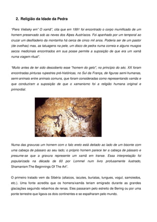 5
2. Religião da Idade da Pedra
“Piers Viebsky em” O xamã", cita que em 1991 foi encontrado o corpo mumificado de um
homem preservado sob as neves dos Alpes Austríacos. Foi apanhado por um temporal ao
cruzar um desfiladeiro da montanha há cerca de cinco mil anos. Poderia ser de um pastor
(de ovelhas) mas, as tatuagens na pele, um disco de pedra numa correia e alguns musgos
secos medicinais encontrados em sua posse permite a suposição de que era um xamã
numa viagem ritual”.
“Muito antes de ter sido descoberto esse "homem do gelo", no princípio do séc. XX foram
encontradas pinturas rupestres pré-históricas, no Sul da França, de figuras semi-humanas,
semi-animais entre animais comuns, que foram consideradas como representando xamãs e
que conduziram a suposição de que o xamanismo foi a religião humana original e
primordial.
Numa das gravuras um homem com o falo ereto está deitado ao lado de um bisonte com
uma cabeça de pássaro ao seu lado; o próprio homem parece ter a cabeça de pássaro e
presume-se que a gravura represente um xamã em transe. Essa interpretação foi
popularizada na década de 60 por Lommel num livro profusamente ilustrado,
Shamanism:The Beginnings Of The Art”.
O primeiro tratado vem da Sibéria (altaicos, iacutes, buriatas, tungues, vogul, samoiedos,
etc.). Uma fonte acredita que os homens/xamãs teriam emigrado durante as grandes
glaciações seguindo rebanhos de renas. Eles passaram pelo estreito de Bering ou por uma
ponte terrestre que ligava os dois continentes e se espalharam pelo mundo.
 