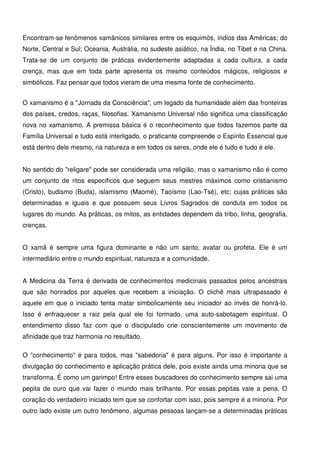 6
Encontram-se fenômenos xamânicos similares entre os esquimós, índios das Américas; do
Norte, Central e Sul; Oceania, Austrália, no sudeste asiático, na Índia, no Tibet e na China.
Trata-se de um conjunto de práticas evidentemente adaptadas a cada cultura, a cada
crença, mas que em toda parte apresenta os mesmo conteúdos mágicos, religiosos e
simbólicos. Faz pensar que todos vieram de uma mesma fonte de conhecimento.
O xamanismo é a "Jornada da Consciência", um legado da humanidade além das fronteiras
dos países, credos, raças, filosofias. Xamanismo Universal não significa uma classificação
nova no xamanismo, A premissa básica é o reconhecimento que todos fazemos parte da
Família Universal e tudo está interligado, o praticante compreende o Espírito Essencial que
está dentro dele mesmo, na natureza e em todos os seres, onde ele é tudo e tudo é ele.
No sentido do "religare" pode ser considerada uma religião, mas o xamanismo não é como
um conjunto de ritos específicos que seguem seus mestres máximos como cristianismo
(Cristo), budismo (Buda), islamismo (Maomé), Taoísmo (Lao-Tsé), etc; cujas práticas são
determinadas e iguais e que possuem seus Livros Sagrados de conduta em todos os
lugares do mundo. As práticas, os mitos, as entidades dependem da tribo, linha, geografia,
crenças.
O xamã é sempre uma figura dominante e não um santo, avatar ou profeta. Ele é um
intermediário entre o mundo espiritual, natureza e a comunidade.
A Medicina da Terra é derivada de conhecimentos medicinais passados pelos ancestrais
que são honrados por aqueles que recebem a iniciação. O clichê mais ultrapassado é
aquele em que o iniciado tenta matar simbolicamente seu iniciador ao invés de honrá-lo.
Isso é enfraquecer a raiz pela qual ele foi formado, uma auto-sabotagem espiritual. O
entendimento disso faz com que o discipulado crie conscientemente um movimento de
afinidade que traz harmonia no resultado.
O "conhecimento" é para todos, mas "sabedoria" é para alguns. Por isso é importante a
divulgação do conhecimento e aplicação prática dele, pois existe ainda uma minoria que se
transforma. É como um garimpo! Entre esses buscadores do conhecimento sempre sai uma
pepita de ouro que vai fazer o mundo mais brilhante. Por essas pepitas vale a pena. O
coração do verdadeiro iniciado tem que se confortar com isso, pois sempre é a minoria. Por
outro lado existe um outro fenômeno, algumas pessoas lançam-se a determinadas práticas
 