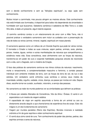 7
sem o devido conhecimento e sem as "bênçãos espirituais", ou seja: ação sem
conhecimento.
Muitos iniciam a caminhada, mas poucos atingem as maiores alturas. Este conhecimento
não está limitado aos iluminados, é disponível para todos nós dependendo da sinceridade e
humildade com que buscamos. Sabedoria xamânica é sabedoria da Mãe Terra e, a cada
filho dela, é dado um presente, algum talento especial.
O caminho xamânico conduz a um relacionamento de amor com a Mãe Terra, não é
possível praticar o verdadeiro xamanismo sem incluir os cuidados com a preservação da
vida de todos os reinos (animal, mineral, vegetal, espiritual) em nosso planeta.
O xamanismo aparece como um reflexo de um Grande Espírito que pode ter vários nomes.
É honrados o Criador e todas as suas criaturas, sejam pedras, animais, aves, plantas,
peixes, insetos, águas, ventos e outras manifestações da natureza que compartilhamos a
existência nesta vida. Essa consciência, esse alinhamento com as forças da natureza,
transforma-se em poder de cura e expande habilidades psíquicas através da reconexão
com a vida, com o Sagrado, com o mistério da Criação.
O foco das práticas do xamanismo centra-se nos ritmos cíclicos da natureza: nascimento,
morte e renascimento, a complementaridade masculino e feminino, o contato pessoal
individual com ambiente imediato da terra, com as forças da terra do sol, da lua e das
estrelas. Um verdadeiro xamã enfrentou suas sombras e venceu seus medos da
insanidade, solidão, orgulho, vaidade, vícios, doença, ao passar por mortes em vida. Depois
disso, escolhe tornar-se curador, auxiliador, visionário, a serviço das pessoas.
No xamanismo ao redor do mundo podemos ver as similaridades que definem as práticas:
 A Busca por estados Alterados de Consciência, Vôo da Alma / Êxtase. O xamã é um
especialista e um mestre da viagem estática
 A capacidade de viajar em espírito assumindo a forma de um animal ou ave ou
diretamente através daquilo a que chamaríamos de experiência fora-do-corpo. Este vôo
mágico é um dos fundamentos do xamanismo
 Viagem por mundos paralelos (Reino dos Espíritos). Mundos invisíveis à realidade
ordinária a fim de guiar espíritos e obter conhecimento espiritual.
 O xamã atua como canal de cura. Tem conhecimento do poder das plantas, pedras, dos
espíritos animais e seres da natureza.
 