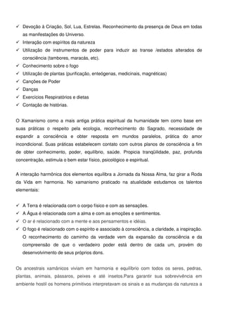 8
 Devoção à Criação, Sol, Lua, Estrelas. Reconhecimento da presença de Deus em todas
as manifestações do Universo.
 Interação com espíritos da natureza
 Utilização de instrumentos de poder para induzir ao transe /estados alterados de
consciência (tambores, maracás, etc).
 Conhecimento sobre o fogo
 Utilização de plantas (purificação, enteógenas, medicinais, magnéticas)
 Canções de Poder
 Danças
 Exercícios Respiratórios e dietas
 Contação de histórias.
O Xamanismo como a mais antiga prática espiritual da humanidade tem como base em
suas práticas o respeito pela ecologia, reconhecimento do Sagrado, necessidade de
expandir a consciência e obter resposta em mundos paralelos, prática do amor
incondicional. Suas práticas estabelecem contato com outros planos de consciência a fim
de obter conhecimento, poder, equilíbrio, saúde. Propicia tranqüilidade, paz, profunda
concentração, estimula o bem estar físico, psicológico e espiritual.
A interação harmônica dos elementos equilibra a Jornada da Nossa Alma, faz girar a Roda
da Vida em harmonia. No xamanismo praticado na atualidade estudamos os talentos
elementais:
 A Terra é relacionada com o corpo físico e com as sensações.
 A Água é relacionada com a alma e com as emoções e sentimentos.
 O ar é relacionado com a mente e aos pensamentos e idéias.
 O fogo é relacionado com o espírito e associado à consciência, a claridade, a inspiração.
O reconhecimento do caminho da verdade vem da expansão da consciência e da
compreensão de que o verdadeiro poder está dentro de cada um, provém do
desenvolvimento de seus próprios dons.
Os ancestrais xamânicos viviam em harmonia e equilíbrio com todos os seres, pedras,
plantas, animais, pássaros, peixes e até insetos.Para garantir sua sobrevivência em
ambiente hostil os homens primitivos interpretavam os sinais e as mudanças da natureza a
 