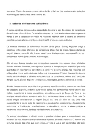 9
seu redor. Viviam de acordo com os ciclos do Sol e da Lua, das mudanças das estações,
manifestações da natureza, vento, chuva, etc.
3. Estados alterados de consciência
A prática xamânica compreende a capacidade de entrar e sair de estados de consciência,
de realidades não-ordinárias Os estados alterados de consciência não envolvem apenas o
transe e sim a capacidade de viajar na realidade incomum com o objetivo de encontrar
espíritos animais, plantas, mentores, obter insight, promover curas, oráculos.
Os estados alterados de consciência incluem vários graus. Stanley Kryppner chega a
classificar vinte estado diferentes de consciência. Elíade fala do êxtase, Castañeda fala do
nagual. Nirvana, samadhi, alfa, transe, satori, consciência cósmica, supraconsciência, etc.,
também são nomes para a mesma manifestação.
São através desses estados que conseguimos conexão com nossos mitos, símbolos,
nossas verdades interiores, conseguimos expandir a percepção para mistérios que estão
guardados em nós mesmos, aprendemos a sentir, ver e ouvir a energia nos religamos com
o Sagrado e com a fonte criativa de tudo o que nos acontece. Existem diversas técnicas ou
rituais para se chegar a estados mais profundos de consciência, dentre elas: tambores,
danças, jejuns, plantas de poder (enteógenas), respirações, posturas corporais, e outros.
Através desses estados especiais alcança-se uma experiência divina, acessa-se uma fonte
de Sabedoria Superior, podemos curar nosso corpo, nos conhecemos melhor através das
visões, expandimos a nossa consciência, aprendemos como as forças da Terra e as
energias naturais afetam as nossas vida. Tudo na natureza cresce e muda. É um ciclo. Os
povos antigos consideravam a viagem circular da Terra ao redor do Sol, uma roda,
representando o eterno ciclo de nascimento e desabrochar, crescimento e florescimento,
maturidade e frutificação, envelhecimento e decadência, morte e decomposição e
novamente renascimento, refletido na vida humana e na natureza.
Os nativos reconhecem o círculo como o principal símbolo para o entendimento dos
mistérios da vida. Observaram que ele estava impresso em toda a natureza. O homem olha
o mundo através dos olhos que é um círculo. A Terra, a Lua, o Sol, os planetas; são todos
 