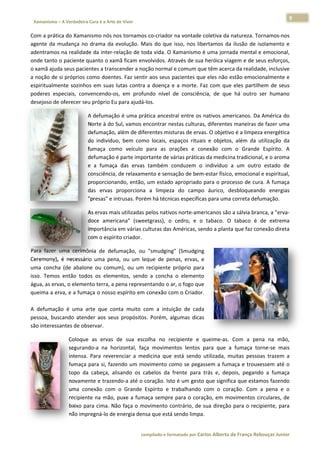 9 
                        a Cura é a Arte de Viver                                                                                                                  
 Xamanismo – A Verdadeira                                                                                                                                                  
 
Com a práti ica do Xamanismo nós n  nos tornamos co‐criador  na vontade  coletiva da n natureza. To ornamos‐nos s 
agente  da  m
            mudança  no drama  da  evolução.  M do  que  isso,  nos  lib
                        o                       Mais                      bertamos  da  ilusão  de  is
                                                                                                     solamento  e
                                                                                                                e 
adentramos  s na realidad
                        de da inter‐r
                                    relação de to
                                                oda vida. O XXamanismo  é uma jorna   ada mental e   e emocional,, 
onde tanto  o paciente q quanto o xammã ficam ennvolvidos. Através de sua a heróica viagem e de se  eus esforços,, 
o xamã ajudda seus pacieentes a transscender a no
                                                oção normal e comum qu    ue têm acercca da realidade, inclusivee 
a noção de  si próprios  como doent tes. Faz sentir aos seus p
                                                             pacientes que eles não e estão emocio   onalmente ee 
espiritualmente  sozinho em  suas  lutas  contra a  doença  e  a  morte.  F com  que eles  partilh
                         os                     a            e            Faz         e             hem  de  seus
                                                                                                                s 
poderes  esspeciais,  con
                        nvencendo‐o em  profu
                                    os,         undo  nível  de  consciência,  de  que há  outro  ser  humano
                                                             d                        e              s          o 
desejoso dee oferecer seeu próprio Eu
                                    u para ajudá‐‐los.  

                                   A defumaçã ão é uma prá  ática ancestr
                                                                        ral entre os  nativos ame ericanos. Da  América do o 
                                   Norte à do  Sul, vamos eencontrar neestas culturas, diferentes s maneiras dde fazer uma a 
                                   defumação,  , além de diferentes mistturas de ervaas. O objetivo é a limpeza energética a 
                                   do  indivíduo,  bem  com locais,  es
                                                          mo            spaços  rituais  e  objetos além  da  utilização  da
                                                                                                  s,          u            a 
                                   fumaça  com veículo  para  as  or
                                               mo                       rações  e  co
                                                                                    onexão  com o  Grande  Espírito.  A
                                                                                                 m                         A 
                                   defumação é parte impo   ortante de vá
                                                                        árias práticas da medicin na tradiciona
                                                                                                              al, e o aromaa 
                                   e  a  fumaça das  ervas  também  conduzem  o  indivíduo  a um  outro estado  de
                                               a                       c                           a          o            e 
                                   consciência,, de relaxam
                                                          mento e sensa ação de bem m‐estar físicoo, emocional e espiritual,, 
                                   proporciona ando, então, , um estado  apropriado  para o proc  cesso de cura. A fumaça  a 
                                   das  ervas  proporciona a  limpeza do  campo áurico,  desbloqueand energias
                                                           a           a             o                         do          s 
                                   "presas" e in
                                               ntrusas. Poréém há técniccas específica
                                                                                     as para uma correta defu umação.  

                                   As ervas ma
                                             ais utilizadas pelos nativo
                                                                       os norte‐ameericanos são a sálvia bran
                                                                                                            nca, a "erva‐
                                                                                                                        ‐
                                   doce  ameriicana"  (sweetgrass),  o  cedro,  e  o tabaco.  O  tabaco  é  de  extrema
                                                                                   o                                    a 
                                   importância
                                             a em várias c culturas das A
                                                                        Américas, se
                                                                                   endo a planta
                                                                                               a que faz connexão diretaa 
                                   com o espírito criador. 

Para  fazer  uma  cerimôônia  de  def
                                    fumação,  ou "smudging (Smudging
                                                u            g"             g 
Ceremony), é  necessár uma  pen ou  um  le
            ,          rio          na,          eque  de  pennas,  ervas,  e
                                                                            e 
uma  concha  (de  abalone  ou  comu um),  ou  um  recipiente  próprio  para a 
isso.  Temos então  tod os  eleme
            s          dos           entos,  sendo  a  concha  o  elemento  o 
           vas, o elemento terra, a pena representando o ar, o fogo que
água, as erv                                                                e 
queima a erva, e a fumaça o nosso espírito em conexão co     om o Criador  r.  
 
A  defumaçã é  uma  a
            ão         arte  que  conta  muito  ccom  a  intuiç de  cada
                                                              ção           a 
pessoa,  busscando  aten
                       nder  aos  seu propósitos Porém,  al
                                    us           s.           lgumas  dicas s 
são interesssantes de ob
                       bservar. 

                       Coloque as  ervas  de  sua  esc
                               e                          colha  no  recipiente  e  queime‐as.  Com  a  pen na  mão,
                                                                                                                na             , 
                       seguranndo‐a  na  ho orizontal,  faç movimen
                                                           ça          ntos  lentos  para  que  a  fumaça  torne‐se  mais     s 
                       intensa. Para  rever
                               .            renciar  a  meedicina  que  está  sendo  utilizada,  m
                                                                                                 muitas  pessoas  trazem  a   a 
                       fumaça  para  si,  faze
                                             endo  um  mo  ovimento  coomo  se  pegaassem  a  fummaça  e  trouxe essem  até  oo 
                       topo  da cabeça,  al
                               a             lisando  os  c
                                                          cabelos  da  frente  para  trás  e,  dep
                                                                       f                         pois,  pegando  a  fumaça    a 
                       novame  ente e trazen ndo‐a até o c coração. Isto
                                                                       o é um gesto o que significca que estam  mos fazendo   o 
                       uma  coonexão  com  o  Grande  Espírito  e  trabalhando  com  o  cora      ação.  Com  a  pena  e  o   o 
                       recipien na  mão,  puxe  a  fumaça  sempre  para  o  cora
                              nte                                                   ação,  em  mo ovimentos  ci  irculares,  de
                                                                                                                              e 
                       baixo  para  cima.  Nã faça  o  movimento  co
                                             ão                        ontrário,  de  sua  direção  para  o  recipiente,  paraa 
                       não imp pregná‐lo de energia den   nsa que está sendo limpa  a.  


                                                                     co             matado por Ca
                                                                      ompilado e form           arlos Alberto d           bouças Junior 
                                                                                                              de França Reb           r
 