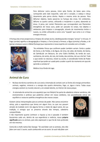 10 
                           a Cura é a Arte de Viver                                                                                                                  
    Xamanismo – A Verdadeira                                                                                                                                                   
 
                                                  Para defumar  outra  pessoa,  inicie  p
                                                     a                                     pela  frente,  de  baixo  para  cima, , 
                                                  com
                                                    meçando  pelo  lado  esqu uerdo,  suba  até  o  cora
                                                                                                       ação,  a  cabe e  desça
                                                                                                                      eça        a 
                                                  novamente  pela  perna  dir reita.  Repita o  mesmo  atrás  da  pessoa.  Para
                                                                                           a                          p          a 
                                                     umar  objeto basta  pa
                                                  defu           os,         assá‐los  na  fumaça  das ervas.  Em  ambientes,
                                                                                                       s                         , 
                                                  defu
                                                     ume  os  quatro  cantos,  utilizando  o recipiente  e  a  pena,  abanando  as
                                                                                           o                          a          s 
                                                  erva A  pena,  por  conter  filamentos  que  corresp
                                                     as.                                                pondem  aos filamentos
                                                                                                                      s          s 
                                                  energéticos  de  nossa  aura pode  ser  passada  no corpo,  nos  objetos  e
                                                                             a,                        o                         e 
                                                  ambbientes  para limpeza  e  consagração através  de  moviment lentos  e
                                                                 a                         o,                          tos       e 
                                                  suav ou  entã utilizando como  um "espada"  que  corta  o  ar  e  limpa
                                                     ves,        ão          o‐a           ma                         o          a 
                                                  energias intrusa
                                                                 as. 

A fumaça das ervas proporciona a li  impeza do ca
                                                ampo áurico o, desbloqueando energia as "presas" e
                                                                                                 e intrusas. O
                                                                                                             O 
Fogo (carvãão) significa a
                         a desagregação e limpezza, a Terra (e
                                                             ervas) a firm
                                                                         meza, a Água (concha) a  fluidez, o Ar
                                                                                                              r 
(pena) a lev
           veza e cura ee o Metal (fum
                                     maça) que re
                                                epresenta o nosso espírit to em conex
                                                                                    xão com o Crriador.  

                                                  “As  entidades  fíísicas  que  co
                                                                                  onferem  pod também variam.  Exi
                                                                                              der          m            iste  o  poder
                                                                                                                                     r 
                                                  do CCorvo, o do  Falcão, o da   a Águia, do U
                                                                                              Urso, do Lob bo, do Coiotee, do Gamo,   , 
                                                  do  Salmão,de  u Besouro de  uma  C
                                                                   um             o,           Cobra  bicéfa da  tend do  suor,
                                                                                                            ala,        da            , 
                                                  cachhoeiras, do vvento, do raio, do trovão  o, das estrela
                                                                                                           as, da Lua e d
                                                                                                                        do Sol. Tudo o 
                                                  o  qu existe  na  natureza,  visível  ou  oculto,  é  considerado  Fonte  de  Poder
                                                      ue                          v                                                  r 
                                                  espiiritual que po
                                                                   ode ser usad   do pelo curad
                                                                                              dor a partir ddo momento o em que ele  e 
                                                  apreende a conta ata‐la”.  

                                                  Méd
                                                    dico Urso‐Pa
                                                               ardo do Lago  

                                                   

Animal
     l de Cur
            ra 
•       Na base
              e da técnica xamânica de e cura está a retomada d  do contato co
                                                                             om as fontes  s de energia primordiais:
                                                                                                                   : 
        animais vegetais,  minerais  e  a  energia  dos  quatro  elementos,  f
              s,                                                 e           fogo,  ar,  águ e  terra.  Todas  essas
                                                                                           ua           T          s 
        energias existem no
                          o mundo nat  tural e, em estado latente, no interior de nossa psique.  

•        A retom
               mada do animal de cura aquele(s) qu  ue nos falta(mm) faz parte da sabedori ia milenar xa
                                                                                                       amânica, são
                                                                                                                  o 
        ensinammentos  e  prráticas  que  podemos  uutilizar  em  nosso  cotidiano,  nos  po
                                                                  n                        ossibilitando entrar  em
                                                                                                       o          m 
        equilíbr
               rio e restaura
                            ar padrões eenergéticos d
                                                    dos nossos co orpos  

Existem vár rias interpret
                         tações para oos animais de poder. Nós vamos enc    contrar 
várias,  pois a  experiên
            s            ncia  que  lem em  algu livro,  ou que  nos  p
                                      mos        um            u            passam 
através  da  tradição  ora é  de  algum forma  o  relato  de  algum  povo,  d sua 
                         al           ma                                     de 
tradição,  é energia  q
            é             que  se  preeserva  através  dos  te empos,  sabedoria 
compartilha ada.  
E  tão  impoortante  quan conhece a  riqueza  q  nos  é  pa
                         nto          er                        assada  é  também 
buscarmos  cada  um,  d  dentro  de  su experiência  e  vivênc nosso  p
                                      ua                       cia,         próprio 
significado  para os animmais, pois elles expressam o que há  de mais pro   ofundo 
em nós mes  smos.  

Como diz o  chefe nativo
                       o Dan Georgge: "Se você f
                                               falar com oss animais, ele
                                                                        es irão 
falar com vo
           ocê. E assim,
                       , vocês conhecerão um aao outro. Se v
                                                           você não falaar com 


                                                                        co             matado por Ca
                                                                         ompilado e form           arlos Alberto d           bouças Junior 
                                                                                                                 de França Reb           r
 