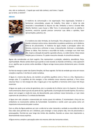 11 
                        a Cura é a Arte de Viver                                                                                                                  
 Xamanismo – A Verdadeira                                                                                                                                                   
 
eles, não os
           s conhecerá... E aquilo q
                                   que você não
                                              o conhece, vo
                                                          ocê teme. E  aquilo 
que se temee, se destrói"
                        ". 

ABELHA 

                                   A  medicina da  comun
                                              a            nicação  e  da organizaçã Para  or
                                                                         a            ão.         rganização,  fortalecer  e
                                                                                                               f           e 
                                   harmonizar  comunidad    des,  grupos  de  trabalh Para  ob
                                                                                     ho.          bter  o  néct da  vida
                                                                                                               tar         a 
                                   (associada  à sexualidad as  doçur da  vida.  Simboliza  a honra  à  Grande  Mãe
                                               à            de)           ras                      a          G            e 
                                   (Abelha  Raiinha)  e  para louvar  a  Mãe  Terra.  A comunicação  entre  as  abelhas  é
                                                            a            M            A                       a            é 
                                   excelente,  evocá‐las  quando  prec   cisar  comunicar  suas  id
                                                                                                  déias  e  opiniões,  fazer
                                                                                                                           r 
                                   apresentaçõões, palestras, etc. 

ÁGUIA 

                                   É a medicin na da visão ilimitada, da iluminação.     . Para ultrappassar os lim
                                                                                                                  mites deste e  e 
                                   mundo e alc   cançar outroos reinos, des senvolver oss poderes xam  mânicos, ver r à distância,
                                                                                                                                 , 
                                   livrar‐se  de preconceit
                                               e             tos.  A  medicina  da  águ amplia  a percepção sobre  nós
                                                                                        uia            a           o             s 
                                   mesmos,  en  nsina‐nos  a  e
                                                              enfrentar  o  novo,  o  desconhecido.  E Estimular  a  criatividade,
                                                                                                                                 , 
                                                 déias.  Para  iluminar  a  escuridão  da ilusão,  e  enxergar  num nível  mais
                                   clarear  as  id                          e           a                          m             s 
                                   alto. Inspira
                                               a a elevação do espírito a   a grandes alt
                                                                                        turas, e a visãão interior. E
                                                                                                                    Eleva nossas s 
                                   orações par  ra o Universoo. É o poder m  masculino ellevado. A consciência ele evada. 

Águias  são  considerada um  bom  augúrio.  Ela represent
                        as                     as           tam  a  prote
                                                                        eção,  sabedooria,  abundâ
                                                                                                 ância,  força,
                                                                                                              , 
espiritualida
            ade. Muitos  xamãs dizem
                                   m que quand do se está re
                                                           ezando ou fa azendo cerimmônias, e elaas aparecem m 
no ar, significa que as p
                        preces serão
                                   o atendidas.  A Águia car
                                                           rrega nossas s preces dire
                                                                                    etamente para o Grande   e 
Espírito.  

Ela fala da e
            energia e pooder das Qua atro Direções
                                                 s, do fluxo sa
                                                              agrado. Ela f
                                                                          fala da verda
                                                                                      ade que ecoa
                                                                                                 a em nossos
                                                                                                           s 
corações e eespíritos. E e
                         ela fala em andar na bele
                                                 eza. 

A  Águia  é  a mestra  das  alturas,  ela  mantém  u perfeito  equilíbrio  entre  a  Terra e  o  Céu.  Representa  a
             a                                     um                                     a             R            a 
energia  solar.  É  o  equilíbrio  de  trê energias:  o  Céu  simb
                                         ês                       boliza  nossa natureza  e
                                                                              a           espiritual,  a  Terra  nossa
                                                                                                                     a 
natureza  fís e  o  Sol  energia  de  vida.  A  águi guia  e  tra equilíbrio  e  harmonia  entre  essas três  forças
             sica                                  ia            az                                      s           s 
essenciais. 

A Águia noss ajuda a ver
                       r acima da iggnorância, ela é a conexão do Eu Inf ferior com o Eu Superior r. Os nativos  s 
norte‐amer ricanos dizem
                       m que ela voaa perto do Sol, significan
                                                             ndo a ilumina
                                                                         ação do Gran
                                                                                    nde Espírito. Ela ensina a   a 
atacar  com  coragem  o  medo  do  novo,  do  desconhecido,  para  conhec novos  ho
                                                              p          cer        orizontes,  a  ir  por  níveis
                                                                                                                 s 
superiores dde consciênc
                       cia. É o símbo
                                    olo da liberd
                                                dade. 

A  Águia  tem sido  cultu
            m           uada  e  rever
                                     renciada  por muitos  pov há  milên
                                                 r           vos         nios.  É  incon
                                                                                       ntestável  a  força  do  seu
                                                                                                     f            u 
simbolismo  no  inconsc ciente  coletiv da  huma
                                      vo         anidade.  Cur
                                                             randeiros  e  xamãs  usam suas  pena como  um
                                                                                       m             as          m 
importante instrumento  o de poder curativo.  

Com os olhos da Águia  podemos ve      er com a visão da luz so   olar clareando a verdade e na escuridã  ão da ilusão.
                                                                                                                      . 
Esta  visão  c
             clara  permit
                         te‐nos  ver  à  distância,  p
                                                     para  enxerga a  nossa  própria  vida,  livre  de  pre
                                                                  ar                                      econceitos  e
                                                                                                                      e 
preocupaçõ  ões.  Permite
                        e‐nos  voar  loonge  dos  limmites  dos  de
                                                                  etalhes,  foca
                                                                               ando  as  cois mais  imp
                                                                                            sas           portantes  e,
                                                                                                                      , 
desenvolvendo nossos e    espíritos. 

A Águia ens
          sina a amplia
                      ar a percepçã
                                  ão sobre nós
                                             s mesmos alé
                                                        ém dos horiz
                                                                   zontes visívei
                                                                                is. 



                                                                     co             matado por Ca
                                                                      ompilado e form           arlos Alberto d           bouças Junior 
                                                                                                              de França Reb           r
 