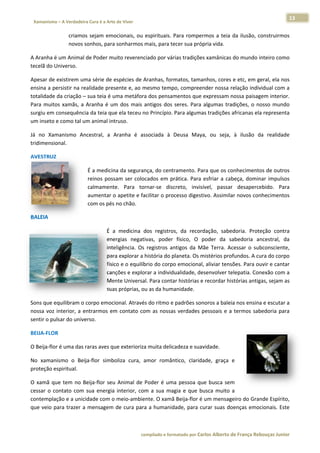 13 
                           a Cura é a Arte de Viver                                                                                                                  
    Xamanismo – A Verdadeira                                                                                                                                                   
 
                          criamos sejam  emo
                                s          ocionais,  ou  espirituais.  Para  rompermos  a  teia  da  ilusão,  construirmos
                                                                                                                          s 
                          novos sonhos, para sonharmos mais, para te   ecer sua própria vida.  

A Aranha é um Animal d
                     de Poder mu
                               uito reverenc           rias tradições xamânicas do mundo inteiro como
                                           ciado por vár                                            o 
tecelã do Universo. 

Apesar de eexistirem umma série de e espécies de A
                                                 Aranhas, formatos, tama    anhos, cores   e etc, em geral, ela noss 
ensina a pe
          ersistir na reaalidade presente e, ao mmesmo temp   po, compreender nossa r    relação indiv vidual com a
                                                                                                                  a 
totalidade d
           da criação –  sua teia é uma metáfora  a dos pensammentos que  expressam n    nossa paisag  gem interior.
                                                                                                                   . 
Para  muitos  xamãs,  a  A                        antigos  dos  seres.  Para  algumas  tra
                         Aranha  é  um dos  mais  a
                                     m                                                   adições,  o  no
                                                                                                       osso  mundoo 
          consequência
surgiu em c              a da teia que           no Princípio. Para alguma
                                     e ela teceu n                          as tradições  africanas elaa representa
                                                                                                                  a 
um inseto e
          e como tal um  m animal intruso. 

Já  no  Xam
          manismo  Anc
                     cestral,  a  A
                                  Aranha  é  as
                                              ssociada  à  Deusa  Maya,  ou  seja,  à  ilusão  da  realidade
                                                                                               d           e 
tridimensional. 

AVESTRUZ 

                                      É a medicina da seguran  nça, do centramento. Pa  ara que os co   onhecimentoos de outros
                                                                                                                              s 
                                      reinos  possam  ser  colocados  em  prática.  Para  esfriar  a  cabeça,  domin impulsos
                                                                                                                   nar        s 
                                      calmamente Para  tornar‐se  disc
                                                  e.                        creto,  invisível,  passar desaperce
                                                                                                        r          ebido.  Para
                                                                                                                              a 
                                      aumentar o o apetite e fa
                                                              acilitar o pro
                                                                           ocesso digesttivo. Assimila  ar novos con
                                                                                                                   nhecimentoss 
                                      com os pés no chão.  

BALEIA  

                                                  É  a  medicina  d registros,  da  recordação,  sabe
                                                                    dos                                    edoria.  Proteeção  contra
                                                                                                                                    a 
                                                  energias  negativas,  poder  físico,  O  p   poder  da  ssabedoria  anncestral,  da
                                                                                                                                    a 
                                                  inteeligência.  Os  registros  an
                                                                                  ntigos  da  M Terra.  Acessar  o  sub
                                                                                              Mãe                       bconsciente, , 
                                                  para a explorar a história do p planeta. Os mmistérios pro
                                                                                                           ofundos. A cuura do corpoo 
                                                  físic
                                                      co e o equilíbbrio do corpo o emocional, aliviar tenssões. Para ouuvir e cantar
                                                                                                                                    r 
                                                  canç ções e exploorar a individualidade, de  esenvolver te
                                                                                                           elepatia. Connexão com a a 
                                                  Men  nte Universaal. Para conta ar histórias e
                                                                                               e recordar histórias antig
                                                                                                                        gas, sejam as
                                                                                                                                    s 
                                                  suas s próprias, ou as da humanidade.  

Sons que eq quilibram o c  corpo emocional. Através do ritmo e padrões son
                                                                         noros a balei  ia nos ensina
                                                                                                    a e escutar a
                                                                                                                a 
nossa  voz  interior,  a  en
                           ntrarmos  em contato  co as  nossas  verdades  p
                                      m           om                      pessoais  e  a termos  sab
                                                                                       a            bedoria  para
                                                                                                                a 
sentir o pulsar do universo.  

BEIJA‐FLOR
         R 

O Beija‐flor é uma das r
                       raras aves qu
                                   ue exterioriza
                                                a muita delic
                                                            cadeza e suavidade. 

No  xamanismo  o  Beija‐flor  simbo
                                  oliza  cura,  a
                                                amor  român
                                                          ntico,  clarida
                                                                        ade,  graça  e 
proteção es
          spiritual. 

O  xamã  que  tem  no  Beeija‐flor  seu  Animal  de  Poder  é  uma  pessoa  qu busca  sem
                                                                              ue            m 
cessar  o  co
            ontato  com  s energia  interior,  com a  sua  magia  e  que  busca  muito  a 
                         sua                        m 
contemplaç  ção e a unicid
                         dade com o  meio‐ambie    ente. O xamã  ã Beija‐flor é um mensag   geiro do Gran
                                                                                                        nde Espírito,, 
que  veio  pa trazer  a  mensagem  de  cura  para a humanid
            ara                                     a            dade,  para  curar  suas  do
                                                                                            oenças  emoccionais.  Este
                                                                                                                     e 



                                                                        co             matado por Ca
                                                                         ompilado e form           arlos Alberto d           bouças Junior 
                                                                                                                 de França Reb           r
 