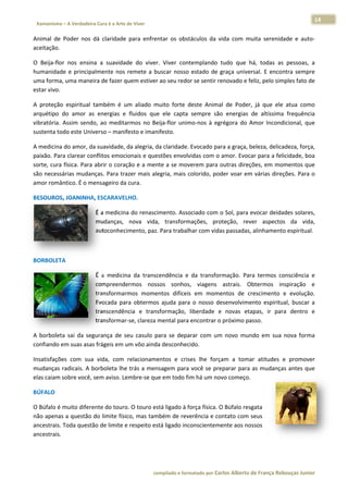 14 
                           a Cura é a Arte de Viver                                                                                                                  
    Xamanismo – A Verdadeira                                                                                                                                                   
 
Animal  de  Poder  nos  d claridade para  enfrentar  os  obst
                        dá        e                         táculos  da  v
                                                                         vida  com  mu serenidade  e  auto‐
                                                                                     uita                 ‐
aceitação. 

O  Beija‐flor nos  ensina a  suavidade  do  viver Viver  contemplando  tudo  que  h todas  as pessoas,  a
             r          a                        r.                                  há,            s          a 
humanidade  e  principaalmente  nos  remete  a  buscar  nosso estado  de  graça  univer
                                                            o                         rsal.  E  encon
                                                                                                    ntra  sempre
                                                                                                               e 
uma forma,   , uma maneira de fazer q
                                    quem estiverr ao seu redo
                                                            or se sentir re
                                                                          enovado e feeliz, pelo sim
                                                                                                   mples fato de
                                                                                                               e 
estar vivo. 

A  proteção espiritual  t
           o            também  é  u aliado  m
                                   um          muito  forte  deste  Anima de  Poder, já  que  ele  atua  como
                                                             d           al           ,                       o 
arquétipo  d amor  as  energias  e  fluidos  que ele  capta  sempre  são energias  de  altíssima frequência
            do                                  e                         o                      a            a 
vibratória.  A
             Assim  sendo ao  medita
                        o,         armos  no  Be
                                               eija‐flor  unim
                                                             mo‐nos  à  eg
                                                                         grégora  do  A
                                                                                      Amor  Incond
                                                                                                 dicional,  que
                                                                                                              e 
sustenta tod do este Univ
                        verso – manifesto e iman
                                               nifesto.  

A medicina do amor, da   a suavidade, da alegria, d
                                                  da claridade. Evocado para a graça, b
                                                                                      beleza, delica
                                                                                                   adeza, força,, 
paixão. Paraa clarear con nflitos emocionais e queestões envolvvidas com o  amor. Evocaar para a felicidade, boa
                                                                                                               a 
sorte, cura  física. Para  abrir o coração e a mennte a se mov verem para  outras direções, em momentos que    e 
são necessáárias mudanças. Para tra    azer mais ale
                                                   egria, mais c
                                                               colorido, pod
                                                                           der voar emm várias direçções. Para o
                                                                                                               o 
amor român ntico. É o me  ensageiro daa cura. 

BESOUROS,
        , JOANINHA,
                  , ESCARAVEL
                            LHO. 

                                      É a medicina do renasci
                                                            imento. Assoociado com  o Sol, para e
                                                                                                evocar deida
                                                                                                           ades solares, , 
                                      mudanças,  nova  vida transform
                                                           a,           mações,  prooteção,  rev
                                                                                               ver  aspectos  da  vida,  , 
                                      autoconhec                                    as passadas, alinhamento
                                                cimento, paz. Para trabalhar com vida                       o espiritual.  

 

BORBOLETA
        A 

                                      É  a  medicin da  transc
                                                  na           cendência  e  da  transfor
                                                                                        rmação.  Par termos  co
                                                                                                     ra           onsciência  e
                                                                                                                              e 
                                      compreende  ermos  nossos  sonhos viagens  astrais.  Obtermos  in
                                                                            s,                                    nspiração  ee 
                                      transformar rmos  mome   entos  difíceis  em  mome entos  de  cr
                                                                                                     rescimento  e  evolução. . 
                                      Evocada  para  obtermos ajuda  para o  nosso  de
                                                                s           a            esenvolvime ento  espiritu buscar  a
                                                                                                                  ual,        a 
                                      transcendên ncia  e  transsformação,  liberdade  e novas  eta
                                                                                        e            apas,  ir  par dentro  e
                                                                                                                  ra          e 
                                      transformar r‐se, clareza mental para encontrar o o próximo pa asso.  

A  borboleta sai  da  seg
           a            gurança  de  s casulo  p
                                     seu       para  se  depa
                                                            arar  com  um novo  mun em  sua  nova  forma
                                                                        m         ndo                  a 
confiando e
          em suas asas  s frágeis em u
                                     um vôo ainda desconhec cido. 

Insatisfaçõe com  sua  vida,  com  relacioname
           es                                   entos  e  cris lhe  forç
                                                             ses       çam  a  toma atitudes  e  promover
                                                                                  ar          e         r 
mudanças r radicais. A b
                       borboleta lhee trás a men
                                               nsagem para você se pre eparar para  as mudança
                                                                                             as antes que
                                                                                                        e 
elas caiam s
           sobre você, ssem aviso. Le
                                    embre‐se quue em todo fi im há um no
                                                                       ovo começo. 

BÚFALO 

O Búfalo é mmuito difere
                       ente do touro o. O touro es
                                                 stá ligado à f
                                                              força física. O
                                                                            O Búfalo resg
                                                                                        gata 
não apenas s a questão ddo limite físi
                                     ico, mas tam
                                                mbém de rev   verência e co ontato com sseus 
ancestrais. TToda questã
                       ão de limite ee respeito es
                                                 stá ligado inc
                                                              conscientem mente aos nossos 
ancestrais. 




                                                                        co             matado por Ca
                                                                         ompilado e form           arlos Alberto d           bouças Junior 
                                                                                                                 de França Reb           r
 