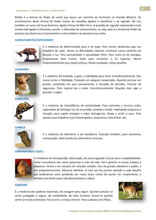 15 
                           a Cura é a Arte de Viver                                                                                                                  
    Xamanismo – A Verdadeira                                                                                                                                                   
 
Búfalo  é  o  Animal  de  Poder  do  x
                                     xamã  que  b busca  um  ca
                                                              aminho  de  harmonia  n Grande  Mistério.  Os
                                                                                     no           M            s 
ensinament deste  Animal  de  Po
            tos                     oder  tratam  de  questõe ligadas  à  reverência  e  ao  sagrado.  Ele  traz
                                                              es                                               z 
também um  m senso de fo orça feminin
                                    na, ligada à fo
                                                  orça da Mãee‐Terra. A questão do saggrado relacio
                                                                                                  onado a este e 
animal estáá ligado à ofe
                        erendas, porrém, a oferen ndas de ensinamentos, oou seja, este é o Animal de Poder de  e 
pessoas que e doam seus s ensinament tos à comunidade e às pe essoas à sua volta. 

CABRA/CAB
        BRITO/CAPR
                 RICÓRNIO  

                                      É  a  medicin da  determ
                                                   na         minação  par ir  ao  topo.  Para  vencer  obstáculos  que  nos
                                                                            ra                                               s 
                                      impedem  de  subir,  ven
                                                             ncer  as  dificu
                                                                            uldades  natu
                                                                                        urais,  contin
                                                                                                     nuar  nosso  caminho  em
                                                                                                                  c         m 
                                      direção  a  lu Para  sen
                                                   uz.       nsualidade  e  sexualidade (Pan).  Para  nutrir‐se  de  energias,
                                                                                        e                         d          , 
                                      proporciona bom  hu
                                                   ar         umor.  Subi para  en
                                                                            ir          ncontrar  o  Eu  Super    rior.  Novos
                                                                                                                             s 
                                      empreendim   mentos que e
                                                              exijam esforço. Novas es  scaladas, novvos desafios..  

CACHORRO
       O  

                                      É a medicinna da lealdad
                                                             de, o guia, a habilidade  para amar in
                                                                                                  ncondicionalmente. Nos s 
                                      ensina  amo e  fidelidad Proteção em  ataque inesperado Quando  precisar  ser
                                                 or          de.          o          es           os.                    r 
                                      guiado,  con
                                                 nduzido  em  seus  pensa  amentos  e  tomadas  de decisões.  Precisar  de
                                                                                                 e                       e 
                                      segurança.  Para  inspira
                                                              ar‐nos  a  am incondic
                                                                          mar          cionalmente Quando  tiver  algo  a
                                                                                                 e.          t           a 
                                                 vigiar.  
                                      guardar, a v

CAMALEÃO
       O  

                                      É  a  medicin da  clariv
                                                  na         vidência,  da  sensitividad Para  esti
                                                                                       de.           imular  a  ter
                                                                                                                  rceira  visão,
                                                                                                                               , 
                                      capacidade  de distinguir luz da escu
                                                                          uridão, verdaade e ilusão. . Habilidadess psíquicas ee 
                                      intuição,  pa captar  e
                                                  ara        energias  e  saber  disting
                                                                                       gui‐las.  Ajuda a  sentir  a  aura.  Para
                                                                                                     a            a            a 
                                      aqueles que e trabalham c
                                                              com bioener  rgética, acup
                                                                                       puntura, fotoo kirlian, etc.  
                                       




CAMELO  

                                      É  a  medicin da  tolerâ
                                                  na          ância  e  da  resistência.  Evocado  também,  para economia,
                                                                                                               a         , 
                                      conservação o, obter paciência, adminnistrar recurssos.  

 

CAMUNDONGO / RATO
                O  

                          É a meddicina da intr
                                              rospecção, o observação, ddo senso agu   uçado. Evocaar para a ada  aptabilidade.
                                                                                                                              . 
                          Tomar  cconsciência  das  coisas  p
                                                            pequenas  e  sutis  da  vida Para  apre
                                                                                       a.          eciar  as  coisa simples  e
                                                                                                                  as          e 
                          pequenas.  Ensina  a  ter  sucesso em  atitude simples,  m de  grand sabedoria e  poder,  a
                                                           o           es             mas           de            a           a 
                          nos  aut
                                 topreservarmmos.  Observa detalhes.  O  rato  nos  faz  prestar  atenção  a  cada  detalhe
                                                            ar                                                   c            e 
                          que  poderíamos  es star  perdend em  noss louca  ma
                                                            do          sa             ania  de  querer  ver  amp plamente,  ee 
                          também m nos lembra a para não de esconsiderarr o óbvio. 

CANGURU  

É a medicinna dos poderes maternais, da corage      em para seg  guir. Quando
                                                                            o precisar see 
            egido  e  seguro,  de  esta
sentir  prote                         abilidade,  de calor  hum
                                                    e           mano.  Evocar‐lo  quandoo 
sentir‐se muito vulneráv vel. Para nuttrir a criança interior. Par
                                                                 ra cuidados c
                                                                             com filhos.  


                                                                        co             matado por Ca
                                                                         ompilado e form           arlos Alberto d           bouças Junior 
                                                                                                                 de França Reb           r
 