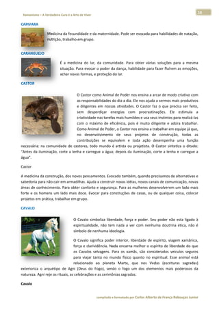 16 
                        a Cura é a Arte de Viver                                                                                                                  
 Xamanismo – A Verdadeira                                                                                                                                                   
 
CAPIVARA 

                       Medicinna da fecunddidade e da m
                                                      maternidade. Pode ser ev
                                                                             vocada para habilidades de natação,
                                                                                                               , 
                       nutrição
                              o, trabalho e
                                          em grupo. 
                        




       EJO  
CARANGUE

                                   É  a  medicin do  lar,  d comunida
                                               na          da         ade.  Para  obbter  várias  s
                                                                                                  soluções  par a  mesma
                                                                                                              ra       a 
                                   situação. Paara evocar o  poder da daança, habilid
                                                                                    dade para fazer fluírem a as emoções,
                                                                                                                        , 
                                   achar novas s formas, e proteção do lar.  

CASTOR  
 
                                      O Castor com
                                      O            mo Animal de   e Poder nos e  ensina a arca ar de modo criativo com   m 
                                      as
                                       s responsabi               dia a dia. Ele nos ajuda a sermos mais produtivos
                                                      ilidades do d                                                       s 
                                      e  diligentes  e nossas  atividades.  O Castor  faz  o  que  precisa  ser  feito,
                                                     em                         O                                         , 
                                       em  desperdiçar  energ
                                      se                           gias  com  procrastinaç     ções.  Ele  estimula  a    a 
                                      cr
                                       riatividade nnas tarefas mmais humildes   s e usa seus instintos par ra realizá‐lass 
                                      co o  máxim de  eficiência,  pois  é  muito  diligente  e  ador trabalhar.
                                       om           mo                                                      ra            . 
                                      Como Animal de Poder, o Castor nos e       ensina a trab balhar em eq quipe já que, , 
                                      no  desenvol    lvimento  de  seus  pro    ojetos  de  construção, todas  as
                                                                                                             ,            s 
                                       ontribuições se  equiva
                                      co             s            alem  e  toda ação  des
                                                                                 a             sempenha  uma  função
                                                                                                            u            o 
necessária:  na  comuniddade  de  cast tores,  todo  mundo  é  ar rtista  ou  pro
                                                                                ojetista.  O  Ca
                                                                                               astor  sintetiza  o  ditado:
                                                                                                                          : 
“Antes  da  iluminação,  c
                         corte  a  lenha  e  carregue a  água;  de
                                                      e           epois  da  ilum
                                                                                minação,  cor a  lenha  e  carregue  a
                                                                                               rte          e             a 
água”.  

Castor 

A medicina da construçã   ão, dos novoos pensamen ntos. Evocado também, q   quando prec cisamos de alternativas e  e 
sabedoria p para não cairr em armadilhas. Ajuda a construir noovas idéias, nnovos canais s de comunic cação, novas s 
áreas de co onhecimento  o. Para obterr conforto e  segurança.  Para as mulheres desen   nvolverem um m lado mais  s 
forte  e  os  h
              homens  um  lado  mais  d
                                      doce.  Evocar para  construções  de  casas,  ou  de  qualquer  co
                                                  r                                                   oisa,  colocar
                                                                                                                   r 
projetos em m prática, tra
                         abalhar em grupo.  

CAVALO  
                                                 
                                                O  C
                                                   Cavalo  simbo
                                                               oliza  liberdad força  e  p
                                                                             de,           poder.  Seu  p
                                                                                                        poder  não  esta  ligado  à
                                                                                                                    e             à 
                                                espiritualidade,  não  tem  nada  a  ver  co nenhum doutrina  ética,  não  é
                                                                                           om         ma                          é 
                                                símbolo de nenhuma ideolo    ogia. 

                                     Cavalo  significa  poder  interior,  liberd
                                  O  C                                         dade  de  esp
                                                                                           pírito,  viagem xamânica,
                                                                                                          m            , 
                                  forç
                                     ça e clarividêência. Nada  encarna me    elhor o espírrito de liberd dade do que  e 
                                  os  C
                                      Cavalos  selvvagens.  Para os  xamãs,  são  conside
                                                                a                          erados  veícu  ulos  seguross 
                                  para  viajar  tant no  mundo  físico  qua
                                                   to                         anto  no  espiiritual.  Esse  animal  está
                                                                                                                       á 
                                  rela
                                     acionado  ao planeta  Marte,  que  nos  Vedas (escrituras  sagradas)
                                                   o            M                           s                          ) 
exterioriza  o  arquétipo de  Agni  (D
                        o             Deus  do  Foggo),  sendo  o  fogo  um  dos  elemen
                                                                 o                         ntos  mais  po oderosos  da a 
natureza. A
          Agni reje os ri
                        ituais, as cele
                                      ebrações e a as cerimônias s sagradas. 

Cavalo  


                                                                     co             matado por Ca
                                                                      ompilado e form           arlos Alberto d           bouças Junior 
                                                                                                              de França Reb           r
 