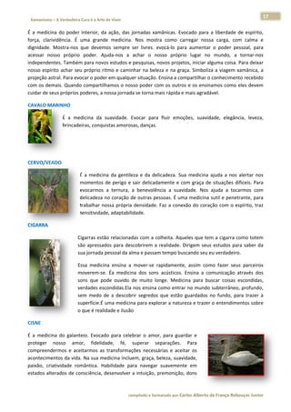 17 
                           a Cura é a Arte de Viver                                                                                                                  
    Xamanismo – A Verdadeira                                                                                                                                                   
 
É  a  medicin do  poder interior,  da ação,  das  jornadas  xam
            na           r           a                        mânicas.  Evoocado  para  a  liberdade  de  espírito,
                                                                                                                  , 
força,  clariv
             vidência.  É  uma  grande  medicina. Nos  mostra  como  ca
                                                 .                       arregar  noss carga,  co calma  e
                                                                                        sa          om            e 
dignidade.  Mostra‐nos  que  devem sempre  ser  livres.  evocá‐lo  par aumentar o  poder  pessoal,  para
                                    mos                       e           ra            r                         a 
acessar  noosso  próprio poder.  Ajuda‐nos  a  achar  o  no
                         o                                    osso  próprio  lugar  no  mundo,  a  tornar‐nos     s 
independen  ntes. Também  m para novo
                                    os estudos e  pesquisas, nnovos projettos, iniciar allguma coisa.
                                                                                                    . Para deixar r 
nosso  espír achar  se próprio  ritmo  e  camin
            rito         eu                      nhar  na  bele e  na  graça.  Simboliz a  viagem  xamânica,  a
                                                              eza                       za                        a 
projeção as stral. Para ev
                         vocar o poder em qualquer situação. Ensina a com mpartilhar o conhecimen   nto recebido o 
com os dem  mais. Quando compartilh  hamos o nos sso poder co om os outros e os ensinamos como  eles devem       m 
cuidar de seeus próprios poderes, a nnossa jornad
                                                da se torna mmais rápida e mais agradá  ável. 

CAVALO MA
        ARINHO  

                          É  a  me
                                 edicina  da  s
                                              suavidade.  Evocar  para fluir  emoç
                                                                     a           ções,  suavid
                                                                                             dade,  elegân
                                                                                                         ncia,  leveza,
                                                                                                                      , 
                          brincadeiras, conquistas amoros sas, danças.  

                           

 

CERVO/VEA
        ADO  

                                      É  a  medicin da  gentile e  da  delicadeza.  Sua  medicina  ajuda  a  nos alertar  nos
                                                  na          eza                                                 s           s 
                                      momentos  de  perigo  e  sair  delicadamente  e  co graça  de situações  difíceis.  Para
                                                                                         om         e             d           a 
                                      evocarmos  a  ternura,  a  benevolên  ncia  a  suavidade.  Nos  ajuda  a  toc
                                                                                                                  carmos  comm 
                                      delicadeza nno coração dde outras pe essoas. É um ma medicina  sutil e pene etrante, para
                                                                                                                              a 
                                      trabalhar  no
                                                  ossa  própria densidade.  Faz  a  conex do  coraç com  o  espírito,  traz
                                                              a                          xão         ção          e           z 
                                      sensitividade, adaptabilidade.  

CIGARRA  

                                     Cigarras estã
                                     C           ão relacionad
                                                             das com a colheita. Aqu  ueles que temm a cigarra c
                                                                                                               como totem
                                                                                                                        m 
                                     são 
                                     s apressad para  des
                                                 dos         scobrirem  a  realidade.  D
                                                                                       Dirigem  seus estudos  pa saber  da
                                                                                                   s           ara       a 
                                     sua jornada p
                                     s           pessoal da alma e passamm tempo bus   scando seu eeu verdadeiro.  

                                     Essa  medicin ensina  a  mover‐se  rapidamente assim  com fazer  seu parceiros
                                     E            na                      r          e,           mo           us          s 
                                     moverem‐se.  Éa  medicin dos  sons acústicos.  Ensina  a  co
                                     m                        na          s                       omunicação  através  dos s 
                                     sons  que  po ouvido  de  muito  lo
                                     s           ode                      onge.  Medicina  para  bu
                                                                                                  uscar  coisas  escondidas,
                                                                                                                           , 
                                     verdades esc
                                     v            condidas.Ela  nos ensina  como entrar no mundo  subterrâneo  o, profundo,, 
                                     sem  medo  d a  descobrir  segredos que  estão  guardados  n fundo,  para  trazer  à
                                     s           de                       s                        no                     à 
                                     superfície.É u
                                     s            uma medicin na para explorar a natur
                                                                                     reza e trazer  o entendimmentos sobree 
                                     o que é realid
                                     o            dade e ilusão
                                                              o  

CISNE  

É  a  medicin do  galant
            na           teio.  Evocad para  cele
                                     do          ebrar  o  amor,  para  guar
                                                                           rdar  e 
proteger  nosso  amor,  fidelida     ade,  fé,  superar  se   eparações.  Para 
compreendermos  e  ace   eitarmos  as  transformaçções  necessárias  e  aceit os 
                                                                            tar 
acontecime entos da vidaa. Na sua me edicina inclu
                                                 uem, graça, bbeleza, suavi idade, 
paixão,  cria
            atividade  ro
                        omântica.  Haabilidade  pa navegar  suavement em 
                                                 ara                       te 
estados alteerados de co onsciência, d
                                     desenvolver  a intuição, p
                                                              premonição,   , dons 



                                                                        co             matado por Ca
                                                                         ompilado e form           arlos Alberto d           bouças Junior 
                                                                                                                 de França Reb           r
 