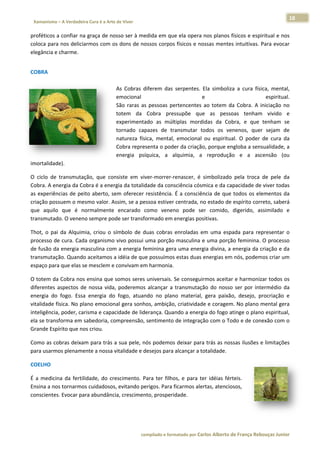 18 
                           a Cura é a Arte de Viver                                                                                                                  
    Xamanismo – A Verdadeira                                                                                                                                                   
 
proféticos a
           a confiar na  graça de nosso ser à me
                                               edida em qu
                                                         ue ela opera  nos planos  físicos e esp
                                                                                               piritual e nos
                                                                                                            s 
coloca paraa nos deliciar
                        rmos com os s dons de no
                                               ossos corpos
                                                          s físicos e no
                                                                       ossas mentes intuitivas.  Para evocarr 
elegância e charme. 
 




COBRA  
                                                         
                                                        As  Cobras  ddiferem  das  serpentes.  Ela  simboliz a  cura  fís
                                                                                                           za           sica,  mental,, 
                                                        emocional                              e 
                                                                                               e                           espiritual..  
                                                        São  raras  as pessoas  pe
                                                                      s            ertencentes  ao  totem  d Cobra.  A  iniciação  no
                                                                                                           da                        o 
                                                        totem  da  Cobra  pre     essupõe  que as  pesso
                                                                                               e            oas  tenham vivido  e
                                                                                                                        m            e 
                                                        experimenta  ado  as  múltiplas  morddidas  da  Cobra,  e  que  tenham  se   e 
                                                        tornado  capazes  de  tr  ransmutar  ttodos  os  veenenos,  que sejam  de
                                                                                                                       er            e 
                                                        natureza  físsica,  mental, emocional  ou  espiritual.  O  poder  de  cura  da
                                                                                   ,                                                 a 
                                                        Cobra repre esenta o poder da criação  o, porque enngloba a sennsualidade, a a 
                                                        energia  psí  íquica,  a  alquimia,  a  reproduçã e  a  ascensão  (ou
                                                                                  a                        ão                        u 
imortalidad
          de). 

O  ciclo  de  transmutaçã que  con
                           ão,        nsiste  em  viver‐morrer‐r
                                                               renascer,  é  simbolizado pela  troca  de  pele  da
                                                                                         o                          a 
Cobra. A en nergia da Cob  bra é a energ
                                       gia da totalid
                                                    dade da consciência cósmica e da ca  apacidade de   e viver todas
                                                                                                                    s 
as  experiênncias  de  peit aberto,  se oferecer  resistência.  É  a  consciência  de  que  todos  os  elementos  da
                          to          em                                                                            a 
criação possuem o mes     smo valor. Asssim, se a pe
                                                   essoa estiver
                                                               r centrada, nno estado de e espírito cor rreto, saberá
                                                                                                                    á 
que  aquilo que  é  no
            o             ormalmente  encarado  c   como  venen pode  se comido,  digerido,  assimilado  e
                                                               no            er                                     e 
transmutad  do. O veneno  o sempre pod de ser transf
                                                   formado em energias pos   sitivas.  

Thot,  o  pai  da  Alquimia,  criou  o  sí
                                         ímbolo  de  d
                                                     duas  cobras  enroladas  e uma  esp
                                                                              em          pada  para  re
                                                                                                       epresentar  oo 
processo de e cura. Cada a organismo  vivo possui  uma porção   o masculina e  e uma porçã ão feminina. O processo  o 
de fusão da a energia ma asculina com  m a energia f feminina gerra uma energ gia divina, a  energia da  criação e da
                                                                                                                    a 
transmutação. Quando aceitamos a        a idéia de que possuímos s estas duas energias em m nós, podem mos criar umm 
espaço para a que elas see mesclem e convivam em     m harmonia. 

O totem da a Cobra nos  ensina que s somos seres  s universais.  Se conseguirmos aceitar e harmoniz  zar todos os
                                                                                                                s 
diferentes  a
            aspectos  de  nossa  vida, poderemos alcançar  a  transmutação  do  nosso ser  por  int
                                     ,            s                                     o           termédio  daa 
energia  do  fogo.  Essa  energia  do  fogo,  atuan
                                                  ndo  no  plan material,  gera  paixão,  desejo,  procriação  e
                                                               no                                   p           e 
            ísica. No plano emocional gera sonh
vitalidade fí                                     hos, ambição o, criatividad
                                                                            de e coragem
                                                                                       m. No plano  mental gera a 
inteligência, poder, cariisma e capaccidade de lid
                                                 derança. Qua  ando a energ gia do fogo a
                                                                                        atinge o plan
                                                                                                    no espiritual,
                                                                                                                 , 
           sforma em sa
ela se trans             abedoria, co
                                    ompreensão, sentimento    o de integraç ção com o Toodo e de connexão com o o 
Grande Espírito que nos  s criou.  

Como as coobras deixam
                     m para trás a
                                 a sua pele, n
                                             nós podemos  s deixar paraa trás as nosssas ilusões  e limitações
                                                                                                             s 
para usarmos plenamennte a nossa v
                                 vitalidade e d
                                              desejos para alcançar a totalidade.  

COELHO  

É  a  medicin da  fertilid
            na           dade,  do  cre
                                      escimento.  P
                                                  Para  ter  filho e  para  te idéias  fér
                                                                 os,         er          rteis. 
Ensina a nos tornarmos  s cuidadosos, , evitando pe
                                                  erigos. Para ficarmos ale ertas, atencio
                                                                                         osos, 
conscientes s. Evocar par
                        ra abundânci  ia, crescimen
                                                  nto, prosperi  idade.  

 



                                                                        co             matado por Ca
                                                                         ompilado e form           arlos Alberto d           bouças Junior 
                                                                                                                 de França Reb           r
 