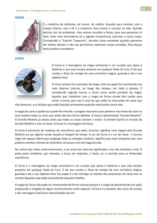 19 
                           a Cura é a Arte de Viver                                                                                                                  
    Xamanismo – A Verdadeira                                                                                                                                                   
 
COIOTE  

                                      É  a  medicin do  otimis
                                                  na            smo,  do  hum  mor,  da  malícia.  Evocad para  cont
                                                                                                          do             tatar  com  a
                                                                                                                                     a 
                                      criança  inte
                                                  erior,  com  a  fé  e  a  inoc
                                                                               cência.  Para  evocar  o  su
                                                                                                          ucesso  na  viida.  Quando o 
                                      precisar  sair  de  problem Para  an
                                                                mas.           nimar  reuniõ e  festas, para  que  possamos  rir
                                                                                            ões           ,             p            r 
                                      mais,  fazer  mais  brincaadeiras  (é  a  sagrada  irre
                                                                                            everência),  eexercitar  o  nosso  corpo.
                                                                                                                        n             . 
                                      Considerado o  “Espírito Trapaceiro derruba  nossa  seried
                                                   o            o              o”,                        dade  quando queremos
                                                                                                                         o           s 
                                      ser  adultos  demais  e  nã nos  perm
                                                                 ão            mitimos  exprressar  nossas  emoções.  Para  buscar   r 
                                      nossa essên ncia verdadei  ira.  
 




CORVO 

                                                  O  Co            ensageiro  da magia  cerimonial  e  um curador  que  opera  à
                                                      orvo  é  o  me           a                        m          q           à 
                                                  distâ
                                                      ância e que eestá sempree presente emm qualquer  Roda de Cur ra. É ele que
                                                                                                                               e 
                                                  cond o  fluxo  de  energia  de  uma  cerimônia  mágica,  guiando‐ até  o  seu
                                                      duz                      d                                   ‐a          u 
                                                  obje
                                                     etivo final. 

                              O coorvo sempre foi o portad   dor da magia   a. Este seu paapel foi recoonhecido nas
                                                                                                                  s 
                              mais diversas  c
                                  s            culturas,  ao longo  dos tempos,  e todo  o  planeta.  É
                                                             o              s             em                      É 
                              conssiderado  sag
                                              grado  honra o  Corvo  como  send portador da  magia.
                                                              ar                          do           r          . 
                              Aqueles  que  tra
                                              abalham  com a  magia  de  forma  e
                                                               m                          errada  têm  razões  para
                                                                                                                  a 
                              temer  o  Corvo,  pois  isto  é  sinal  de  que estão  se  im
                                                               s            e             miscuindo  em áreas  que
                                                                                                       m          e 
não domina
         am, e os feiti
                      iços que estã
                                  ão fazendo certamente a    acabarão reto   ornando con  ntra eles.  

A magia do corvo é pod  derosa e pode lhe infundi    ir a coragem
                                                                m necessária p para penetra ar nas trevas
                                                                                                        s do vazio noo 
qual residemm todos os s seres que ain nda não tem m forma definida. O Vazio   o é denomin  nado “Grand de Mistério”. . 
O  Grande  M
           Mistério  já  e
                         existia  antes  que  todas  a coisas  vie
                                                     as          essem  a  exis
                                                                              stir.  O  Grand Espírito  é  oriundo  do
                                                                                            de                       o 
Grande Mis stério e vive no Vazio. O C Corvo é o me  ensageiro doo Vazio. 

O Corvo é pprenúncio de  e mudança d de consciênc
                                                cia, que podde, inclusive, significar uma viagem ppelo Grandee 
Mistério  ou por  alguma senda  situada  à  marge do  temp A  cor  do Corvo  é  a  c do  Vazio ‐  o  buraco
           u             a                      em          po.          o             cor        o          o 
negro do esspaço sidera al que congreega todas as
                                                s energias cr
                                                            riadoras. Signnifica que voocê conquist
                                                                                                  tou por seus
                                                                                                             s 
próprios mééritos o direi
                        ito de vislum
                                    mbrar um pouuco mais da magia da vid da. 

Na cultura ddos índios norte‐america anos, a cor p preta tem di iversos signif
                                                                             ficados, mas s não simboliza o mal. O O 
preto  pode simbolizar,  por  exemp a  busca  de  respostas,  o  Vazio,  ou  o  caminho  para  as dimensões
           e                        plo,                                                                s          s 
suprafísicas
           s. 
 
O  Corvo  é  o  mensagei da  magia cerimonial  e  um  cura
                        iro          a                         ador  que  oppera  à  distân
                                                                                          ncia  e  que  está  sempre
                                                                                                        e          e 
presente  em qualquer  Roda  de  Cu
            m                        ura.  É  ele  q conduz  o  fluxo  de  energia  de  uma  cerimô
                                                   que                                                 ônia  mágica,, 
guiando‐a aaté o seu obbjetivo final.  Seu papel é é o de interli
                                                                igar as ment tes dos pratiicantes do ritual com as s 
mentes daq queles que esstão necessit tando daque  ele trabalho. 

A magia do Corvo não p
                     pode ser inteerpretada de forma racio
                                                         onal porque éé a magia do
                                                                                 o desconhecido em ação, , 
         o a chegada  de algum ac
preparando                        contecimentoo muito espeecial. O Corv
                                                                      vo é o protet
                                                                                  tor dos sinais de fumaça
                                                                                                         a 
e das mensa
          agens espirit
                      tuais represe
                                  entadas por ele. 

 



                                                                        co             matado por Ca
                                                                         ompilado e form           arlos Alberto d           bouças Junior 
                                                                                                                 de França Reb           r
 