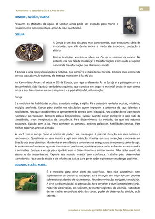 20 
                           a Cura é a Arte de Viver                                                                                                                  
    Xamanismo – A Verdadeira                                                                                                                                                   
 
CONDOR / GAVIÃO / HARPIA  

Possuem  o atributos  da  águia.  O  Condor  a
         os                                  ainda  pode  ser  evocado  para  mor e 
                                                                                rte 
renascimen
         nto, dons pro
                     oféticos, amo
                                 or da mãe, purificação. 

CORUJA  
 
                                                    A  C
                                                       Coruja  é  um dos  pássar mais  con
                                                                   m           ros       ntroversos,  q evoca  uma  série  de
                                                                                                      que                   e 
                                                    asssociações  qu vão  desd morte  e medo  até  sabedoria,  proteção  e
                                                                    ue          de       e                                  e 
                                                    vitória. 

                                                    Muuitas  tradiçõ xamânic vêem  na Coruja  o  símbolo  da  morte.  No
                                                                   ões         cas         a                                  o 
                                                    ent
                                                      tanto, ela noos fala de mu
                                                                               udanças e transformaçõe es e nos ajud
                                                                                                                   da a superar
                                                                                                                              r 
                                                    o m
                                                      medo da tran nsformação q que chamammos morte.  

A Coruja é  uma silencio
                       osa caçadoraa noturna, q
                                              que percorre e a mais densa floresta.  Embora mai
                                                                                              is conhecida
                                                                                                         a 
          uçada visão n
por sua agu           noturna, ela e
                                   enxerga mui ito bem à luz
                                                           z do dia.  

No  Xamanis smo  Ancestr existe  o  C da  Coruj que  rege  o  elemento Ar.  A  Coru é  a  passa
                       ral          Clã         ja,                     o         uja         agem  para  o
                                                                                                          o 
desconhecid Esta  liga à  verdad
            do.        ada         deira  alquim que  cons
                                               mia,        siste  em  peg o  mater bruto  de que  somos
                                                                        gar       rial        e           s 
feitos e nos
           s transformar em ouro alquímico – a pedra filosof
                                                           fal, a ilumina
                                                                        ação.  

Coruja  

É a medicinna das habilid
                        dades oculta as, sabedoriaa antiga, a vig
                                                                gília. Para de
                                                                             escobrir verddades ocultaas, mistérios,, 
intuição  profunda.  Evoocar  para  au
                                     uxílio  nos  obstáculos  quuem  impede a  presença  de  seus talentos  e
                                                                             em                        s           e 
habilidades. Para que seeus talentos se apresentem de acord    do com a situ uação. Para aaceitação do lado escuro o 
(sombras)  d realidade Também  para  a  bene
            da          e.                         evolência.  Evocar  quand quiser  co
                                                                             do           onhecer  o  la sutil  da
                                                                                                       ado         a 
consciência,  áreas  inex
                        xploradas  da consciência.  Para  discernimento  da  verdade do  que  nós  estamos
                                      a                                                   e,          n            s 
buscando.  Ligação  com a  lua.  Par conhecer  as  sombras poderes  p
                       m             ra                         s,           psíquicos,  ha
                                                                                          abilidades  ocultas.  Para
                                                                                                      o            a 
melhor observar, presta ar atenção.  

Se  você  tem  a  coruja  como  o  animal  de  podder,  sua  meensagem  é  pprestar  atennção  em  seu sonhos  e
                                                                                                      us           e 
sentimentos.  Questiona os  seus  m
                        ar           medos  e  agir  com  intuiç
                                                               ção.  Focalize em  suas  in
                                                                            e            ntenções  e  mova‐se  em
                                                                                                      m          m 
direção aos             vos. Mantenha‐se em silêncio e cons
           s seus objetiv                                      serve sua ene ergia para o momento certo de agir.    . 
Se você está enfrentand do algumas  incertezas e  problemas,  aquiete‐se p  para poder e enfrentar os  seus medos  s 
e  confusões.  Evoque  a  coruja  para ajudá‐lo  co o  discernimento  e  c
                                     a            om                        conheciment Não  tenh medo  do
                                                                                         to.          ha           o 
escuro  e  d desconhe
            do           ecido.  Explo seu  mu
                                     ore          undo  interio com  conf
                                                              or             fiança.  Trab
                                                                                         balhe  para  desenvolver  r 
clarividência. Faça uso d
                        de rituais e d
                                     de influênciass da Lua para
                                                               a gerar pode er e promove er mudanças s positivas. 

DONINHA, FURÃO, MA
                 ARTA  

                                            É  a  me edicina  para olhar  além do  super
                                                                   a             m             rficial.  Para  não  subesstimar,  nemm 
                                            superest  timar  os  out             ações.  Para  intuição,  ser  inspirado  por  poderes
                                                                   tros  ou  situa                                        p           s 
                                            sobrena aturais dentro de nós me    esmos. Para d determinação, coragem, tenacidade.       . 
                                            A arte dda dissimulaç  ção, da persu uasão. Para  perceber o q   que competidores farão.   . 
                                            Poder de observação     o, de escond der, de mant ter segredos,  , da vidência
                                                                                                                         a. Habilidadee 
                                            de  ver  r
                                                     razões  escon ndidas  atrás  das  coisas,  poder  de  obbservação,  astúcia,  ação
                                                                                                                         a            o 
                                            secreta. 

 

                                                                        co             matado por Ca
                                                                         ompilado e form           arlos Alberto d           bouças Junior 
                                                                                                                 de França Reb           r
 