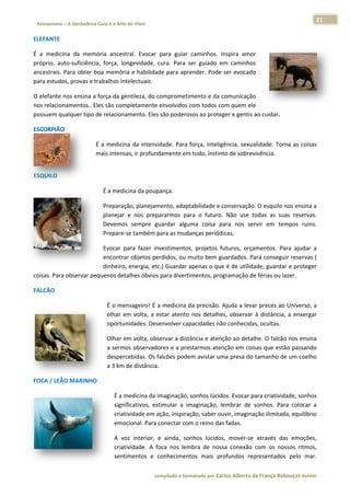 21 
                           a Cura é a Arte de Viver                                                                                                                  
    Xamanismo – A Verdadeira                                                                                                                                                   
 
ELEFANTE  

É  a  medicina  da  memmória  ancesttral.  Evocar  para  guiar  caminhos.  Inspira  amo
                                                                                      or 
próprio,  au
           uto‐suficiênci força,  longevidade,  c
                        ia,                       cura.  Para  ser  guiado  e caminho
                                                               s            em        os 
ancestrais.  Para obter b
                        boa memória e habilidad   de para apre ender. Pode ser evocado o 
para estudoos, provas e t
                        trabalhos int
                                    telectuais 

O elefante  nos ensina a
                       a força da ge
                                   entileza, do c
                                                comprometim mento e da  comunicação o 
           namentos.. E
nos relacion           Eles são com
                                  mpletamente envolvidos c  com todos com quem ele 
possuem qu ualquer tipo de relaciona
                                   amento. Eles s são poderosos ao prote
                                                                       eger e gentis ao cuidar.  

ESCORPIÃO
        O  

                                      É  a  medicin da  intensi
                                                  na            idade.  Para  força,  intelig
                                                                                            gência,  sexualidade.  Torna  as  coisas
                                                                                                                                   s 
                                      mais intensa as, ir profund
                                                                damente em m tudo, instin  nto de sobrev vivência.  
 




ESQUILO  

                                          É a medic
                                                  cina da poup
                                                             pança. 

                                          Preparação, planejam mento, adapttabilidade e conservação o. O esquilo nnos ensina a
                                                                                                                             a 
                                          planejar  e  nos  prep
                                                               pararmos  para  o  futuro.  Não  use  t
                                                                                                     todas  as  suas  reservas.
                                                                                                                              . 
                                          Devemos sempre  guardar  alguma  coisa  p
                                                  s                                    para  nos  seervir  em  temmpos  ruins.. 
                                          Prepare‐sse também p para as mudaanças perióddicas.  

                          Evocar  p
                                  para  fazer  in
                                                nvestimentos projetos  f
                                                             s,         futuros,  orça
                                                                                     amentos.  Pa ajudar  a
                                                                                                ara         a 
                          encontrar objetos pe  erdidos, ou m
                                                            muito bem g guardados. PPara conseguuir reservas (
                                                                                                             ( 
                          dinheiro, energia, etcc.) Guardar aapenas o que é de utilidade, guardar e proteger r 
           a observar pe
coisas. Para           equenos detalhes óbvios  s para diverti
                                                             imentos, pro
                                                                        ogramação de férias ou laazer.  

FALCÃO  

                                             É o men nsageiro! É a  a medicina dda precisão.  Ajuda a leva
                                                                                                         ar preces ao o Universo, a
                                                                                                                                  a 
                                             olhar  em  volta,  a  e
                                                                   estar  atento  nos  detalhe observar  à  distância, a  enxergar
                                                                                             es,                        ,         r 
                                             oportun nidades. Des  senvolver cappacidades nã ão conhecidaas, ocultas.  

                                             Olhar em volta, obs                        nção ao detalhe. O falcão
                                                                servar a distância e aten                       o nos ensina
                                                                                                                           a 
                                             a sermoos observadoores e a prestarmos atenção em coi  isas que estã
                                                                                                                ão passandoo 
                                             desperccebidas. Os f
                                                                falcões podeem avistar um
                                                                                        ma presa do tamanho de  e um coelhoo 
                                             a 3 km d
                                                    de distância.
                                                                .  

FOCA / LEÃ
         ÃO MARINHO
                  O  

                                                 É a m
                                                     medicina da imaginação, sonhos lúcid   dos. Evocar p
                                                                                                        para criativid
                                                                                                                     dade, sonhos s 
                                                 signif
                                                      ficativos,  estimular  a  im
                                                                                 maginação,  l
                                                                                             lembrar  de  sonhos.  Par colocar  a
                                                                                                                     ra           a 
                                                 criati
                                                      ividade em a ação, inspiração, saber ouvir, imaginaação ilimitad
                                                                                                                     da, equilíbrio
                                                                                                                                  o 
                                                 emoc cional. Para conectar com  m o reino das fadas.  

                                                 A  vo interior,  e  ainda,  sonhos  lúcidos,  mover‐se através  da emoções,
                                                     oz                                               e           as        , 
                                                 criati
                                                      ividade.  A  fo nos  lem
                                                                    oca       mbra  de  nos conexão  com  os  nossos  ritmos,
                                                                                          ssa                               , 
                                                 sentiimentos  e  c conheciment mais  pr
                                                                               tos         rofundos  re
                                                                                                      epresentados pelo  mar.
                                                                                                                  s         . 

                                                                        co             matado por Ca
                                                                         ompilado e form           arlos Alberto d           bouças Junior 
                                                                                                                 de França Reb           r
 