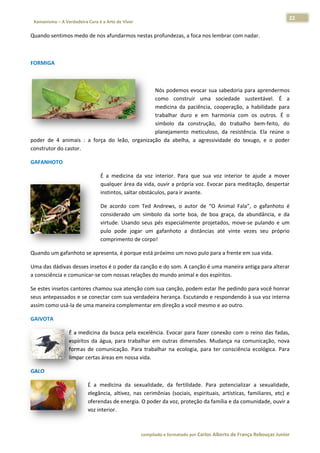 22 
                           a Cura é a Arte de Viver                                                                                                                  
    Xamanismo – A Verdadeira                                                                                                                                                   
 
Quando sen
         ntimos medo
                   o de nos afun
                               ndarmos nes
                                         stas profundezas, a foca nos lembrar
                                                                            r com nadar.  

 

FORMIGA 

                                                                                  

                                                       Nós  poddemos  evoca sua sabed
                                                                             ar          doria  para  aprendermos  s 
                                                       como  construir  u   uma  sociedade  susten    ntável.  É  aa 
                                                       medicin da  paciên
                                                              na            ncia,  coopera
                                                                                         ação,  a  habilidade  paraa 
                                                       trabalha duro  e  e harmoni com  os  outros.  É  o
                                                               ar           em           ia                        o 
                                                       símbolo da  constr
                                                              o             rução,  do  ttrabalho  bem‐feito,  do  o 
                                                       planejammento  meticuloso,  da  r resistência.  Ela  reúne  o
                                                                                                                   o 
poder  de  4 animais  :  a  força  do  leão,  organ
           4                                      nização  da  abelha,  a  ag
                                                               a            gressividade  do  texugo, e  o  poder
                                                                                                       ,           r 
construtor d
           do castor.  

GAFANHOT
       TO 

                                              É  a  m
                                                    medicina  da  voz  interior.  Para  que  sua  voz  inte
                                                                                                          erior  te  ajude  a  mover
                                                                                                                                   r 
                                              qualqu uer área da vvida, ouvir a
                                                                              a própria voz z. Evocar para meditação    o, despertar
                                                                                                                                   r 
                                              instintos, saltar ob
                                                                 bstáculos, para ir avante.  

                                              De  acoordo  com  T Andrews o  autor  d “O  Anima Fala”,  o  gafanhoto  é
                                                                Ted          s,          de          al           g           é 
                                              considerado  um  ssímbolo  da  sorte  boa,  d boa  graça,  da  abund
                                                                             s            de                     dância,  e  da
                                                                                                                              a 
                                              virtude Usando  se pés  especialmente  projetados,  move‐se  pu
                                                    e.           eus                                             ulando  e  um
                                                                                                                             m 
                                                    pode  jogar  um  gafanho a  distâncias  até  vinte  vezes  seu  próprio
                                              pulo  p                        oto                                              o 
                                              compr rimento de corpo!  

Quando um
        m gafanhoto s
                    se apresenta
                               a, é porque e
                                           está próximo
                                                      o um novo pu
                                                                 ulo para a fre
                                                                              ente em sua vida. 

Uma das dáádivas desses
                      s insetos é o           anção e do som. A canção é uma maneira antiga para alterar
                                  o poder da ca                                                        r 
a consciênc
          cia e comunic
                      car‐se com nnossas relaçõ
                                              ões do mundo animal e d
                                                                    dos espíritos.
                                                                                 .  

Se estes ins
           setos cantorees chamou ssua atenção c
                                               com sua cannção, podem estar lhe pe
                                                                                 edindo para você honrarr 
seus antepaassados e see conectar co
                                   om sua verdaadeira heran           do e respondendo à sua
                                                          nça. Escutand                     a voz interna
                                                                                                        a 
assim como o usá‐la de um
                        ma maneira complementar em direç  ção a você mesmo e ao ooutro.  

GAIVOTA 

                          É  a  med
                                  dicina  da  bu
                                               usca  pela  exc
                                                             celência.  Evo
                                                                          ocar  para  faz conexão  com  o  reino  das  fadas,
                                                                                        zer                                    , 
                          espíritos  da  água,  p
                                                para  trabalh em  outra dimensõe Mudança na  comunicação,  nova
                                                            har           as            es.          a                         a 
                          formas  de  comunic  cação.  Para  t
                                                             trabalhar  na ecologia,  p
                                                                          a             para  ter  consciência  eco
                                                                                                                  ológica.  Para
                                                                                                                               a 
                          limpar ccertas áreas em nossa vid  da.  

GALO 

                                      É  a  medicina  da  sexualidade,  da  fertilidade.  Para  poten     ncializar  a  sexualidade,
                                                                                                                        s              , 
                                      elegância,  a
                                                  altivez,  nas  c
                                                                 cerimônias  (sociais,  espirituais,  artís
                                                                             (                            sticas,  familiares,  etc)  e
                                                                                                                                      e 
                                      oferendas dde energia. O O poder da vo oz, proteção da família e   e da comunid  dade, ouvir a  a 
                                      voz interior.
                                                  .  



                                                                        co             matado por Ca
                                                                         ompilado e form           arlos Alberto d           bouças Junior 
                                                                                                                 de França Reb           r
 