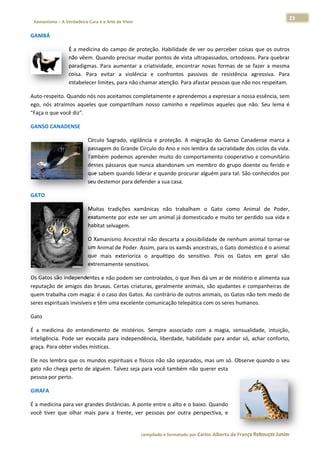 23 
                        a Cura é a Arte de Viver                                                                                                                  
 Xamanismo – A Verdadeira                                                                                                                                                   
 
GAMBÁ 

                       É  a  med
                               dicina  do  campo  de  pro
                                                        oteção.  Habil
                                                                     lidade  de  ve ou  perceb coisas  qu os  outros
                                                                                  er          ber         ue           s 
                       não vêe em. Quando  precisar mu  udar pontos  de vista ultrapassados, oortodoxos. PPara quebrar r 
                       paradigmas.  Para  a              criatividade,  encontrar  n
                                            aumentar  a  c                         novas  forma de  se  faze a  mesma
                                                                                              as           er          a 
                       coisa.  P
                               Para  evitar  a  violência e  confrontos  passivos  de  resis
                                                         a                                    stência  agreessiva.  Para
                                                                                                                       a 
                       estabeleecer limites, para não chamar atençã  ão. Para afasstar pessoas que não noss respeitam. 

Auto‐respei  ito. Quando nós nos aceitamos comppletamente ee aprendemo  os a expressa
                                                                                    ar a nossa es
                                                                                                ssência, sem
                                                                                                           m 
            traímos  aqueles  que  compartilham  nosso  caminho  e  repelimos  aquele que  não.  Seu  lema  é
ego,  nós  at                                                                       es                      é 
"Faça o que e você diz".  

GANSO CAN
        NADENSE 

                                   Círculo  Sagr
                                               rado,  vigilân
                                                            ncia  e  proteç
                                                                          ção.  A  migra
                                                                                       ação  do  Gan Canaden marca  a
                                                                                                   nso         nse         a 
                                   passagem do Grande Círculo do Ano      o e nos lembbra da sacralidade dos ciclos da vida.
                                                                                                                           . 
                                   Também po   odemos apre  ender muito do  comport    tamento coo operativo e  comunitário
                                                                                                                          o 
                                   desses páss saros que nu unca abando  onam um me    embro do gr rupo  doente ou ferido e
                                                                                                                          e 
                                   que sabem  quando lide   erar e quando procurar a   alguém para  tal. São con
                                                                                                               nhecidos porr 
                                   seu destemo  or para defender a sua casa. 

GATO 

                                   Muitas  traddições  xamâânicas  não  trabalham  o  Gato  co
                                                                                             omo  Animal  de  Poder,, 
                                   exatamente e por este se
                                                          er um animal já domesticcado e muito ter perdido sua vida e
                                                                                                                    e 
                                   habitat selvagem. 

                                   O Xamanismmo Ancestral não descar   rta a possibilidade de neenhum anim
                                                                                                         mal tornar‐se
                                                                                                                     e 
                                   um Animal dde Poder. As ssim, para os
                                                                       s xamãs anceestrais, o Gato doméstico
                                                                                                           o é o animal
                                                                                                                      l 
                                              exterioriza  o  arquétipo do  sensitivo.  Pois  os Gatos  em geral  são
                                   que  mais  e                        o                        s         m          o 
                                   extremamente sensitivo os. 

Os Gatos sãão independe  entes e não  podem ser c controlados, o que lhes d
                                                                          dá um ar de mistério e a alimenta suaa 
reputação  d amigos  das  bruxas.  C
            de                      Certas  criaturas,  geralme
                                                              ente  animais são  ajudan
                                                                          s,           ntes  e  comp
                                                                                                   panheiras  de
                                                                                                               e 
quem traba alha com magia: é o caso  o dos Gatos.  Ao contrário
                                                              o de outros  animais, os G
                                                                                       Gatos não teem medo de  e 
seres espirit
            tuais invisíve
                         eis e têm um
                                    ma excelente comunicação telepática com os sere   es humanos. 

Gato  

É  a  medicina  do  entendimento  de  mistérios. Sempre  as
                                               .            ssociado  com a  magia,  sensualidad intuição,
                                                                          m                        de,          , 
inteligência.  Pode  ser  e                    ência,  liberdade,  habilidade  para  an
                          evocada  par independê
                                        ra                                            ndar  só,  achar  conforto,
                                                                                                                , 
graça. Para obter visões  s místicas.  

Ele nos lem
          mbra que os  mundos esp
                                pirituais e físicos não são          , mas um só. Observe qu
                                                          o separados,                     uando o seu
                                                                                                     u 
gato não ch
          hega perto d
                     de alguém. T
                                Talvez seja para você tam mbém não qquerer esta 
pessoa por perto.  

GIRAFA  

É a medicinna para ver g grandes distââncias. A pon nte entre o aalto e o baix
                                                                             xo. Quando 
você  tiver  que  olhar  m
                         mais  para  a  frente,  ver  pessoas  por  outra  pers
                                                                              spectiva,  e 


                                                                     co             matado por Ca
                                                                      ompilado e form           arlos Alberto d           bouças Junior 
                                                                                                              de França Reb           r
 