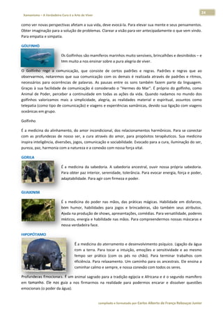 24 
                           a Cura é a Arte de Viver                                                                                                                  
    Xamanismo – A Verdadeira                                                                                                                                                   
 
como ver novas perspectivas afetam
                                 m a sua vida,
                                             , deve evocá á‐la. Para ele
                                                                       evar sua men
                                                                                  nte e seus pe
                                                                                              ensamentos.. 
Obter imaginação para a solução de
                                 e problemas.. Clarear a visão para verr antecipadamente o quee vem vindo.
                                                                                                         . 
Para empattia e simpatia
                       a. 

GOLFINHO 

                                                os são mamíf
                                      Os Golfinho           feros marinhos muito sen  nsíveis, brinc
                                                                                                   calhões e des
                                                                                                               sinibidos – e
                                                                                                                           e 
                                      tem muito a
                                                a nos ensinarr sobre a pur
                                                                         ra alegria de viver. 

O  Golfinho  rege  a  communicação,  que  consist de  certos padrões  e regras.  Padrões  e  reg
                                                   te            s           e                            gras  que  ao
                                                                                                                      o 
observarmo notaremo que  sua  comunicação com  os  de
            os,          os                        o             emais  é  real
                                                                              lizada  atravé de  padrões  e  ritmos,
                                                                                            és                         , 
necessários para  ocorrências  de  palavras.  As  pausas  entre  os  sons  ta
            s                                                                 ambém  faze parte  da linguagem.
                                                                                           em            a             . 
Graças  à  su facilidade de  comunic
            ua          e             cação  é  considerado  o  "Hermes  do  Mar".  É  pró
                                                                 "                          óprio  do  golfinho,  comoo 
Animal  de  Poder,  perce             inuidade  em todas  as  ações  da  vida Quando  n
                         eber  a  conti           m                           a.           nadamos  no  mundo  dos    s 
golfinhos  vvalorizamos  mais  a  simpplicidade,  al
                                                   legria,  as  re
                                                                 ealidades  maaterial  e  esp
                                                                                            piritual,  assu
                                                                                                          untos  como o 
telepatia (como tipo de e comunicaçã  ão) e viagens e experiên   ncias xamânicas, devido  sua ligação c   com viagens s 
oceânicas e em grupo.  

Golfinho 

É  a  medicin do  alinhamento,  do  a
            na                       amor  inconddicional,  dos  relacionameentos  harmôônicos.  Para  se  conectar
                                                                                                                  r 
com  as  proofundezas  de nosso  ser, a  cura  atra
                         e           ,            avés  do  amo para  pro
                                                               or,         opósitos  tera
                                                                                        apêuticos.  Su medicina
                                                                                                     ua           a 
inspira inteligência, dive
                         ersões, jogos
                                     s, comunicaç ção e sociabilidade. Evoc cado para a  cura, iluminação do ser, , 
pureza, paz, harmonia c  com a natureeza e a conexxão com nos ssa força vita
                                                                           al.  

GORILA  

                                      É  a  medicin da  sabedo
                                                  na           oria.  A  sabe
                                                                            edoria  ancestral,  ouvir  n
                                                                                                       nossa  própria sabedoria.
                                                                                                                    a          . 
                                      Para obter ppaz interior, serenidade,  , tolerância.  Para evocarr energia, força e poder,
                                                                                                                               , 
                                      adaptabilidaade. Para agiir com firmeza e poder. 
 




GUAXINIM 

                                      É  a  medicin do  poder nas  mãos, das  práticas mágicas.  H
                                                  na           r                       s            Habilidade  em  disfarces,
                                                                                                                             , 
                                      bom  humor,  habilidade para  jogo e  brincad
                                                                es          os         deiras,  são  t
                                                                                                     também  seu atributos.
                                                                                                                  us         . 
                                      Ajuda na produção de shows, apresentações, co    omédias. Par  ra versatilida
                                                                                                                  ade, poderes
                                                                                                                             s 
                                      místicos, ennergia e habi ilidade nas m
                                                                            mãos. Para c
                                                                                       compreender   rmos nossas  s máscaras e
                                                                                                                             e 
                                      nossa verda adeira face. 

HIPOPÓTAM
        MO 

                                                  É a  medicina doo aterrament to e desenvo olvimento ps síquico. Ligação da águaa 
                                                  com a  terra.  Pa tocar  a  intuição,  em
                                                     m            ara          i           moções  e  sennsitividade  e  ao  mesmo
                                                                                                                      e          o 
                                                  tem
                                                    mpo  ser  práttico  (com  os  pés  no  ch
                                                                                            hão).  Para  t
                                                                                                         terminar  trabalhos  comm 
                                                  efici
                                                      iência. Para  relaxamentoo. Um camin  nho para os  ancestrais.  Ele ensina a
                                                                                                                                 a 
                                                  cam
                                                    minhar calmo              e nossa conexão com tod
                                                                  o e sempre, e                          dos os seres.  

Profundezas Emocionais. É um animmal sagrado  para a tradi
                                                         ição egípcia  e Africana e
                                                                                  e é o segunddo mamífero o 
em  tamanh Ele  nos  guia  a  nos  firmarmos  n realidade para  pode
         ho.                                  na         e           ermos  encarar  e  dissolver  questões
                                                                                                          s 
emocionais (o poder da água). 


                                                                        co             matado por Ca
                                                                         ompilado e form           arlos Alberto d           bouças Junior 
                                                                                                                 de França Reb           r
 