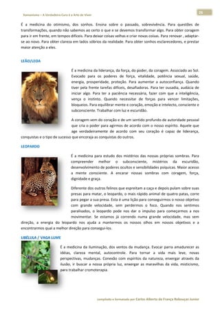 26 
                           a Cura é a Arte de Viver                                                                                                                  
    Xamanismo – A Verdadeira                                                                                                                                                   
 
É  a  medicina  do  otimmismo,  dos  sonhos.  Ennsina  sobre  o  passado, sobrevivên
                                                                          ,          ncia.  Para  questões  de
                                                                                                  q           e 
transformaçções, quando não sabem  mos ao certo o o que e se  devemos tra ansformar algo. Para obt ter coragem
                                                                                                             m 
para ir em f
           frente, em teempos difíce
                                   eis. Para deix
                                                xar coisas velhas e criar n
                                                                          novas coisas.
                                                                                      . Para renova
                                                                                                  ar , adaptar‐
                                                                                                              ‐
se ao novo.. Para obter  clareza em  lados sóbrio
                                                os da realidade. Para obt ter sonhos e
                                                                                     esclarecedorees, e prestar
                                                                                                              r 
maior atençção a eles. 
 




LEÃO/LEOA
        A 

                                                É a m
                                                    medicina da liderança, da     a força, do poder, da cor   ragem. Assoc  ciado ao Sol.
                                                                                                                                        . 
                                                Evoca ado  para  o poderes  de  força,  v
                                                                  os                            vitalidade,  ppotência  sex xual,  saúde,
                                                                                                                                        , 
                                                energ prosperidade,  prote
                                                     gia,                         eção.  Para  aaumentar  a  autoconfian   nça.  Quandoo 
                                                tiver  pela  frente  tarefas  difíc
                                                                                  ceis,  desafiadoras.  Para  ter  ousadia, audácia  de
                                                                                                                            ,          e 
                                                inicia algo.  Para ter  a  paciê
                                                     ar            a              ência  necess sária,  fazer  com  que  a  inteligência,, 
                                                vença o  instinto Quando  necessitar  d forças  p
                                                      a            o.                           de            para  vencer limitações,  , 
                                                bloquueios. Para eequilibrar me   ente e coraçã ão, emoção e   e intelecto, c
                                                                                                                            consciente ee 
                                                subcoonsciente. Tr rabalhar com  m luz e escur ridão. 

                              A corragem vem d do coração e
                                                          e de um sent tido profundo de autoriddade pessoal l 
                              que ccria o poder
                                              r para agirmos de acordo  o com o nossso espírito.  Aquele que
                                                                                                           e 
                              age  v
                                   verdadeirammente  de  ac
                                                          cordo  com  sseu  coração é  capaz  de  liderança,
                                                                                  o                        , 
conquistas e o tipo de sucesso que e
                                   encoraja as c
                                               conquistas do outros.  

LEOPARDO 

                                                      medicina  par estudo  do mistérios  das  nossas  próprias  sombras.  Para
                                                É  a  m           ra         os                                               a 
                                                comp  preender  m melhor  o  subconscie  ente,  mist térios  da  escuridão,    , 
                                                desen nvolvimento de poderes ocultos e se
                                                                                        ensibilidades psíquicas. MMaior acessoo 
                                                a  me ente  consciente.  A  en
                                                                             ncarar  nossa sombras  com  corag
                                                                                         as                        gem,  força,, 
                                                digniddade e graçaa. 

                               Difere
                                    ente dos out  tros felinos q
                                                               que espreitam a caça e d
                                                                                      depois pulam
                                                                                                 m sobre suas s 
                               presaas para mata ar, o leoparddo, o mais rá
                                                                          ápido animal de quatro  patas, corree 
                               para  pegar a sua  presa. Esta éé uma lição  para conseg
                                                                                      guirmos o no
                                                                                                 osso objetivoo 
                               com  grande  velocidade,  sem  perdermos  o  foco.  Quando  no sentimos
                                                                                                 os           s 
                               paralisados,  o  leopardo  pod nos  dar  o impulso  p
                                                              de           o          para  começa
                                                                                                 armos  a  noss 
                               movimentar.  Se  estamos  já  correndo  n  numa  grande velocidade mas  sem
                                                                                       e          e,         m 
direção,  a  energia  do  leopardo  n ajuda  a mantermo os  nosso olhos  em nossos  ob
                                    nos           a           os          os          m          bjetivos  e  a
                                                                                                              a 
encontrarmmos qual a me elhor direção
                                    o para conse egui‐los.  

LIBÉLULA / VAGA LUME
                   E  

                                      É  a  medicin da  ilumina
                                                    na           ação,  dos  ve
                                                                              entos  da  mu
                                                                                          udança.  Evoc parra  am
                                                                                                      car        madurecer  as
                                                                                                                             s 
                                      idéias,  clar reza  mental autocontr
                                                                 l,           role.  Para  tornar  a  v
                                                                                                      vida  mais  leve,  novas
                                                                                                                             s 
                                      perspectivas,  mudanças Conexão  com  espírito da  nature enxergar através  da
                                                                 s.           c           os          eza,        r          a 
                                                    uscar  a  noss própria  lu enxergar  as  maravilh da  vida,  misticismo,
                                      ilusão,  ir  bu            sa           uz,                     has                    , 
                                      para trabalh  har cromoter rapia. 

                                       



                                                                        co             matado por Ca
                                                                         ompilado e form           arlos Alberto d           bouças Junior 
                                                                                                                 de França Reb           r
 