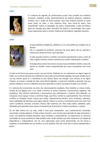 27 
                           a Cura é a Arte de Viver                                                                                                                  
    Xamanismo – A Verdadeira                                                                                                                                                   
 
LINCE 

                                       É  a  medicina  do  segre
                                                               edo,  do  conh
                                                                            hecimento  o oculto.  Para  conexão  co mistérios
                                                                                                                    om           s 
                                       ancestrais,  sabedoria  oculta,  deseenvolvimento de  poderes  psíquicos sabedoria
                                                                                          o                          s,          a 
                                       intuitiva,  u
                                                   usar  o  poder de  forma  positiva.  Us esta  med
                                                                r                        sar           dicina  quand se  sentir
                                                                                                                     do          r 
                                       muito  preso  no  chão é  uma  medicina  f
                                                                o,                       forte.  Para  tornar‐se  alerta.  Para
                                                                                                                     a           a 
                                       compreend melhor  a decepçõe de  outros Compreen
                                                   der          as          es           s.            nder  o  valor do  silêncio
                                                                                                                    r            o 
                                       pode  ser  eevocado  para  obter  atm
                                                                           mosfera  de  ssilencio  e  co
                                                                                                       oncentração. Para  saber
                                                                                                                     .           r 
                                       coisas impo ortantes sobre si mesmo. Poderes de   e clarividênciia. Segredos interiores.

                                        

LOBO 
 
                                           O Lobo s  simboliza intteligência, sa
                                                                               abedoria e cura, ele parttilha sua ene ergia com os
                                                                                                                                 s 
                                           demais.  
                                           Ele  é  o  arquétipo  do  professor, precursor  de  novas  idéias.  Ele  sai aprende  e
                                                                               ,                                      i,         e 
                                           volta ao seu clã para ensinar o qu  ue aprendeuu. 

                                           O Lobo q  quando enco           olhe uma parceira geralm
                                                                ontra e esco                      mente é para a o resto da  a 
                                           vida, é ligado à famíl
                                                                lia, embora m
                                                                            mantenha um
                                                                                      m caráter ind
                                                                                                  dividualista e
                                                                                                               e solitário. 

                                           A energia desse anim
                                                              mal nos ensin                       deira matilha, nosso clã,
                                                                          na a buscar  nossa verdad                       , 
                                           família  o escolher  um(a)  companheiro(a)  que  possa  acompanhar  esse  novo
                                                    ou                                                                   o 
                                           ciclo. 

A  isolar‐se  de  forma  qu possa  esc
                          ue            cutar  sua  vo interior.  Podendo  ser  um  isolame
                                                     oz                                     ento  em  algu Lugar  de
                                                                                                         um           e 
Poder, ou se não for po   ossível esse is
                                        solamento, b busca pelos e ensinamento os sagrados nos quais ac  credita que aa 
sua  voz  int
            terior  possa  vir  a  maniffestar‐se  com  clareza.  Busca  sua  in
                                                                   B           ntuição.  Com certeza,  se  há  algum
                                                                                            m            s            m 
impasse,  ao invocar  a  e
            o              energia  do  L
                                        Lobo  como  AAnimal  Sagra ado,  o  xamã será  impeli a  aprend com  sua
                                                                               ã             ido         der          a 
própria sabedoria, ou co   om a sabedo oria ancestra al. Aprender a escutar sua a própria int
                                                                                            tuição e voz iinterior.  

É a medicin na do ensina amento, do a amor, dos re  elacionamentos saudáve     eis. Para trabbalhar os nossos medos,      , 
através  de  sua  ligação  com  a  Lua. Ajuda  a  eliminar  as  no
                                      .                           ossas  fraque ezas  e  pensaamentos  neg   gativos,  não
                                                                                                                         o 
produtivos.  Para  elimin sentimentos  e  pens
                         nar                        samentos  qu enfraque
                                                                  ue           ecem  o  espí  írito.  Para  defender,  ouu 
conquistar  nosso  espaç Ensina  a  caminhar  lo
                         ço.                       onge,  seja  fís
                                                                  sica, mental  ou  espiritua almente.  Par minimizar
                                                                                                             ra          r 
conflitos  ou situações  tensas.  Evocar  para  saúde,  relacio
            u                                                    onamento  familiar,  amor  romântico esperteza,
                                                                                                            o,            , 
força, habilidades de lidderança, para seguir adia  ante e lideraar os outros  a caminhare   em junto com   m você. Para a 
quem  é  proofessor,  inst
                         trutor,  consu
                                      ultor,  técnico líder  espiritual,  etc.  P
                                                    o,                          Para  visão  crriativa,  sabe
                                                                                                            edoria,  ação,, 
fidelidade, p
            para aprender novas cois  sas, ensinam mento do inco  onsciente. OO lobo é o pro  ofessor, o mestre.  

Se  um  lob entrou  e sua  vida então  é  hora  para  compartilhar   seus  con
           bo         em            a,                                                 nhecimentos  ensinando,  , 
escrevendo o e dando paalestras. O lo
                                    obo sempre e encontra  umma maneira  para aprend   der de algo c
                                                                                                   corriqueiro e
                                                                                                               e 
assim,  nós  podemos  ta
                       ambém  desc  cobrir  novas verdades  e  compartilh
                                                s            e           há‐las,  ao  ex
                                                                                       xplorarmos  os  caminhos
                                                                                                   o           s 
escondidos  de nossa coonsciência. PPode também  m estar senddo cobrado  que você re   eexamine suaa relação dee 
dependênci e  indepe
            ia        endência.  Po ter  uma  organização social  muita  desenvolvida,  ele  lh ensina  a
                                    or                       o                                     he          a 
equilibrar a
           as necessidaddes de sua ffamília e as  suas própria
                                                             as. Eles são m
                                                                          muito leais e e jamais aba
                                                                                                   andonarão o o 
grupo.  

 


                                                                        co             matado por Ca
                                                                         ompilado e form           arlos Alberto d           bouças Junior 
                                                                                                                 de França Reb           r
 