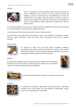 28 
                           a Cura é a Arte de Viver                                                                                                                  
    Xamanismo – A Verdadeira                                                                                                                                                   
 
LONTRA 

                                              Lontra – A Curand  deira. A lontrra é receptiv
                                                                                           va, alegre e  livre de ciúm
                                                                                                                     mes. Ela nos
                                                                                                                                s 
                                              ensina a  habilidad de  nos  sentirmos  em casa  em  ambos  os  mundos.  Na
                                                   a             de           s            m                         m          a 
                                              mitolo
                                                   ogia,  a  lontra  era  reverenciada  por sua  habilid
                                                                                           r           dade  de  se  mover  semm 
                                              esforço dentro  e  fora  d'água Assim  que homens  e mulheres  começam  a
                                                    o                         a.           e           e                        a 
                                              expresssar suas quaalidades mais nobres que  e vem da lonntra, o mund  do poderá se
                                                                                                                                e 
                                              tornar  um  lugar  a
                                                                 agradável  e  alegre  onde todos  se  d
                                                                                          e            divertirão  sem  medo  dee 
                                              perdass ou danos. 

É a medicin            ncia. Para tornar seu trabalho eficiente e proporcionar tempo para laze
           na da eficiên                                                                     er, diversões
                                                                                                         s 
           ensitividade, intuição, perceber as em
etc. Para se                                    moções dos ooutros.  

Para compr
         reender o fem
                     minino que e
                                está dentro d
                                            de cada um (
                                                       (homem/mu
                                                               ulher).  

Para  desenvolver  maio expressão  verbal,  eloq
                       or                        qüência.  Evoocar  para  cr
                                                                           riatividade,  c
                                                                                         capacidade  de  inventar,
                                                                                                     d           , 
improvisar,  jogos,  brin
                        ncadeiras,  f
                                    festas.  Para  evitar  ciúm
                                                              mes,  descon nfianças.  Pa evocar  os  poderes
                                                                                        ara                      s 
femininos. 
 




LOUVA‐A‐D
        DEUS 

                                      É  a  medicina  da  calm Evocar  para  obter  sonhos  reveladores,  meditação,
                                                              ma.                                                            , 
                                      concentraçã Para  acalmar  a  ment os  pensa
                                                 ão.                      te,         amentos,  o  c
                                                                                                   corpo,  e  outras  pessoas.
                                                                                                                             . 
                                      Estimula dons proféticos, a terapia a
                                                                          alternativa, p
                                                                                       prática de re
                                                                                                   espiração, arttes marciais.
                                                                                                                             . 
                                      Introspecção e silêncio p
                                                              profundo cura física e em
                                                                                      mocional. 
                                       




MACACO 

É a medicina da inteligê ência, da com
                                     municação. PPara realizar tarefas mentais importantes. 
Promover o o bom humor em festas  e comemora      ações. Para c conexão com
                                                                          m a irreverên
                                                                                      ncia e 
alegria. Para
            a solidificar a
                          amizade, obt
                                     ter perícia e agilidade.  

 

MARIPOSA 

                                           É a medic
                                                   cina da trans
                                                               sformação, m
                                                                          movimento n
                                                                                    nas sombras,
                                                                                               , encontro da
                                                                                                           a luz. 

 
 




MINHOCA  

                                      É  a  medicin da  renova
                                                  na           ação,  da  reg
                                                                            generação.  P
                                                                                        Para  rejuvene escimento,  regeneração
                                                                                                                   r         o 
                                      de  tecidos,  para  a  pele.  Evocar  para  auto‐su
                                                                            p            uficiência.  T
                                                                                                      Transformaçã reparos,
                                                                                                                   ão,        , 
                                      consertos, ccura, regenerração de maus hábitos.

 

 



                                                                        co             matado por Ca
                                                                         ompilado e form           arlos Alberto d           bouças Junior 
                                                                                                                 de França Reb           r
 