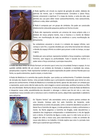 2 
                           a Cura é a Arte de Viver                                                                                                                  
    Xamanismo – A Verdadeira                                                                                                                                                  
 
                                                  A  Roda  significa um  círculo ou  espiral  de  geração de  poder,  debaixo  do
                                                                   a             o                         o                        o 
                                                  conttrole  da  meente,  que  é  multidime
                                                                                 é             ensional.  Considera  o  plano  físico,
                                                                                                                        p            , 
                                                  men ntal,  emocio
                                                                  onal  e  espirit
                                                                                 tual.  É  o  ma da  ment a  carta  da  vida,  que
                                                                                               apa          te,         d            e 
                                                  perm seu  uso para  obter  maior  autoconhecimento,  mais  autocontrole,
                                                      mite         o                                                                 , 
                                                  melhorar a vida, , obter satisffação. 

                                                  A  Roda  é  comp
                                                                 posta  por  um grupo  de  símbolos.  E pode  ser construída
                                                                               m                      Ela         r        a 
                                                  simpplesmente colocando pe  equenas pedr
                                                                                         ras em forma circular.  

                                                  A  Roda  não  rep
                                                                  presenta  sommente  um  uuniverso  de  nossa  própria  vida  e  o
                                                                                                                                  o 
                                                  prodduto  de  nos própria  mente,  mas o  Cosmos e  a  mente de  Wakan
                                                                  ssa                      s            s          e              n 
                                                  Tanka,  em  man nifestação  de tudo  na  e
                                                                               e           existência  e  como  maniifestação  do o 
                                                  pensamento. 

                                                  No  simbolismo  ancestral  o  círculo  é  o símbolo  d espaço  in
                                                                              o             o          do           nfinito,  sem
                                                                                                                                m 
                                                    meço e sem f
                                                  com            fim, e quanddo dividido por uma linha  a horizontal  ele indicava
                                                                                                                                 a 
                                                  a div          paço infinito na ordem para prover a
                                                      visão do esp                                     a vida no tem
                                                                                                                   mpo, no aqui   i 
                                                  e ag
                                                     gora. 

                                                  Dividido por umma vertical, re
                                                                               epresenta taambém a for rça receptiva
                                                                                                                   a, o princípio
                                                                                                                                o 
                                                    minino,  sem  largura  ou  profundidad Tudo  é  nascido  da  mulher  e  o
                                                  fem                                      de.                                  o 
                                                  poder ativo e fo
                                                                 orça conceituual, o princípio masculino
                                                                                                       o. 

A fusão dass duas linhass no círculo f
                                     formam um t  terceiro que
                                                             e é uma cruz  circundada.
                                                                                     .Tempo e espaço. A cruz  z 
quando  con ntida  dentro de  um  cír
                        o            rculo  é  um  símbolo  do ilimitado  e mudando  a  realidade  das  coisas,
                                                             o            e                                   , 
perpetuand do o espírito.. Pode representar tamb bém as quatrro expressões do poder ccósmico fluin
                                                                                                 ndo para suaa 
fonte, ou qu
           uatro elementos, quatro corpos, e m  muito mais. 

A Roda da  Medicina é o  o caminho ddas quatro direções  que   e conduz ao  conhecimen   nto. É tambéém chamada  a 
de  Jornada  dos  Quatro Ventos.  Um jornada  lendária  que o  principian empreen para  tornar‐se  uma
                        o           ma                         e            nte          nde                     a 
pessoa de c conheciment  to. A Roda da Medicina é é a mandala do Xamã, ap   pesar de não o existir um s
                                                                                                      símbolo quee 
a represent te, assim com
                        mo não há na ada escrito, n
                                                  nem imagen   ns a serem veeneradas, profetas huma  anos ou filho
                                                                                                                 o 
de uma divindade. Nenhuma dessas coisas é ne     ecessária. A  meta da jorn nada por me  eio da Roda dda Medicinaa 
é  despertar nossa  visã possibilitando‐nos  de
            r           ão,                       escobrir  e  abranger  o  d
                                                                            divino  que  h em  nós  e,  com  isso,
                                                                                         há           e           , 
restabeleceer nossa cone exão com a nnatureza e coom o mistério do cosmo, adquirindo    o capacidade e sabedoria a 
para utilizá‐
            ‐los. 

                                                  Os  "Quatro  Ven ntos"  são  as
                                                                                ssinalados  coomo  os  quaatro  pontos  cardeais  de  e 
                                                  uma bússola.  Começa  pe
                                                      a                          elo  Sul,  pe
                                                                                             elo  Caminho  da  Serpente,  onde        e 
                                                  abandonamos a   as vestes do passado, com  mo a serpente abandona     a sua pele. AA 
                                                  Oeste fica o Cam minho do Jag guar, é onde perdemos o    o medo e enfrentamos a     a 
                                                  mor rte.  Ao  Nort pegamos o  Caminho do  Dragão onde  des
                                                                    te          s            o             o,           scobrimos  a  a 
                                                  sabeedoria  dos  longínquos  antepassados  e  estabele
                                                                                a                         ecemos  o  elo de  ligação
                                                                                                                        o             o 
                                                  com o  divino.  O Caminho  da  Águia  a  L
                                                     m            O             d            Leste,  que  é  o  vôo  rumo ao  sol  e  a
                                                                                                                        o             a 
                                                  viag
                                                     gem  de  volta a  nossa  ca
                                                                    a           asa,  para  ex
                                                                                             xercitarmos  a  visão  no  contexto  de  e 
                                                  nosssa vida diária e no traba alho. A lenda explica que esta é a jo   ornada mais   s 
                                                  difíc
                                                      cil que o xam
                                                                  mã tem que e  enfrentar.  

                                                   



                                                                        co             matado por Ca
                                                                         ompilado e form           arlos Alberto d           bouças Junior 
                                                                                                                 de França Reb           r
 