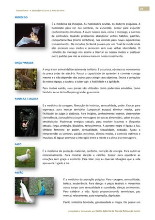 29 
                           a Cura é a Arte de Viver                                                                                                                  
    Xamanismo – A Verdadeira                                                                                                                                                   
 
MORCEGO 

                                                  É  a  medicina  da Iniciação.  As  habilidad ocultas,  os  poderes  psíquicos.  A
                                                                   a             A           des                                   A 
                                                  habilidade  para ver  nas  sombras,  na escuridão.  Evocar  para  expandir
                                                                   a            s            a                                     r 
                                                  conhecimentos  intuitivos. A A ouvir nosso os ecos, com mo o morcego, e sairmos  s 
                                                  de  confusões.  Quando  pre   ecisamos  ab bandonar  ve  elhos  hábito padrões,
                                                                                                                       os,          , 
                                                  commportamento (morte  simbólica),  no abrindo  p
                                                                   os                         os           para  novas  experiências
                                                                                                                        e          s 
                                                  (rennascimento). Os iniciados  s do Xamã p passam por u um ritual de  morte onde e 
                                                  eles encaram  s
                                                      s            seus  medos  e  renascem sem  suas velhas  identidades.  O
                                                                                             m             s                      O 
                                                  remmédio  do  mo orcego  nos  ensina  a  libertar  os  nossos  medos  e  qualquer
                                                                                 e                                                 r 
                                                  outrro padrão qu ue não se encaixa mais em nosso crescimento.  

ONÇA PINT
        TADA 

                                      A onça é um m animal deliberadamente solitário. É astuciosa,  observa os m  movimentos  s 
                                      da  presa  an
                                                  ntes  de  atac
                                                               cá‐la.  Possui a  capacidad de  apren
                                                                                         de          nder  e  conviver  consigo
                                                                                                                              o 
                                      mesmo e a  não depender dos outro     os para ating
                                                                                        gir seus objet
                                                                                                     tivos. Ensina a conquistaa 
                                      do nosso espaço, a cautela, o saber agir, a habili idade e a agilidade. 

                                      Para  muitos xamãs,  suas  presas  sã utilizadas como  poderosos  amuletos,  como
                                                 s                        ão         s                                o 
                                      também ser rve de troféu
                                                             u para grandes guerreiros.  

PANTERA / JAGUAR 

                                      É a medicin na da coragem, liberação               os, sensualidade, poder.  Evocar para
                                                                             o de instinto                                   a 
                                      esperteza,  para  marca território (conquista espaço)  eliminar  medos,  para
                                                                ar           o           ar                     m            a 
                                      facilidade  d julgar  à  d
                                                  de           distância.  Par insights,  c
                                                                             ra           conhecimento  interior,  desenvolver
                                                                                                                             r 
                                      clarividênciaa, clariaudiência (ouvir m
                                                                            mensagens d  de outras dim
                                                                                                     mensões), saaber escutar,
                                                                                                                             , 
                                      sensitividade.  Poderosa energias  sexuais,  pa resolver traumas  e  bloqueios
                                                                as                        ara         r           e          s 
                                      sexuais,  força,  proteção disciplina,  renascimen A  pante negra  é  ligada  a  lua,
                                                                o,                       nto.        era          l          , 
                                      símbolo  fe eminino  de  poder,  se    ensualidade,  sexualidadde,  sedução Ajuda  a
                                                                                                                 o.          a 
                                      compreende as  sombras, paixão,  mistérios,  elimina  medos,  e  controla instintos  e
                                                   er                        m                                    a          e 
                                      impulsos. O Jaguar prom  move a intera ação entre a mente e a aalma, é o mensageiro.  

PATO 

                                      É  a  medicin da  proteç materna conforto,  nutrição  de energia.  Pa nutrir‐se
                                                  na          ção       al,                     e            ara         e 
                                      emocionalm mente.  Para  mostrar  afeição  e  ca
                                                                        a            arinho.  Evocar  para  equilibrar  as
                                                                                                                         s 
                                      emoções  co graça  e  conforto.  Pa lidar  com as  diversa situações que  a  vida
                                                  om                     ara         m           as         s            a 
                                      apresenta. LLigado a lua.  
 




PAVÃO  

                                                                  É  a  m
                                                                        medicina  da  proteção  psí
                                                                                      p           íquica.  Para  coragem,  se
                                                                                                                            ensualidade,, 
                                                                  beleza exuberânc Para  danças  e  peça teatrais  e  movermos
                                                                         a,           cia.                     as           e           s 
                                                                  nosso  corpo  com  sensualidad e  suavida
                                                                                                  de           ade,  danças  cerimoniais.
                                                                                                                                        . 
                                                                  Para  celebrar  a  vida.  Ajuda proporcion
                                                                                                  a             nando  serenidade,  paz z 
                                                                  menta  al, relaxamennto, auto‐expressão, dign nidade. 

O                                                                 Pavão simboliza  bondade,  ge
                                                                      o            b          enerosidade  e  magia.  Ele possui  um
                                                                                                                        e          m 


                                                                        co             matado por Ca
                                                                         ompilado e form           arlos Alberto d           bouças Junior 
                                                                                                                 de França Reb           r
 