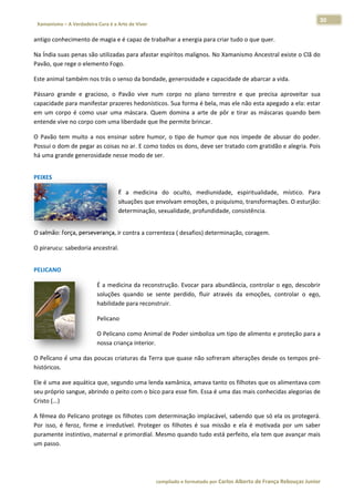 30 
                           a Cura é a Arte de Viver                                                                                                                  
    Xamanismo – A Verdadeira                                                                                                                                                   
 
antigo conh
          hecimento de
                     e magia e é c
                                 capaz de trab
                                             balhar a energia para criar tudo o que quer. 

Na Índia suas penas são            para afastar  espíritos ma
                      o utilizadas p                        alignos. No X
                                                                        Xamanismo A
                                                                                  Ancestral exi
                                                                                              iste o Clã do
                                                                                                          o 
Pavão, que rege o elemento Fogo. 

Este animal também no
                    os trás o sens
                                 so da bondad
                                            de, generosidade e capac
                                                                   cidade de ab
                                                                              barcar a vida. 

Pássaro  gra
           ande  e  grac
                       cioso,  o  Pavão  vive  num corpo  no  plano  terre
                                                 m                       estre  e  que  precisa  apr
                                                                                                   roveitar  suaa 
capacidade  para manifeestar prazerees hedonísticcos. Sua form
                                                             ma é bela, m
                                                                        mas ele não eesta apegado  o a ela: estar
                                                                                                                r 
em  um  cor é  como  usar  uma  m
           rpo                      máscara.  Que domina  a  arte  de  pô e  tirar  as máscaras  quando  bem
                                                 em                      ôr          s             q           m 
entende vivve no corpo c
                       com uma libe  erdade que llhe permite brincar. 

O  Pavão  te muito  a  nos  ensinar  sobre  humo o  tipo  de humor  que  nos  imped de  abusa do  poder.
           em                                   or,        e                      de          ar           . 
Possui o doom de pegar as coisas no
                                  o ar. E como todos os donns, deve ser tratado com
                                                                                  m gratidão e alegria. Pois
                                                                                                           s 
há uma grande generos sidade nesse modo de se  er. 
 




PEIXES 

                                                  É  a medicina  do  oculto,  mediunida
                                                     a                                  ade,  espiritu
                                                                                                     ualidade,  místico.  Para
                                                                                                                             a 
                                                  situações que en
                                                                 nvolvam emoções, o psiq quismo, trannsformações. O esturjão:: 
                                                  deteerminação, s
                                                                 sexualidade, profundidad
                                                                                        de, consistênncia.  
 




O salmão: força, persev
                      verança, ir co
                                   ontra a correnteza ( desafios) determ
                                                                       minação, cora
                                                                                   agem. 

O pirarucu: sabedoria ancestral. 
 




PELICANO 

                                      É a medicinna da reconsstrução. Evoc
                                                                         car para abuundância, controlar o eg
                                                                                                            go, descobrir r 
                                      soluções  qu           ente  perdido fluir  através  da  emo
                                                 uando  se  se           o,                      oções,  contr
                                                                                                             rolar  o  ego,
                                                                                                                          , 
                                      habilidade p
                                                 para reconstruir. 

                                      Pelicano 

                                      O Pelicano c
                                                 como Anima    al de Poder s
                                                                           simboliza um
                                                                                      m tipo de alim
                                                                                                   mento e prot
                                                                                                              teção para a
                                                                                                                         a 
                                      nossa crianç
                                                 ça interior. 

                      poucas criatu
O Pelicano  é uma das p           uras da Terra
                                              a que quase
                                                        e não sofrera
                                                                    am alteraçõe
                                                                               es desde os t
                                                                                           tempos pré‐
                                                                                                     ‐
históricos. 

Ele é uma a   ave aquática  que, segund
                                      do uma lenda xamânica, amava tanto os filhotes s que os alim
                                                                                                 mentava com
                                                                                                           m 
seu próprio  o sangue, abrrindo o peito
                                      o com o bico
                                                 o para esse fim. Essa é um
                                                                          ma das mais conhecidas alegorias de
                                                                                                            e 
Cristo (...) 

A fêmea do   o Pelicano pr rotege os filhotes com ddeterminação implacáve   el, sabendo q  que só ela os protegerá.
                                                                                                                  . 
Por  isso,  é  feroz,  firme e  irredutív Proteger os  filhotes  é  sua  missão  e  ela  é  m
                           e            vel.       r                                        motivada  po um  saber
                                                                                                       or         r 
puramente  instintivo, m   maternal e primordial. M
                                                  Mesmo quand  do tudo está á perfeito, ela tem que a  avançar mais
                                                                                                                  s 
um passo. 

 


                                                                        co             matado por Ca
                                                                         ompilado e form           arlos Alberto d           bouças Junior 
                                                                                                                 de França Reb           r
 
