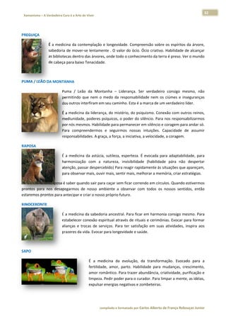 32 
                           a Cura é a Arte de Viver                                                                                                                  
    Xamanismo – A Verdadeira                                                                                                                                                   
 
 

PREGUIÇA 

                          É  a  med
                                  dicina  da  contemplação  e  longevida
                                                                       ade.  Compreeensão  sobre os  espíritos  da  árvore,
                                                                                                e                         , 
                          sabedor ria de mover‐se lentame ente . O valoor do ócio. Ó
                                                                                   Ócio criativo. Habilidade  de alcançar r 
                          as biblio
                                  otecas dentro das árvorees, onde todoo o conhecimmento da terrra é preso. V
                                                                                                            Ver o mundo  o 
                          de cabeeça para baix xo Tenacidad
                                                          de.  

 

PUMA / LEÃ
         ÃO DA MON
                 NTANHA 

                                      Puma  /  Leã da  Mon
                                                  ão         ntanha  –  Lid
                                                                          derança.  Ser verdadeiro consigo  mesmo,  não
                                                                                      r          o            m          o 
                                      permitindo  que  nem  o  medo  da  re
                                                                          esponsabilidade  nem  os ciúmes  e  in
                                                                                                 s             nseguranças
                                                                                                                         s 
                                                             m seu caminho. Esta é a marca de um
                                      dos outros interfiram em                                   m verdadeiro o líder. 

                                      É a medicina da lideran
                                                            nça, do misté ério, do psiq quismo. Cone exão com ouutros reinos,
                                                                                                                            , 
                                      mediunidadde, poderes p psíquicos, o  poder do silêncio. Para  nos respons sabilizarmos
                                                                                                                            s 
                                      por nós messmos. Habiliddade para peermanecer e   em silêncio e coragem paara andar só.
                                                                                                                            . 
                                      Para  compreendermos e  seguirm
                                                             s           mos  nossas  intuições.  C Capacidade  de  assumir r 
                                                 idades. A gra
                                      responsabili           aça, a força, a iniciativa, a
                                                                                         a velocidade
                                                                                                    e, a coragem. 

RAPOSA 

                                      É  a  medicin da  astúcia sutileza,  esperteza.  É  evocada  pa adaptabilidade,  para
                                                  na          a,           e                        ara                        a 
                                      harmonização  com  a  natureza,  invisibilidade (habilidad pára  não despertar
                                                                           i            e           de            o            r 
                                      atenção, passar desperc cebido) Para reagir rapiddamente ás s situações que e apareçam,  , 
                                      para observ var mais, ouv
                                                              vir mais, sent
                                                                           tir mais, melhorar a mem mória, criar e
                                                                                                                 estratégias. 

O maior dom da raposa  a é saber qua
                                   ando sair para caçar sem m ficar corren
                                                                         ndo em círcu
                                                                                    ulos. Quandoo estivermoss 
prontos  para  nos  desa
                       apegarmos  d nosso  am
                                   de           mbiente  a  observar  com todos  os  nossos  sent
                                                            o            m                      tidos,  então
                                                                                                            o 
estaremos pprontos paraa antecipar e
                                   e criar o noss
                                                so próprio futuro.  

RINOCERON
        NTE 

                                      É a medicina da sabedo    oria ancestraal. Para ficar  em harmon
                                                                                                     nia consigo m
                                                                                                                 mesmo. Para   a 
                                      estabelecer  conexão espiritual através de rituais e cerimôn   nias. Evocar  para formar r 
                                      alianças  e  t            erviços.  Para  ter  satisfaç em  suas atividades,  inspira  aos
                                                   trocas  de  se                           ção      s                         s 
                                      prazeres da vida. Evocar  r para longev vidade e saúde. 

 

SAPO 

                                                              É  a  meedicina  da  evolução,  da  transform
                                                                                   e                        mação.  Evocado  para  a  a 
                                                              fertilidade,  amor,  parto.  Habilidade  para  m
                                                                                   p                          mudanças,  crescimento,
                                                                                                                          c            , 
                                                              amor ro omântico. Para trazer abundância, cr   riatividade, p
                                                                                                                          purificação e
                                                                                                                                      e 
                                                              limpeza. Pedir poder para o cura   ador. Para lim
                                                                                                              mpar a ment te, as idéias,
                                                                                                                                       , 
                                                              expulsar r energias ne
                                                                                   egativas e zo
                                                                                               ombeteiras. 




                                                                        co             matado por Ca
                                                                         ompilado e form           arlos Alberto d           bouças Junior 
                                                                                                                 de França Reb           r
 