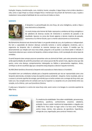 33 
                           a Cura é a Arte de Viver                                                                                                                  
    Xamanismo – A Verdadeira                                                                                                                                                   
 
Evolução, limpeza, transformação,  cura, mistério, humor, eemoções. A á água limpa a
                                                                                   a terra árida  e devolve a
                                                                                                            a 
vida; como  o sapo limp
                      par as nossass energias fís
                                                sica e menta
                                                           al que nos pprivam de haarmonia e pa az, e ajuda a
                                                                                                            a 
reabastecerr nossa própria habilidad
                                   de de nos currarmos em toodos os níve
                                                                       eis.  
 




SERPENTE 

                                      A  Serpente  é  a  personificação  de  uma  força,  d uma  intel
                                                                             u            de         ligência,  sen a  Naja  a
                                                                                                                  ndo        a 
                                      mais letal en
                                                  ntre as Serpeentes. 

                                      Há muito te
                                                empo este An  nimal de Pod der represen nta o emblemma da força e  energética e
                                                                                                                              e 
                                      da  sabedor de  diversas  escolas  de  misticismo  e  ocultismo  do  pa
                                                 ria                                                             assado  e  daa 
                                      atualidade.  Aparece  na  coroa  dos  faraós  egípc
                                                                                        cios  e  demais  impérios  do  passado,, 
                                      representa oo Eu Inferior
                                                              r Oculto, que
                                                                          e é a mente s subconscient te ou inconsciente. 

No Xamanis  smo Ancestral este Anim
                                  mal de Poder é um grande e aliado de c
                                                                       cura, ela é po oderosa e indispensável.  . 
Ela  tem  a  capacidade  de  devorar doenças  c
                                    r          comendo  tumores  e  ou utros  patóge  enos  virulen
                                                                                                  ntos,  pois  o
                                                                                                               o 
organismo  da  Serpent não  é  v
                       te          vulnerável  à mesmas  doenças  qu os  nosso À  medida  que  for
                                               às                      ue             os.                      r 
desenvolvendo sua rela ação com essa nova aliada, pergunte e a ela quanndo o uso de   esse poder éé indicado. ÉÉ 
importante observar quue o veneno da Serpente  e, embora sempre tóxico, , é útil à produção de vários tipos de e 
remédios. 

O xamã Ser rpente deve sempre proc   curar presen
                                                ntear este seu Animal de Poder, pois  estes presen
                                                                                                 ntes sempre e 
serão oport tunidades doo xamã lhe ppresentear co
                                                om coisas qu ue já não lhe servem maiis, alguma co
                                                                                                 oisa que nãoo 
queira,  com uma  doe
           mo           ença,  compo ortamentos  indesejados ou  hábitos e  pensame
                                                             s            s           entos  negat
                                                                                                 tivos.  Antes,
                                                                                                              , 
certifique‐se de ter esco
                        olhido algo q
                                    que a Serpennte esteja dis
                                                             sposta a devoorar naquele
                                                                                     e momento. 

No RXA (Reiki Xamânico
                     o Ancestral) a
                                  a Serpente e
                                             está associad
                                                         da ao chakra básico e à ku
                                                                                  undalini. 

A kundalini  tem um simmbolismo voltado para aa Serpente eexatamente p por ela ser r
                                                                                   representadaa como uma   a 
Serpente addormecida, eenrolada na  base da espinha (coluna
                                                          a vertebral) –
                                                                       – desperta. C
                                                                                   Como resulta ado, abre‐see 
o acesso à c
           corrente esppinhal de ene
                                   ergia, permit
                                               tindo que se tenha contaato com a ennergia da for
                                                                                               rça vital, que
                                                                                                            e 
tudo cura. S
           Seu coração  entra em coontato com  seu Eu Supeerior e a serp
                                                                       pente cria um
                                                                                   m canal diretto entre seuu 
coração, no
          o Eu Inferior, com sua Consciência Có
                                              ósmica. 

          e a Serpente é o centro  de nossa for
E saiba que                                   rça vital, ass
                                                           sim como o  rio Ganges é
                                                                                  é a corrente  espinhal da
                                                                                                          a 
Mãe‐Terra. 
 




TARTARUGA 

                                                              É a medicina da esta abilidade. Pa ara obter estaabilidade, pe
                                                                                                                           erseverança,, 
                                                              resistência,  paciência,  conh     hecimento  ancestral,  sabedoria,     , 
                                                              proteçãoo. Evocar o p poder medic  cinal da longgevidade e a  ligação com
                                                                                                                                      m 
                                                              a  Mãe‐TTerra.  Para  estar  no  lug certo  e  n hora  cert Proteção
                                                                                    e            gar           na          ta.        o 
                                                              contra  inveja,  ciúm
                                                                                  mes,  más  pa  alavras,  da  ignorância.  Experiência,
                                                                                                                                       , 
                                                              energia de cura, orgganização, pa  ara construir imóveis e ettc.  

 

 


                                                                        co             matado por Ca
                                                                         ompilado e form           arlos Alberto d           bouças Junior 
                                                                                                                 de França Reb           r
 