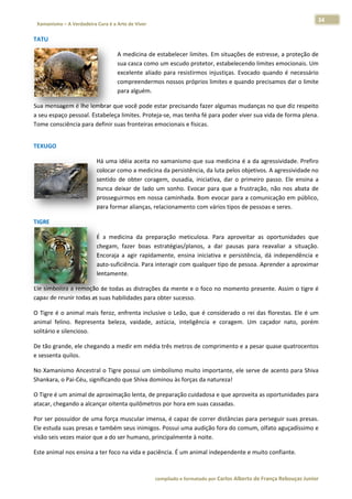 34 
                           a Cura é a Arte de Viver                                                                                                                  
    Xamanismo – A Verdadeira                                                                                                                                                   
 
TATU 

                                                  A m
                                                    medicina de e estabelecer llimites. Em ssituações de  estresse, a  proteção de
                                                                                                                                 e 
                                                  sua casca como um escudo protetor, est    tabelecendo o limites emoocionais. Um
                                                                                                                                m 
                                                  exce
                                                     elente  aliado para  resist
                                                                  o            tirmos  injust
                                                                                            tiças.  Evocad quando  é  necessário
                                                                                                         do          é           o 
                                                  com
                                                    mpreendermo   os nossos pr róprios limite
                                                                                            es e quando  precisamos  dar o limitee 
                                                  para
                                                     a alguém. 

Sua mensaggem é lhe lembrar que v  você pode es             ndo fazer algumas mudan
                                                star precisan                        nças no que  diz respeito
                                                                                                             o 
a seu espaç
          ço pessoal. Es
                       stabeleça lim
                                   mites. Proteja
                                                a‐se, mas tennha fé para p
                                                                         poder viver s
                                                                                     sua vida de f
                                                                                                 forma plena. . 
Tome conscciência para definir suas fronteiras em
                                                mocionais e físicas. 
 




TEXUGO 

                                      Há uma idéia aceita no  xamanismo que sua me     edicina é a d da agressivid
                                                                                                                 dade. Prefiro
                                                                                                                             o 
                                      colocar com
                                                mo a medicina da persistê ência, da luta
                                                                                       a pelos objet tivos. A agressividade no
                                                                                                                             o 
                                      sentido  de  obter  corag
                                                              gem,  ousadia iniciativa,  dar  o  prime passo.  Ele  ensina  a
                                                                          a,                         eiro         E          a 
                                      nunca  deixa de  lado  u sonho.  Ev
                                                 ar           um          vocar  para  q a  frustração,  não  nos  abata  de
                                                                                       que                                   e 
                                      prosseguirmmos em noss  sa caminhada. Bom evoc   car para a co omunicação  em público,  , 
                                      para formarr alianças, relacionamentto com várioos tipos de pe essoas e serees.  

TIGRE 

                                      É  a  medicin da  prepa
                                                  na           aração  meticulosa.  Para aproveitar as  oportun
                                                                                        a            r          nidades  quee 
                                      chegam,  fazer  boas  es stratégias/pla
                                                                            anos,  a  dar pausas  par reavaliar  a  situação.
                                                                                        r             ra                    . 
                                      Encoraja  a  agir  rapidam
                                                               mente,  ensin iniciativa  e  persistênc dá  indep
                                                                           na                        cia,       pendência  ee 
                                      auto‐suficiência. Para innteragir com  qualquer tip
                                                                                        po de pessoa a. Aprender a aproximarr 
                                      lentamente. 

           za a remoção de todas a
Ele simboliz                        as distrações
                                                s da mente ee o foco no  momento presente. Ass
                                                                                             sim o tigre é
                                                                                                         é 
capaz de reunir todas as
                       s suas habilid
                                    dades para oobter sucesso
                                                            o.  

O  Tigre  é  o animal  mai feroz,  enfr
             o            is          renta  inclusi o  Leão,  que  é  consid
                                                   ive          q             derado  o  rei  das  floresta Ele  é  um
                                                                                                          as.        m 
animal  felin Represe
              no.        enta  beleza,  vaidade,  astúcia,  inteligência  e  co
                                                                              oragem.  Um caçador  nato,  porém
                                                                                          m              n           m 
solitário e silencioso. 

De tão gran
          nde, ele cheg
                      gando a med
                                dir em média
                                           a três metros
                                                       s de comprim
                                                                  mento e a pe
                                                                             esar quase quatrocentos
                                                                                                   s 
e sessenta q
           quilos. 

No Xamanis smo Ancestr ral o Tigre po
                                    ossui um sim
                                               mbolismo mu uito importaante, ele serv
                                                                                    ve de acento
                                                                                               o para Shiva
                                                                                                          a 
Shankara, o
          o Pai‐Céu, sig
                       gnificando quue Shiva dom
                                               minou às forç
                                                           ças da nature
                                                                       eza! 

O Tigre é um
           m animal de aproximação lenta, de p
                                             preparação cuidadosa e qque aproveit
                                                                                ta as oportun
                                                                                            nidades para
                                                                                                       a 
atacar, cheg
           gando a alcançar oitenta quilômetros
                                              s por hora em
                                                          m suas cassa
                                                                     adas. 

Por ser pos ssuidor de um
                        ma força mu uscular imennsa, é capaz  de correr distâncias para perseguir  suas presas.
                                                                                                              . 
Ele estuda ssuas presas ee também se eus inimigos. Possui uma
                                                            a audição for ra do comumm, olfato agu
                                                                                                 uçadíssimo ee 
visão seis ve           que a do ser humano, principalmente
             ezes maior q                                   e à noite. 

Este animal nos ensina a
                       a ter foco na
                                   a vida e paciê
                                                ência. É um a
                                                            animal indep
                                                                       pendente e m
                                                                                  muito confian
                                                                                              nte. 



                                                                        co             matado por Ca
                                                                         ompilado e form           arlos Alberto d           bouças Junior 
                                                                                                                 de França Reb           r
 