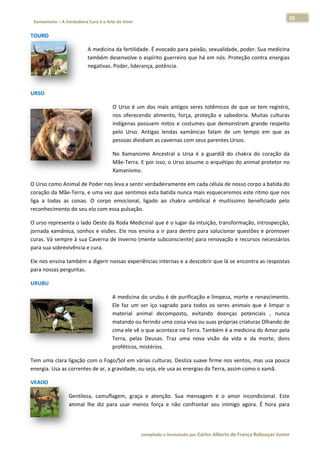 35 
                           a Cura é a Arte de Viver                                                                                                                  
    Xamanismo – A Verdadeira                                                                                                                                                   
 
TOURO 

                                      A medicina  da fertilidad
                                                              de. É evocadoo para paixão, sexualidade, poder. Sua medicina
                                                                                                                         a 
                                      também desenvolve o e   espírito guer
                                                                          rreiro que há em nós. Proteção contra energias s 
                                      negativas. P
                                                 Poder, liderannça, potência.  

 

URSO 

                                                      O Urso  é  um  dos  mais  antigos  seres totêmicos  de  que  se  te registro,
                                                      O                                      s                          em            , 
                                                      nos  oferecendo  alimento força,  pro
                                                                                o,           oteção  e  sab
                                                                                                          bedoria.  Mui itas  culturas
                                                                                                                                     s 
                                                       ndígenas  pos
                                                      in            ssuem  mitos e  costumes  que  demo
                                                                                 s                        onstram  gran respeito
                                                                                                                       nde           o 
                                                      pelo  Urso.  A
                                                                   Antigas  lenda xamânica falam  de  um  tempo  em  que  as
                                                                                 as          as                                      s 
                                                      pessoas dividiam as caver rnas com seu us parentes UUrsos. 

                                                      No 
                                                      N Xamanism Ancestral  a  Ursa  é  a guardiã  do chakra  do  coração  da
                                                                 mo                       a           o                      a 
                                                      Mãe‐Terra. E  por isso, o U
                                                      M                         Urso assume
                                                                                          e o arquétipo
                                                                                                      o do animal  protetor no
                                                                                                                             o 
                                                      Xamanismo.

O Urso com mo Animal dee Poder nos leva a sentir verdadeirammente em cad da célula de nosso corpoo a batida doo 
coração da  Mãe‐Terra,  e uma vez q que sentimos esta batida a nunca mais esqueceremos este rit  tmo que nos  s 
liga  a  toda as  coisas. O  corpo  e
            as          .                                    hakra  umbilical  é  muití
                                    emocional,  ligado  ao  ch                        íssimo  beneficiado  pelo
                                                                                                              o 
reconhecim  mento do seu
                       u elo com esssa pulsação.

O urso repr            do Oeste da  Roda Medic
           resenta o lad                        cinal que é o lugar da int  tuição, transf
                                                                                         formação, in
                                                                                                    ntrospecção, , 
           mânica,  sonh e  visões.  Ele  nos  ensina  a  ir  par dentro  pa soluciona questões  e  promover
jornada  xam           hos                                      ra          ara          ar                      r 
curas. Vá se
           empre à sua Caverna de e Inverno (mente subcon       nsciente) par
                                                                            ra renovação o e recursos  necessários
                                                                                                                 s 
para sua sobrevivência e cura. 

Ele nos ensina também a digerir no
                                 ossas experiê
                                             ências internas e a desco
                                                                     obrir que lá s
                                                                                  se encontra  as respostas
                                                                                                          s 
para nossas
          s perguntas. 

URUBU 

                                                      A medicina do urubu é de purificação    o e limpeza,, morte e renascimento. . 
                                                      El faz  um  se iço  sagrad para  todo os  seres  animais  que é  limpar  o
                                                       le           er           do           os                      e          o 
                                                      material  anim decomp
                                                      m             mal           posto,  evita
                                                                                              ando  doençças  potencia ,  nunca
                                                                                                                      ais        a 
                                                      matando ou f
                                                      m             ferindo uma coisa viva ou u suas próprias criaturas Olhando de
                                                                                                                                 e 
                                                      ci
                                                       ima ele vê o que acontec  ce na Terra. Também é a a medicina do Amor pela a 
                                                       erra,  pelas  Deusas.  Tra uma  nova visão  da  vida  e  da  morte,  dons
                                                      Te                         az           a                       m          s 
                                                      proféticos, mi istérios.  

Tem uma clara ligação  com o Fogo/Sol em vári   ias culturas. Desliza suav
                                                                         ve firme nos s ventos, ma
                                                                                                 as usa pouca
                                                                                                            a 
energia. Usa
           a as corrente
                       es de ar, a gr
                                    ravidade, ou seja, ele usa
                                                             a as energias
                                                                         s da Terra, as
                                                                                      ssim como o xamã.  

VEADO 

                          Gentilez camuflag
                                 za,           gem,  graça  e  atenção.  Sua  mensagem  é  o  am incondi
                                                                                               mor          icional.  Este
                                                                                                                         e 
                          animal  lhe  diz  para usar  meno força  e  não  confront seu  inim
                                               a           os          n           tar        migo  agora.  É  hora  paraa 




                                                                        co             matado por Ca
                                                                         ompilado e form           arlos Alberto d           bouças Junior 
                                                                                                                 de França Reb           r
 