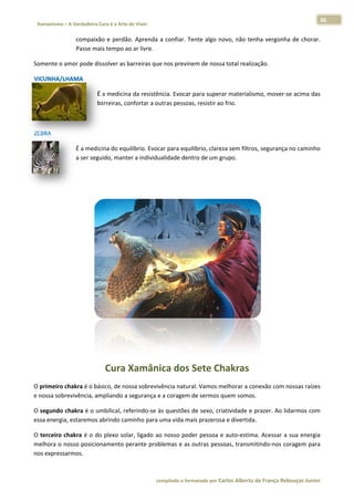36 
                           a Cura é a Arte de Viver                                                                                                                  
    Xamanismo – A Verdadeira                                                                                                                                                   
 
                          compaix e  perdão.  Aprenda  a  confiar.  Te
                                 xão                                 ente  algo  no
                                                                                  ovo,  não  ten vergonha de  chorar.
                                                                                               nha      a           . 
                          Passe m
                                mais tempo ao ar livre.  

Somente o amor pode d
                    dissolver as b
                                 barreiras que
                                             e nos previne
                                                         em de nossa
                                                                   a total realiza
                                                                                 ação. 

        LHAMA  
VICUNHA/L

                                      É a medicina da resistênncia. Evocar  para superaar materialism
                                                                                                    mo, mover‐s
                                                                                                              se acima das
                                                                                                                         s 
                                      barreiras, co
                                                  onfortar a ou
                                                              utras pessoas, resistir ao frio.  

 

ZEBRA 

                          É a meddicina do equ            car para equilíbrio, clarez
                                             uilíbrio. Evoc                         za sem filtros
                                                                                                 s, segurança no caminho
                                                                                                                       o 
                          a ser seguido, manter a individuualidade denttro de um gr rupo.  

 

 




                                                                                                                                      

                                           Cura Xamâni
                                                     ica dos Sete Ch
                                                                   hakras 
O primeiro chakra é o b
                      básico, de no
                                  ossa sobreviv
                                              vência natura
                                                          al. Vamos melhorar a con         nossas raízes
                                                                                 nexão com n           s 
e nossa sob
          brevivência, a
                       ampliando a segurança ee a coragem de sermos quem somos.  . 

O segundo  chakra é o  umbilical, re           às questões  de sexo, cria
                                   eferindo‐se à                        atividade e pprazer. Ao lid
                                                                                                  darmos com
                                                                                                           m 
           a, estaremos
essa energia          s abrindo cam minho para u
                                               uma vida maais prazerosa a e divertida.
                                                                                     . 

O terceiro c
           chakra é o  d plexo solar, ligado ao
                       do                     o nosso poder pessoa e  auto‐estimaa. Acessar a  sua energia
                                                                                                         a 
melhora o  nosso posicionamento pperante prob blemas e as  outras pesso
                                                                      oas, transmitindo‐nos co
                                                                                             oragem para a 
nos express
          sarmos. 



                                                                        co             matado por Ca
                                                                         ompilado e form           arlos Alberto d           bouças Junior 
                                                                                                                 de França Reb           r
 