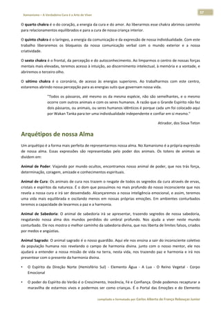 37 
    Xamanismo – A Verdadeira Cura é a Arte de Viver                                                                                                                            
 
O quarto chakra é o do coração, a energia da cura e do amor. Ao liberarmos esse chakra abrimos caminho 
para relacionamentos equilibrados e para a cura de nossa criança interior. 

O quinto chakra é o laríngeo, a energia da comunicação e da expressão de nossa individualidade. Com este 
trabalho  liberaremos  os  bloqueios  da  nossa  comunicação  verbal  com  o  mundo  exterior  e  a  nossa 
criatividade. 

O sexto chakra é o frontal, da percepção e do autoconhecimento. Ao limparmos o centro de nossas forças 
mentais mais elevadas, teremos acesso à intuição, ao discernimento intelectual, à memória e a vontade, e 
abriremos o terceiro olho. 

O  sétimo  chakra  é  o  coronário,  de  acesso  às  energias  superiores.  Ao  trabalharmos  com  este  centro, 
estaremos abrindo nossa percepção para as energias sutis que governam nossa vida. 

                          "Todos  os  pássaros,  até  mesmo  os  da  mesma  espécie,  não  são  semelhantes,  e  o  mesmo 
                          ocorre com outros animais e com os seres humanos. A razão que o Grande Espírito não fez 
                          dois pássaros, ou animais, ou seres humanos idênticos é porque cada um foi colocado aqui 
                          por Wakan Tanka para ter uma individualidade independente e confiar em si mesmo." 

                                                                                                                                Atirador, dos Sioux Teton  

Arquétipos de nossa Alma 
Um arquétipo é a forma mais perfeita de representarmos nossa alma. No Xamanismo é a própria expressão 
de  nossa  alma.  Essas  expressões  são  representadas  pelo  poder  dos  animais.  Os  totens  de  animais  se 
dividem em: 

Animal  de  Poder:  Viajando  por  mundo  ocultos,  encontramos  nosso  animal  de  poder,  que  nos  trás  força, 
determinação, coragem, amizade e conhecimentos espirituais. 

Animal de Cura: Os animais de cura nos trazem o resgate de todos os segredos da cura através de ervas, 
cristais e espíritos da natureza. É o dom que possuímos no mais profundo do nosso inconsciente que nos 
revela a nossa cura e irá ser desvendado. Alcançaremos a nossa inteligência emocional, e assim, teremos 
uma  vida  mais  equilibrada  e  oscilando  menos  em  nossas  próprias  emoções.  Em  ambientes  conturbados 
teremos a capacidade de levarmos a paz e a harmonia. 

Animal  de  Sabedoria:  O  animal  de  sabedoria  irá  se  apresentar,  trazendo  segredos  de  nossa  sabedoria, 
resgatando  nossa  alma  dos  mundos  perdidos  do  umbral  profundo.  Nos  ajuda  a  viver  neste  mundo 
conturbado. Ele nos mostra o melhor caminho da sabedoria divina, que nos liberta de limites falsos, criados 
por medos e angústias. 

Animal Sagrado: O animal sagrado é o nosso guardião. Aqui ele nos ensina a sair do inconsciente coletivo 
da  população  humana  nos  revelando  o  campo  de  harmonia  divina.  junto  com  o  nosso  mentor,  ele  nos 
ajudará  a  entender  a  nossa  missão  de  vida  na  terra,  nesta  vida,  nos  trazendo  paz  e  harmonia  e  irá  nos 
presentear com o presente da harmonia divina. 

•       O  Espírito  da  Direção  Norte  (Hemisfério  Sul)  ‐  Elemento  Água  ‐  A  Lua  ‐  O  Reino  Vegetal  ‐  Corpo 
        Emocional  

•       O poder do Espírito do Verão é o Crescimento, Inocência, Fé e Confiança. Onde podemos recapturar a 
        maravilha  de  estarmos  vivos  e  podermos  ser  como  crianças.  É  o  Portal  das  Emoções  e  do  Elemento 

                                                                        compilado e formatado por Carlos Alberto de França Rebouças Junior 
 