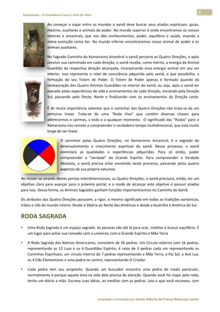 3 
                           a Cura é a Arte de Viver                                                                                                                  
    Xamanismo – A Verdadeira                                                                                                                                                  
 
                          Ao  com
                                meçar  a  viajar  entre  os  m
                                                             mundos  o  xa
                                                                         amã  deve  buuscar  seus  aliados  espirituais:  guias,
                                                                                                                               , 
                          mestress, auxiliares  e animais de e poder. No  mundo supe  erior é onde  encontramo   os os nossos  s 
                          mestres e  ancestra que  nos  dão  conhec
                                 s             ais,                       cimentos,  po
                                                                                      oder,  equilíbbrio  e  saúde visando  a
                                                                                                                 e,           a 
                          nossa  e
                                 evolução  com Ser.  No  m
                                               mo            mundo  infer encontra
                                                                         rior         aremos  noss animal  de poder  e  os
                                                                                                   so            e             s 
                          animaiss auxiliares.  

                          No Sagr rado Caminh  ho do Xaman   nismo Ancest  tral o xamã  percorre as  Quatro Direç ções, e apóss 
                          concluirr sua caminh hada em cada   a direção, o xamã recebe e, como mér   rito, a energi
                                                                                                                  ia do Animal l 
                          Guardiã da  respec
                                  ão            ctiva  direção alcançada,  incorporando  essa  ene
                                                             o                                      ergia  animal  em  seu  ser
                                                                                                                              r 
                          interior.  Isso  repres
                                                senta  o  níve de  consciê
                                                             el            ência  adquir
                                                                                       rida  pelo  xam o  que  possibilita,  a
                                                                                                     mã,          p           a 
                          formaçã do  seu  T
                                  ão            Totem  de  P Poder.  O  Tootem  de  Pod apenas  é  formado  quando  da
                                                                                       der                                    a 
                          incorporação dos Q   Quatro Anima  ais Guardiãe es no interior
                                                                                       r do xamã, o  ou seja, apóss o xamã terr 
                          passado o pelas experiências de v  vida e ensinaamentos de c cada Direção  o, iniciando p
                                                                                                                  pela Direçãoo 
                          Sul,  pas
                                  ssando  pelo  Oeste,  Nor e  finaliza
                                                             rte           ando  com  o ensiname
                                                                                       os            entos  da  Dir
                                                                                                                  reção  Leste.. 
                           
                          É de mu uita importâ ância salientaar que o cam minhar das Q Quatro Direç  ções não trata‐se de um m 
                          percurso  linear.  T Trata‐se  de  uma  “Rod Viva”  qu contêm  diversas  chaves  para
                                                                          da           ue                        c            a 
                          adentra armos  e sairmmos, a todo e a  qualque momento O significado das “Ro
                                                                           er          o.                        odas” para o o 
                          Xamanismo nos rem    mete a compreender o ve    erdadeiro tempo multidirecional, que    e está muitoo 
                          longe de e ser linear. 

                                      O  caminhar pelas  Qua
                                                  r           atro  Direçõe no  Xama
                                                                          es,          anismo  Ance estral,  é  o  segredo  do
                                                                                                                             o 
                                      desenvolvimmento  e  creescimento  espiritual  do xamã.  Ne
                                                                          e            o           esse  process o  xamã
                                                                                                                  so,        ã 
                                      assimilará  as  qualidaddes  e  expeeriências  addquiridas.  P
                                                                                                   Para  só  en  ntão,  poderr 
                                      compreende a  “verda
                                                  er          ade”  do  Grrande  Espírito.  Para  co
                                                                                                   ompreender  a  Verdade    e 
                                      Absoluta,  o  xamã  preci estar  env
                                                              isa          volvido  nest processo,  passando  pelos  quatro
                                                                                       te                        p           o 
                                      aspectos dee sua própria natureza. 

Ao mover‐s              estes portais interdimens
            se através de                        sionais, as Q Quatro Direçõ
                                                                           ões, o xamã  precisará, en ntão, ter umm 
objetivo  cla para  ava
            aro         ançar  para  o próximo  po
                                     o           ortal,  e  o  mo de  alcan
                                                                odo        nçar  este  ob
                                                                                        bjetivo  é  pos
                                                                                                      ssuir  aliados
                                                                                                                   s 
para isso. D
           Dessa forma, os Animais S  Sagrados gan
                                                 nham funçõe    es important
                                                                           tíssimas no CCaminho do X  Xamã. 

Os atributos das Quatro
                      o Direções ppossuem, a rigor, o mesm mo significad
                                                                       do em todas  as tradições
                                                                                               s xamânicas,  , 
            s do mundo inteiro. Desd
tribos e clãs                      de a Sibéria a
                                                ao Norte das
                                                           s Américas e desde a Aus
                                                                                  strália à Améérica do Sul.

RODA S
     SAGRAD
          DA 
•       Uma Rooda Sagrada é um espaçoo sagrado. As pessoas vã
                                                            ão até lá para
                                                                         a orar, medit
                                                                                     tar e buscar equilíbrio. É
                                                                                                              É 
        um luga
              ar para achar
                          r sua conexã
                                     ão com o universo, com o
                                                            o Grande Esp pírito e Mãe Terra  

•       A Roda  Sagrada dos  s Nativos Am
                                        mericanos, consistem de e 36 pedras. Um Círculo  externo com     m 16 pedras, , 
        represeentando  as  1 Luas  e  os 4  Guardiãe Espírito,  4  raios  de  3  pedras  cada  um  repres
                            12          s           es           4                                        sentando  oss 
        Caminh hos Espirituais, um círculo interno de
                                                    e 7 pedras reepresentando a Mãe Ter      rra, o Pai Sol, a Avó Lua,
                                                                                                                      , 
        os 4 Clã
               ãs Elementar res e uma peedra no centr
                                                    ro, representtando O Cria  ador.  

•       Cada  p
              pedra  tem  s
                          seu  propósit Quando  um  buscad encontra uma  pedr de  modo particular,
                                      to.                     dor         a            ra          o           , 
        normalmente é por rque aquela  área na vida
                                                  a dele precisa de atenção
                                                                          o. Quando v você for viaja
                                                                                                   ar pela roda,
                                                                                                               , 
              um diário a m
        tenha u           mão. Escrevaa suas idéias
                                                  s, ao meditarr com as ped
                                                                          dras. Leia o q
                                                                                       que você esccreveu, comm 



                                                                        co             matado por Ca
                                                                         ompilado e form           arlos Alberto d           bouças Junior 
                                                                                                                 de França Reb           r
 