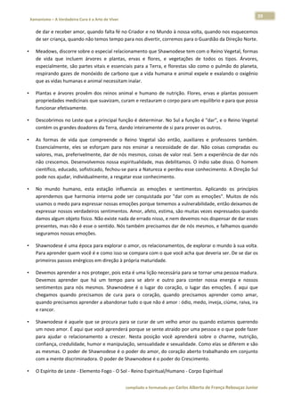 39 
    Xamanismo – A Verdadeira Cura é a Arte de Viver                                                                                                                            
 
        de dar e receber amor, quando falta fé no Criador e no Mundo à nossa volta, quando nos esquecemos 
        de ser criança, quando não temos tempo para nos divertir, corremos para o Guardião da Direção Norte.  

•       Meadows, discorre sobre o especial relacionamento que Shawnodese tem com o Reino Vegetal, formas 
        de  vida  que  incluem  árvores  e  plantas,  ervas  e  flores,  e  vegetações  de  todos  os  tipos.  Árvores, 
        especialmente, são partes vitais e essenciais para a Terra, e florestas são como o pulmão do planeta, 
        respirando gazes de monóxido de carbono que a vida humana e animal expele e exalando o oxigênio 
        que as vidas humanas e animal necessitam inalar.  

•       Plantas  e  árvores  provêm  dos  reinos  animal  e  humano  de  nutrição.  Flores,  ervas  e  plantas  possuem 
        propriedades medicinais que suavizam, curam e restauram o corpo para um equilíbrio e para que possa 
        funcionar efetivamente.  

•       Descobrimos no Leste que a principal função é determinar. No Sul a função é "dar", e o Reino Vegetal 
        contém os grandes doadores da Terra, dando inteiramente de si para prover os outros.  

•       As  formas  de  vida  que  compreende  o  Reino  Vegetal  são  então,  auxiliares  e  professores  também. 
        Essencialmente,  eles  se  esforçam  para  nos  ensinar  a  necessidade  de  dar.  Não  coisas  compradas  ou 
        valores, mas, preferivelmente, dar de nós mesmos, coisas de valor real. Sem a experiência de dar nós 
        não crescemos. Desenvolvemos nossa espiritualidade, mas debilitamos. O índio sabe disso. O homem 
        científico, educado, sofisticado, fechou‐se para a Natureza e perdeu esse conhecimento. A Direção Sul 
        pode nos ajudar, individualmente, a resgatar esse conhecimento.  

•       No  mundo  humano,  esta  estação  influencia  as  emoções  e  sentimentos.  Aplicando  os  princípios 
        aprendemos  que  harmonia  interna  pode  ser  conquistada  por  "dar  com  as  emoções".  Muitos  de  nós 
        usamos o medo para expressar nossas emoções porque tememos a vulnerabilidade, então deixamos de 
        expressar nossos verdadeiros sentimentos. Amor, afeto, estima, são muitas vezes expressados quando 
        damos algum objeto físico. Não existe nada de errado nisso, e nem devemos nos dispensar de dar esses 
        presentes, mas não é esse o sentido. Nós também precisamos dar de nós mesmos, e falhamos quando 
        seguramos nossas emoções.  

•       Shawnodese é uma época para explorar o amor, os relacionamentos, de explorar o mundo à sua volta. 
        Para aprender quem você é e como isso se compara com o que você acha que deveria ser. De se dar os 
        primeiros passos enérgicos em direção à própria maturidade.  

•       Devemos aprender a nos proteger, pois esta é uma lição necessária para se tornar uma pessoa madura. 
        Devemos  aprender  que  há  um  tempo  para  se  abrir  e  outro  para  conter  nossa  energia  e  nossos 
        sentimentos  para  nós  mesmos.  Shawnodese  é  o  lugar  do  coração,  o  lugar  das  emoções.  É  aqui  que 
        chegamos  quando  precisamos  de  cura  para  o  coração,  quando  precisamos  aprender  como  amar, 
        quando precisamos aprender a abandonar tudo o que não é amor : ódio, medo, inveja, ciúme, raiva, ira 
        e rancor.  

•       Shawnodese é aquele que se procura para se curar de um velho amor ou quando estamos querendo 
        um novo amor. É aqui que você aprenderá porque se sente atraído por uma pessoa e o que pode fazer 
        para  ajudar  o  relacionamento  a  crescer.  Nesta  posição  você  aprenderá  sobre  o  charme,  nutrição, 
        confiança, credulidade, humor e manipulação, sensualidade e sexualidade. Como elas se diferem e são 
        as mesmas. O poder de Shawnodese é o poder do amor, do coração aberto trabalhando em conjunto 
        com a mente discriminadora. O poder de Shawnodese é o poder do Crescimento. 

•       O Espírito de Leste ‐ Elemento Fogo ‐ O Sol ‐ Reino Espiritual/Humano ‐ Corpo Espiritual  


                                                                        compilado e formatado por Carlos Alberto de França Rebouças Junior 
 