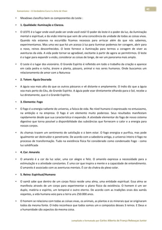 40 
    Xamanismo – A Verdadeira Cura é a Arte de Viver                                                                                                                            
 
•       Meadows classifica bem os componentes do Leste :  

•       1. Qualidade: Iluminação e Clareza.  

•       O LESTE é o lugar onde você pode ver onde você está! O poder do leste é o poder da luz, da iluminação 
        mental e espiritual, e da visão interna que vem de uma consciência da unidade de todas as coisas vivas. 
        Quando  nós  estamos  na  escuridão  ficamos  receosos  para  arriscar  além  do  que  nós  sabemos, 
        experimentamos. Mas uma vez que há um acesso à luz para iluminar podemos ter coragem, abrir para 
        o  novo,  reinos  desconhecidos.  O  leste  fornece  a  iluminação  para  termos  a  coragem  de  viver  as 
        aventuras da vida. A vida pode tornar‐se agradável, excitante à partir de agora se permitirmos. O leste 
        é o lugar para expandir a visão, considerar as coisas de longe, de ver um panorama mais amplo.  

•       O Leste é o lugar dos visionário. O Grande Espírito é refletido em todo o trabalho da criação e aparece 
        em  cada  pedra  e  rocha,  árvore  e  planta,  pássaro,  animal  e  nos  seres  humanos.  Onde  buscamos  um 
        relacionamento de amor com a Natureza  

•       2. Totem: Águia Dourada  

•       A águia voa mais alto do que os outros pássaros e vê distante e amplamente. O índio diz que a àguia 
        voa mais perto do Céu, do Grande Espírito. A águia pode voar diretamente olhando para o Sol, recebe a 
        luz diretamente, que é o Grande Espírito.  

•       3. Elemento: Fogo  

•       O fogo é a energia radiante do universo, a faísca de vida. No nível humano é expressado no entusiasmo, 
        na  ambição  e  na  empresa.  O  fogo  é  um  elemento  muito  poderoso.  Seus  resultados  manifestam 
        rapidamente desde que sua característica é expansão. A atividade elementar do fogo de nosso sistema 
        digestivo  que  torna  possível  a  disponibilidade  das  substâncias  que  fornecem  o  calor  e  a  energia  para 
        nossos corpos.  

•       As  chamas  trazem  um  sentimento  de  satisfação  e  o  bem  estar.  O  fogo  energiza  e  purifica,  mas  pode 
        igualmente ser destruidor e penetrante. De acordo com a sabedoria antiga, o universo inteiro é fogo no 
        processo  de  transformação.  Tudo  na  existência  física  foi  considerado  como  condensado  Fogo  ‐  como 
        luz solidificada  

•       4. Cor: Amarelo  

•       O  amarelo  é  a  cor  da  luz  solar,  uma  cor  alegre  e  feliz.  O  amarelo  expressa  a  necessidade  para  a 
        estimulação e a atividade constantes. É uma cor que inspira a mente e a capacidade de entendimento. 
        O amarelo é associado com as aventuras mentais. É cor do chakra do plexo solar.  

•       5. Reino: Espiritual/Humano  

•       O  xamã  sabe  que  dentro  de  um  corpo  físico  reside  uma  alma,  uma  entidade  espiritual.  Essa  alma  se 
        manifesta  através  de  um  corpo  para  experimentar  o  plano  físico  da  existência.  O  homem  é  um  ser 
        duplo,  matéria  e  espírito,  um  temporal  e  outro  eterno.  De  acordo  com  as  tradições  orais  dos  xamãs 
        viajantes, a vida humana veio para a terra uns 250.000 anos.  

•       O homem se relaciona com todas as coisas vivas, os animais, as plantas e os minerais que se originaram 
        todos da mesma fonte. O índio reconhece que todos somos um e compostos desses 3 reinos. E Deus e 
        a humanidade são aspectos da mesma coisa.  


                                                                        compilado e formatado por Carlos Alberto de França Rebouças Junior 
 