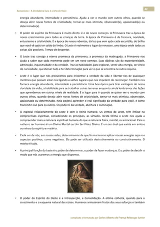 42 
    Xamanismo – A Verdadeira Cura é a Arte de Viver                                                                                                                            
 
        energia  abundante,  intensidade  e  persistência.  Ajuda  a  ver  o  mundo  com  outros  olhos,  quando  se 
        deseja  abrir  novas  fontes  de  criatividade,  tornar‐se  mais  otimista,  observador(a),  apaixonado(a)  ou 
        determinado(a).  

•       O poder do espírito da Primavera é muito direto: é o de novos começos. A Primavera traz a época de 
        novos  crescimentos  para  todas  as  crianças  da  terra.  A  época  da  Primavera  é  de  frescura,  novidade, 
        entusiasmo e criatividade. É a época de novos rebentos, da luz que vem após cada escuridão, do brilho 
        que você vê após ter saído do limbo. O Leste é realmente o lugar do renascer, uma época onde todas as 
        coisas são possíveis. Tempo de despertar.  

•       O  Leste  traz  consigo  a  eterna  promessa  da  primavera,  a  promessa  da  madrugada.  a  Primavera  nos 
        ajuda  a  saber  que  cada  momento  pode  ser  um  novo  começo.  Suas  dádivas  são  da  espontaneidade, 
        admiração, inquisitividade e da verdade. Traz as habilidades para explorar, sentir alta energia, ser cheio 
        de curiosidade, questionar tudo e ter determinação para ver o que se encontra na outra esquina.  

•       Leste  é  o  lugar  que  nós  procuramos  para  encontrar  a  verdade  da  vida  e  libertar‐nos  de  quaisquer 
        mentiras que possam estar nos ligando a velhos lugares que nos impedem de recomeçar. Também nos 
        fornece energia abundante, intensidade e persistência. Uma boa época para tirar vantagem de nossa 
        claridade da visão, a habilidade para se trabalhar coisas terrenas enquanto ainda lembramos das lições 
        que aprendemos em outros níveis de realidade. É o lugar para ir quando se quiser ver o mundo com 
        outros  olhos,  quando  deseja  abrir  novas  fontes  de  criatividade,  tornar‐se  mais  otimista,  observador, 
        apaixonado  ou  determinado.  Nela  poderá  aprender  o  real  significado  da  verdade  para  você,  e  como 
        transmitir isso para os outros. Os poderes da verdade, abertura e iluminação.  

•       O  especial  relacionamento  do  Leste  é  com  o  Reino  humano.  Os  ventos  do  Leste,  tem  ênfase  na 
        compreensão  espiritual,  considerando  os  princípios,  as  virtudes.  Desta  forma  o  Leste  nos  ajuda  a 
        compreender mais a natureza espiritual humana do que a natureza física, mental, ou emocional. Para o 
        nativo o ser humano é um Divino Mortal ou Um Ser Físico Divino. É um ser dual que existe em ambos 
        os reinos do espírito e matéria.  

•       Cada um de nós, em nossas vidas, determinamos de que forma iremos aplicar nossas energias seja nos 
        aspectos  positivos,  como  negativos.  Ela  pode  ser  utilizada  destrutivamente  ou  construtivamente.  O 
        motivo é tudo.  

•       A principal função do Leste é o poder de determinar, o poder de fazer mudanças. É o poder de decidir o 
        modo que nós usaremos a energia que dispomos.  




                                                                                                      

•       O  poder  do  Espírito  do  Oeste  é  a  Introspecção,  a  Consolidação.  A  última  colheita,  quando  para  o 
        crescimento e o esquema natural das coisas. Humanos armazenam frutos dos seus esforços e também 




                                                                        compilado e formatado por Carlos Alberto de França Rebouças Junior 
 