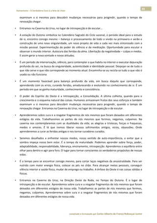43 
    Xamanismo – A Verdadeira Cura é a Arte de Viver                                                                                                                            
 
        examinam  a  si  mesmos  para  descobrir  mudanças  necessárias  para  progredir,  quando  o  tempo  de 
        renovação chegar.  

•       Entramos na Caverna do Urso, no lugar de introspecção e de escutar...  

•       A estação do Outono simboliza no Calendário Sagrado do Ciclo sazonal, o período ideal para o estudo 
        de  si,  encontro  consigo  mesmo  –  balanço  e  processamento  de  todo  o  vivido  na  primavera  e  verão  e 
        construção  de  uma  nova  singularidade,  um  novo  projeto  de  vida  a  cada  vez  mais  sintonizado  com  a 
        missão  pessoal.  Experimentação  do  poder  do  silêncio  e  da  meditação.  Oportunidade  para  escutar  e 
        observar o mundo interior. Autocura das feridas da alma. Libertação da negatividade – culpas e medos. 
        E assim gerar a nova vontade e novas atitudes.  

•       É um período de interiorização, silêncio, para contemplar o que habita no interior e executar depuração 
        profunda do ser, na busca da singularidade, autenticidade e identidade pessoal. Despojar‐se de tudo o 
        que não serve e que não corresponde ao momento atual. Encaminha‐se ou recicla‐se tudo o que não é 
        usado ou não funciona.  

•       É  um  momento  favorável  para  balanço  profundo  da  vida,  em  busca  daquilo  que  corresponde, 
        aprendendo com os erros, curando feridas, amadurecendo e evoluindo no conhecimento de si. É um 
        período em que se ganha maturidade, conhecimento e consistência.  

•       O  poder  do  Espírito  do  Oeste  é  a  Introspecção,  a  Consolidação.  A  última  colheita,  quando  para  o 
        crescimento e o esquema natural das coisas. Humanos armazenam frutos dos seus esforços e também 
        examinam  a  si  mesmos  para  descobrir  mudanças  necessárias  para  progredir,  quando  o  tempo  de 
        renovação chegar. Entramos na Caverna do Urso, no lugar de introspecção e de escutar.  

•       Aprenderemos sobre cura e a resgatar fragmentos de nós mesmos que foram deixados em diferentes 
        estágios  da  vida.  Trabalharemos  as  partes  de  nós  mesmos  que  ferimos,  negamos,  culpamos.  Na 
        caverna  nos  contemplaremos  com  as  dualidades  da  vida;  as  alegrias  e  tristezas,  forças  e  fraquezas, 
        medos  e  amores.  É  lá  que  iremos  liberar  nossos  sofrimentos  antigos,  vícios,  obsessões.  Onde 
        aprenderemos a curar as feridas antigas e nos tornar curadores curados.  

•       Seremos  desafiados  a  enfrentar  nossos  medos,  nosso  sentido  de  auto‐importância,  a  evitar  que  a 
        sombra  impeça  nosso  bem  estar.  É  o  tempo  da  maturidade.  Podemos  aprender  sobre  força,  poder, 
        adaptabilidade, responsabilidade, liderança, ensinamento, introspecção. Aprendemos o equilíbrio entre 
        olhar para dentro e agir para fora. O lugar para tornar conscientes os verdadeiros propósitos de nossas 
        vidas.  

•       É o tempo para se encontrar consigo  mesmo, para cortar laços  negativos da  ancestralidade. Para ser 
        nutrido  com  maior  energia  física,  colocar  os  pés  no  chão.  Para  alcançar  metas  pessoais,  conseguir 
        silêncio interior e saúde física, mudar de emprego ou trabalho. A ênfase do Oeste é nas coisas sólidas e 
        físicas.  

•       Entramos  na  Caverna  do  Urso,  na  Direção  Oeste  da  Roda,  no  Tempo  do  Outono.  É  o  lugar  de 
        introspecção e de escutar. Aprendemos sobre cura e a resgatar fragmentos de nós mesmos que foram 
        deixados  em  diferentes  estágios  de  nossa  vida.  Trabalhamos  as  partes  de  nós  mesmos  que  ferimos, 
        negamos,  culpamos.  Aprenderemos  sobre  cura  e  a  resgatar  fragmentos  de  nós  mesmos  que  foram 
        deixados em diferentes estágios de nossa vida.  




                                                                        compilado e formatado por Carlos Alberto de França Rebouças Junior 
 