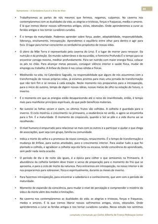 44 
    Xamanismo – A Verdadeira Cura é a Arte de Viver                                                                                                                            
 
•       Trabalharemos  as  partes  de  nós  mesmos  que  ferimos,  negamos,  culpamos.  Na  caverna  nos 
        contemplaremos com as dualidades da vida; as alegrias e tristezas, forças e fraquezas, medos e amores. 
        É  lá  que  iremos  liberar  nossos  sofrimentos  antigos,  vícios,  obsessões.  Onde  aprenderemos  a  curar  as 
        feridas antigas e nos tornar curadores curados.  

•       É  o  tempo  da  maturidade.  Podemos  aprender  sobre  força,  poder,  adaptabilidade,  responsabilidade, 
        liderança,  ensinamento,  introspecção.  Aprendemos  o  equilíbrio  entre  olhar  para  dentro  e  agir  para 
        fora. O lugar para tornar conscientes os verdadeiros propósitos de nossas vidas.  

•       O  útero  da  Mãe  Terra  é  representado  pela  caverna  do  Urso.  É  o  lugar  de  morrer  para  renascer.  Da 
        nutrição e da proteção. Do mundo subterrâneo e da escuridão, o Feminino Profundo.É o tempo para se 
        encontrar consigo mesmo, meditar profundamente. Para ser nutrido com maior energia física, colocar 
        os  pés  no  chão.  Para  alcançar  metas  pessoais,  conseguir  silêncio  interior  e  saúde  física,  mudar  de 
        emprego ou trabalho. A ênfase do Oeste é nas coisas sólidas e físicas.  

•       Meditando na vida, no Calendário Sagrado, na responsabilidade que alguns de nós assumimos com a 
        transformação de nossas próprias vidas, já estamos prontos para mais uma jornada de transformação 
        que  não  tem  fim  e  se  renova  à  cada  estação.  Neste  momento  nos  preparamos  para  a  introspecção, 
        para o início do outono, tempo de digerir nossas idéias, nossas metas de olho na estação do futuro, o 
        Inverno.  

•       É o momento em que as energias estão desaparecendo até o reino do imanifestado, então, é tempo 
        mais para manifestar princípios espirituais, do que pedir benefícios materiais.  

•       No  outono  as  folhas  secam  e  caem,  os  últimos  frutos  são  colhidos.  A  colheita  é  guardada  para  o 
        inverno. O ciclo mostrou o crescimento na primavera, a exuberância no verão, e agora se encaminha 
        para  o  fim.  É  a  maturidade.  O  momento  do  crepúsculo,  quando  o  Sol  se  põe  e  a  vida  diurna  vai  se 
        recolhendo.  

•       O nível humano é empurrado para relacionar‐se mais com os outros e a participar e ajudar o que chega 
        de associações, quer seja com grupo, família ou comunidade.  

•       Indica a morte do velho e a promessa de novos começos, renascimento. É o tempo de transformação e 
        mudança  de  ênfase,  para  outras  atividades,  para  o  crescimento  interior.  Para  avaliar  tudo  o  que  foi 
        plantado e colhido, e agradecer a colheita seja ela farta ou escassa, tendo consciência do aprendizado, 
        sem pedir nada nesta ocasião.  

•       O  período  de  dia  e  de  noite  são  iguais,  é  a  época  para  colher  o  que  semeamos  na  Primavera.  A 
        abundância  da  colheita  também  deve  trazer  o  senso  de  preparação  para  o  momento  do  frio  que  se 
        aproxima, e para o ciclo de morte da natureza. Para entrarmos em introspecção, no nosso interior e de 
        nos prepararmos para sobreviver, física e espiritualmente, durante os meses de inverno.  

•       Para fazermos introspecção, para encontrar a sabedoria e o conhecimento, que vem com o período de 
        maturidade.  

•       Momento de expansão da consciência, para mudar o nível de percepção e compreender o mistério da 
        vida e da morte além dos medos e limitações.  

•       Na  caverna  nos  contemplaremos  as  dualidades  da  vida;  as  alegrias  e  tristezas,  forças  e  fraquezas, 
        medos  e  amores.  É  lá  que  iremos  liberar  nossos  sofrimentos  antigos,  vícios,  obsessões.  Onde 
        aprenderemos  a  curar  as  feridas  antigas  e  nos  tornar  curadores  curados.  Nesse  estudo  nos  sentimos 

                                                                        compilado e formatado por Carlos Alberto de França Rebouças Junior 
 