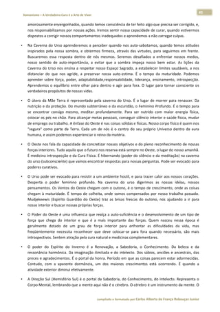 45 
    Xamanismo – A Verdadeira Cura é a Arte de Viver                                                                                                                            
 
        amorosamente envergonhados, quando temos consciência de ter feito algo que precisa ser corrigido, e, 
        nos responsabilizamos por nossas ações. Iremos sentir nossa capacidade de curar, quando estivermos 
        dispostos a corrigir nossos comportamentos inadequados e aprendemos a não carregar culpas.  

•       Na  Caverna  do  Urso  aprenderemos  a  perceber  quando  nos  auto‐sabotamos,  quando  temos  atitudes 
        inspirados  pela  nossa  sombra,  e  obtermos  firmeza,  através  das  virtudes,  para  seguirmos  em  frente. 
        Buscaremos  essa  resposta  dentro  de  nós  mesmos.  Seremos  desafiados  a  enfrentar  nossos  medos, 
        nosso  sentido  de  auto‐importância,  a  evitar  que  a  sombra  impeça  nosso  bem  estar.  As  lições  da 
        Caverna  do Urso  nos  ensina  a  respeitar  nosso  Espaço  Sagrado,  a  estabelecer  limites  saudáveis,  a  nos 
        distanciar  do  que  nos  agride,  a  preservar  nossa  auto‐estima.  É  o  tempo  da  maturidade.  Podemos 
        aprender  sobre  força,  poder,  adaptabilidade,responsabilidade,  liderança,  ensinamento,  introspecção. 
        Aprendemos  o  equilíbrio  entre  olhar  para  dentro  e  agir  para  fora.  O  lugar  para  tornar  consciente  os 
        verdadeiros propósitos de nossas vidas.  

•       O  útero  da  Mãe  Terra  é  representado  pela  caverna  do  Urso.  É  o  lugar  de  morrer  para  renascer.  Da 
        nutrição e da proteção. Do mundo subterrâneo e da escuridão, o Feminino Profundo. É o tempo para 
        se  encontrar  consigo  mesmo,  meditar  profundamente.  Para  ser  nutrido  com  maior  energia  física, 
        colocar os pés no chão. Para alcançar metas pessoais, conseguir silêncio interior e saúde física, mudar 
        de emprego ou trabalho. A ênfase do Oeste é nas coisas sólidas e físicas. Nosso corpo físico é quem nos 
        "segura"  como  parte  da  Terra.  Cada  um  de  nós  é  o  centro  do  seu  próprio  Universo  dentro  da  aura 
        humana, e assim podemos experienciar o reino da matéria.  

•       O Oeste nos fala da capacidade de concretizar nossos objetivos e do pleno reconhecimento de nossas 
        forças interiores. Tudo aquilo que o futuro nos reserva está sempre no Oeste, o lugar do nosso amanhã. 
        É medicina introspecção e da Cura Física. É hibernando (poder do silêncio e da meditação) na caverna 
        do urso (subconsciente) que vamos encontrar respostas para nossas perguntas. Pode ser evocado para 
        poderes curativos.  

•       O Urso pode ser evocado para resistir a um ambiente hostil, e para trazer calor aos nossos corações. 
        Desperta  o  poder  feminino  profundo.  Na  caverna  do  urso  digerimos  as  nossas  idéias,  nossos 
        pensamentos. Os Ventos do Oeste chegam com o outono, é o tempo de crescimento, onde as coisas 
        chegam  à  maturidade.  É  tempo  de  colheita,  onde  somos  compensados  por  nosso  trabalho  passado. 
        Mudjekeewis  (Espírito  Guardião  do  Oeste)  traz  as  brisas  frescas  do  outono,  nos  ajudando  a  ir  para 
        nosso interior e buscar nossas próprias forças.  

•       O Poder do Oeste é uma influencia que realça a auto‐suficiência e o desenvolvimento de um tipo de 
        força  que  chega  do  interior  e  que  é  a  mais  importante  das  forças.  Quem  nasceu  nessa  época  é 
        geralmente  dotado  de  um  grau  de  força  interior  para  enfrentar  as  dificuldades  da  vida,  mas 
        freqüentemente  necessita  reconhecer  que  deve  colocar‐se  para  fora  quando  necessário,  são  mais 
        introspectivos. Sentem atração pela cura natural e medicinas complementares.  

•       O  poder  do  Espírito  do  Inverno  é  a  Renovação,  a  Sabedoria,  o  Conhecimento.  Da  beleza  e  da 
        ressonância  harmônica.  Da  imaginação  ilimitada  e  do  intelecto.  Dos  sábios,  anciões  e  ancestrais,  das 
        preces e agradecimentos. É o portal da honra. Período em que as coisas parecem estar adormecidas. 
        Contudo,  com  a  aparente  dormência,  um  dos  maiores  crescimentos  está  ocorrendo.  É  quando  a 
        atividade exterior diminui efetivamente.  

•       A Direção Sul (Hemisfério  Sul) é o portal da Sabedoria, do Conhecimento, do Intelecto. Representa  o 
        Corpo Mental, lembrando que a mente aqui não é o cérebro. O cérebro é um instrumento da mente. O 


                                                                        compilado e formatado por Carlos Alberto de França Rebouças Junior 
 