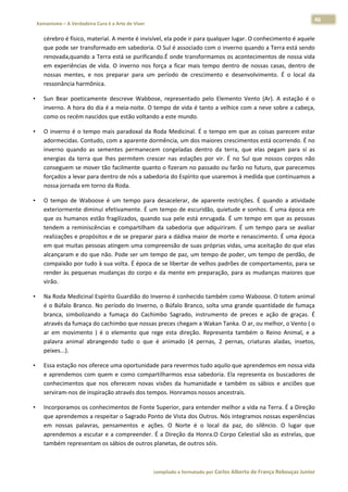 46 
    Xamanismo – A Verdadeira Cura é a Arte de Viver                                                                                                                            
 
        cérebro é físico, material. A mente é invisível, ela pode ir para qualquer lugar. O conhecimento é aquele 
        que pode ser transformado em sabedoria. O Sul é associado com o inverno quando a Terra está sendo 
        renovada,quando a Terra está se purificando.É onde transformamos os acontecimentos de nossa vida 
        em  experiências  de  vida.  O  inverno  nos  força  a  ficar  mais  tempo  dentro  de  nossas  casas,  dentro  de 
        nossas  mentes,  e  nos  preparar  para  um  período  de  crescimento  e  desenvolvimento.  É  o  local  da 
        ressonância harmônica.  

•       Sun  Bear  poeticamente  descreve  Wabbose,  representado  pelo  Elemento  Vento  (Ar).  A  estação  é  o 
        inverno. A hora do dia é a meia‐noite. O tempo de vida é tanto a velhice com a neve sobre a cabeça, 
        como os recém nascidos que estão voltando a este mundo.  

•       O  inverno  é  o  tempo  mais  paradoxal  da  Roda  Medicinal.  É  o  tempo  em  que  as  coisas  parecem  estar 
        adormecidas. Contudo, com a aparente dormência, um dos maiores crescimentos está ocorrendo. É no 
        inverno  quando  as  sementes  permanecem  congeladas  dentro  da  terra,  que  elas  pegam  para  sí  as 
        energias  da  terra  que  lhes  permitem  crescer  nas  estações  por  vir.  É  no  Sul  que  nossos  corpos  não 
        conseguem se mover tão facilmente quanto o fizeram no passado ou farão no futuro, que parecemos 
        forçados a levar para dentro de nós a sabedoria do Espírito que usaremos à medida que continuamos a 
        nossa jornada em torno da Roda. 

•       O  tempo  de  Waboose  é  um  tempo  para  desacelerar,  de  aparente  restrições.  É  quando  a  atividade 
        exteriormente diminui efetivamente. É  um tempo de escuridão, quietude e sonhos. É uma época em 
        que  os  humanos  estão  fragilizados,  quando  sua  pele  está  enrugada.  É  um  tempo  em  que  as  pessoas 
        tendem  a  reminiscências  e  compartilham  da  sabedoria  que  adquiriram.  É  um  tempo  para  se  avaliar 
        realizações e propósitos e de se preparar para a dádiva maior de morte e renascimento. É uma época 
        em que muitas pessoas atingem uma compreensão de suas próprias vidas, uma aceitação do que elas 
        alcançaram e do que não. Pode ser um tempo de paz, um tempo de poder, um tempo de perdão, de 
        compaixão por tudo à sua volta. É época de se libertar de velhos padrões de comportamento, para se 
        render  às  pequenas  mudanças  do  corpo  e  da  mente  em  preparação,  para  as  mudanças  maiores  que 
        virão. 

•       Na Roda Medicinal Espírito Guardião do Inverno é conhecido também como Waboose. O totem animal 
        é o Búfalo Branco. No período do Inverno, o Búfalo Branco, solta uma grande quantidade de fumaça 
        branca,  simbolizando  a  fumaça  do  Cachimbo  Sagrado,  instrumento  de  preces  e  ação  de  graças.  É 
        através da fumaça do cachimbo que nossas preces chegam a Wakan Tanka. O ar, ou melhor, o Vento ( o 
        ar  em  movimento  )  é  o  elemento  que  rege  esta  direção.  Representa  também  o  Reino  Animal,  e  a 
        palavra  animal  abrangendo  tudo  o  que  é  animado  (4  pernas,  2  pernas,  criaturas  aladas,  insetos, 
        peixes...). 

•       Essa estação nos oferece uma oportunidade para revermos tudo aquilo que aprendemos em nossa vida 
        e  aprendemos  com  quem  e  como  compartilharmos  essa  sabedoria.  Ela  representa  os  buscadores  de 
        conhecimentos  que  nos  oferecem  novas  visões  da  humanidade  e  também  os  sábios  e  anciões  que 
        serviram‐nos de inspiração através dos tempos. Honramos nossos ancestrais. 

•       Incorporamos os conhecimentos de Fonte Superior, para entender melhor a vida na Terra. É a Direção 
        que aprendemos a respeitar o Sagrado Ponto de Vista dos Outros. Nós integramos nossas experiências 
        em  nossas  palavras,  pensamentos  e  ações.  O  Norte  é  o  local  da  paz,  do  silêncio.  O  lugar  que 
        aprendemos  a  escutar  e  a  compreender.  É  a  Direção  da  Honra.O  Corpo  Celestial  são as  estrelas,  que 
        também representam os sábios de outros planetas, de outros sóis. 



                                                                        compilado e formatado por Carlos Alberto de França Rebouças Junior 
 