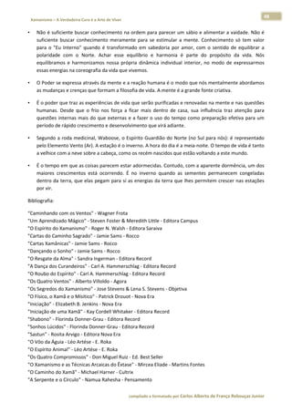 48 
    Xamanismo – A Verdadeira Cura é a Arte de Viver                                                                                                                            
 
•       Não é suficiente buscar conhecimento na ordem para parecer um sábio e alimentar a vaidade. Não é 
        suficiente  buscar  conhecimento  meramente  para  se  estimular  a  mente.  Conhecimento  só  tem  valor 
        para  o  "Eu  Interno"  quando  é  transformado  em  sabedoria  por  amor,  com  o  sentido  de  equilibrar  a 
        polaridade  com  o  Norte.  Achar  esse  equilíbrio  e  harmonia  é  parte  do  propósito  da  vida.  Nós 
        equilibramos  e  harmonizamos  nossa  própria  dinâmica  individual  interior,  no  modo  de  expressarmos 
        essas energias na coreografia da vida que vivemos.  

•       O Poder se expressa através da mente e a reação humana é o modo que nós mentalmente abordamos 
        as mudanças e crenças que formam a filosofia de vida. A mente é a grande fonte criativa. 

•       É o poder que traz as experiências de vida que serão purificadas e renovadas na mente e nas questões 
        humanas.  Desde  que  o  frio  nos  força  a  ficar  mais  dentro  de  casa,  sua  influência  traz  atenção  para 
        questões  internas  mais  do  que  externas  e  a  fazer  o  uso  do  tempo  como  preparação  efetiva  para  um 
        período de rápido crescimento e desenvolvimento que virá adiante. 

•       Segundo a roda medicinal, Waboose, o Espírito Guardião do Norte (no Sul para nós): é representado 
        pelo Elemento Vento (Ar). A estação é o inverno. A hora do dia é a meia‐noite. O tempo de vida é tanto 
        a velhice com a neve sobre a cabeça, como os recém nascidos que estão voltando a este mundo. 

•       É o tempo em que as coisas parecem estar adormecidas. Contudo, com a aparente dormência, um dos 
        maiores  crescimentos  está  ocorrendo.  É  no  inverno  quando  as  sementes  permanecem  congeladas 
        dentro da terra, que elas pegam para sí as energias da terra que lhes permitem crescer nas estações 
        por vir. 

Bibliografia: 

“Caminhando com os Ventos" ‐ Wagner Frota  
"Um Aprendizado Mágico" ‐ Steven Foster & Meredith Little ‐ Editora Campus  
"O Espírito do Xamanismo" ‐ Roger N. Walsh ‐ Editora Saraiva  
"Cartas do Caminho Sagrado" ‐ Jamie Sams ‐ Rocco  
"Cartas Xamânicas" ‐ Jamie Sams ‐ Rocco  
"Dançando o Sonho" ‐ Jamie Sams ‐ Rocco  
"O Resgate da Alma" ‐ Sandra Ingerman ‐ Editora Record  
"A Dança dos Curandeiros" ‐ Carl A. Hammerschlag ‐ Editora Record  
"O Roubo do Espírito" ‐ Carl A. Hammerschlag ‐ Editora Record  
"Os Quatro Ventos" ‐ Alberto Villoldo ‐ Agora  
"Os Segredos do Xamanismo" ‐ Jose Stevens & Lena S. Stevens ‐ Objetiva  
"O Físico, o Xamã e o Mísitico" ‐ Patrick Drouot ‐ Nova Era  
"Iniciação" ‐ Elizabeth B. Jenkins ‐ Nova Era  
"Iniciação de uma Xamã" ‐ Kay Cordell Whitaker ‐ Editora Record  
"Shabono" ‐ Florinda Donner‐Grau ‐ Editora Record  
"Sonhos Lúcidos" ‐ Florinda Donner‐Grau ‐ Editora Record  
"Sastun" ‐ Rosita Arvigo ‐ Editora Nova Era  
"O Vôo da Águia ‐ Léo Artése ‐ E. Roka  
"O Espírito Animal" ‐ Léo Artése ‐ E. Roka  
"Os Quatro Compromissos" ‐ Don Miguel Ruiz ‐ Ed. Best Seller  
"O Xamanismo e as Técnicas Arcaicas do Êxtase" ‐ Mircea Eliade ‐ Martins Fontes  
"O Caminho do Xamã" ‐ Michael Harner ‐ Cultrix  
"A Serpente e o Círculo" ‐ Namua Rahesha ‐ Pensamento  


                                                                        compilado e formatado por Carlos Alberto de França Rebouças Junior 
 