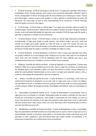 5 
    Xamanismo – A Verdadeira Cura é a Arte de Viver                                                                                                                           
 
        •     5  ‐  O Clã da Tartaruga ‐ O Clã da Tartaruga é o Clã da Terra. É o lugar para aprender sobre força e 
              estabilidade. Porém, há dois aspectos nisto. Você se acha insensível, bloqueado, inflexível? Você se 
              tornou manipulador? O Clã da Tartaruga pode lhe estar falando que é tempo para mudar. Tempo 
              para  desarraigar  e  mover‐se  para  outra  posição  na  roda  e  ganhar  as  características  de  outro  clã 
              elementar.  Por  outro  lado,  se  você  se  acha  impossibilitado  de  se  concentrar,  o  Clã  da  Tartaruga 
              pode lhe ajudar a se tornar mais seguro.  

        •     6  ‐  O Clã do Sapo ‐ O Clã do Sapo é o Clã da Água. É um lugar para aprender sobre seu poder de 
              transformação, rejuvenescendo e regenerando seus poderes. Sempre se lembre da água a doadora 
              da vida. Você está tendo dificuldade em expressar suas emoções? O Clã do Sapo pode lhe ajudar a 
              aprender se expressar e o ajudar na cura emocional.  

        •     7  ‐  O Clã do Pássaro Trovão ‐ O Clã do Pássaro Trovão é o Clã de Fogo. Representa vitalidade e 
              transformação.  O  Fogo  pode  ajudar  ou  pode  destruir,  mas  sempre  muda  o  que  toca.  Você  está 
              usando  sua  energia  para  ajudar  aqueles  ao  redor  de  você,  ou  você  está  usando  isto  para  seu 
              próprio lucro pessoal? Você está estressado ou sentindo‐se doente? Se sentando nesse lugar, o clã 
              do Pássaro Trovão pode lhe ajudar a entender a realidade em todos os níveis.    

        •     8  ‐  O Clã da Borboleta ‐ O Clã da Borboleta é o Clã do Ar. Este é o lugar para aprender mais sobre 
              seu próprio intelecto ou se você deseja trazer mudança em sua vida. Você está em um estado de 
              caos?  Você  está  sem  direção?  O  Clã  da  Borboleta  pode  lhe  estar  pedindo  que  veja  o  que 
              verdadeiramente precisa ser mudado e o ensina a realizar essas mudanças.  

        •     9  ‐  Waboose, Guardião do Espírito do Norte ‐ A lição de Waboose é o compartilhar. É tempo para 
              devolver à Mãe Terra a generosidade que ela nos deu. Este é o lugar de cura física, um tempo para 
              dar obrigado pelas curas realizadas e pedir cura para nós mesmos e outros. Porque Waboose é o 
              poder  da  espiritualidade  fundamentado  na  terra,  este  é  um  lugar  para  aprender  aceitar  a  vida,  a 
              morte e a necessidade de compartilhar o que nós recebemos.  

        •     10    ‐    Wabun,  Guardião  do  Espírito  do  Leste  ‐  A  lição  de  Wabun  é  o  recomeçar,  como  levar  seu 
              conhecimento Espiritual e projetá‐los na sua vida. Este é o lugar para curar a mente. Em Wabun, 
              nós aprendemos buscar as verdades e eliminar qualquer mentira que pode nos estar prejudicando 
              a novos começos. Wabun dá energia renovada, intensidade e persistência. Ache sua criatividade e a 
              utilize.  

        •     11  ‐  Shawnodese, Guardião do Espírito do Sul ‐ A lição de Shawnodese é o da proteção. Este é o 
              lugar para curar as emoções e o coração. Shawnodese pode lhe ajudar a entender por que você é 
              atraído  por  uma  pessoa  em  particular,  como  ajudar  o  crescimento  de  uma  relação,  ou  como  se 
              tornar uma pessoa mais amorosa. É um lugar para examinar tudo aquilo que é amor e tudo aquilo 
              não tem nenhum amor: ódio, inveja, ciúme, ira e raiva. Aprenda se abrir novamente para os outros, 
              isso não será doloroso para você.  

        •     12  ‐  Mudjekeewis, Guardião do Espírito do Oeste ‐ A lição de Mudjekeewis é sobre a maturidade. 
              Aqui nós aprendemos verdadeiramente ser concernidos para os outros. Este é o lugar para curar a 
              espiritualidade. Quando se encontrar nesta pedra, é um tempo para avaliar tudo aquilo que você 
              aprendeu  na  vida  e  pergunte  o  que  você  deverá  fazer  para  ajudar  cumprir  seu  propósito.  É  um 
              tempo para compartilhar seu conhecimento como um professor.  




                                                                        compilado e formatado por Carlos Alberto de França Rebouças Junior 
 