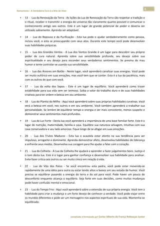 6 
    Xamanismo – A Verdadeira Cura é a Arte de Viver                                                                                                                           
 
        •     13  ‐  Lua da Renovação da Terra ‐ As lições da Lua de Renovação da Terra são respeitar a tradição e 
              o ritual, receber e transmitir a energia do universo tão claramente quanto possível e comunicar o 
              conhecimento  antigo  aos  outros.  Este  é  um  lugar  de  grande  potencial  de  poder  e  deveria  ser 
              utilizado sabiamente. Aprenda ser adaptável.  

        •     14    ‐    Lua  do  Repouso  e  da  Purificação  ‐  Esta  lua  pode  o  ajudar  verdadeiramente  como  pessoa, 
              incluiu  você,  e  esta  se  preocupando  com  seus  atos.  Durante  este  tempo  você  pode  desenvolver 
              suas habilidades psíquicas.  

        •     15    ‐    Lua  dos  Grandes  Ventos  ‐  A  Lua  dos  Ventos  Grande  é  um  lugar  para  descobrir  seu  próprio 
              poder  de  cura  natural.  Aprenda  sobre  sua  sensibilidade  profunda,  seu  desejo  sobre  sua 
              espiritualidade  e  seu  desejo  para  esconder  seus  verdadeiros  sentimentos.  Se  previna  do  mau 
              humor e tente controlar‐se usando sua sensibilidade.  

        •     16  ‐  Lua das Árvores em Botão ‐ Neste lugar, você aprenderá canalizar suas energias. Você pode 
              ser muito eufórico em suas emoções, mas você tem que se conter. Esta é a lua da paciência, mais 
              com os outros do que com você.  

        •     17    ‐    Lua  da  volta  dos  Sapos  ‐  Este  é  um  lugar  de  equilíbrio.  Você  aprenderá  como  trazer 
              estabilidade para sua vida sem ser teimoso. Saiba o valor do trabalho duro e de suas habilidades 
              criativas para ter ordem e beleza em seu ambiente.  

        •     18  ‐  Lua do Plantio do Milho ‐ Aqui você aprenderá sobre suas próprias habilidades curativas. Você 
              verá  a  beleza  em  você,  nos  outros  e  em  seu  ambiente.  Você  também  aprenderá  a  trabalhar  sua 
              personalidade. Se lembre de equilibrar tempo e energia e ser mais consistente, menos suspeito e 
              demonstrar seus sentimentos mais profundos.  

        •     19  ‐  Lua da Luz Forte ‐ Desta lua você aprenderá a importância de uma base familiar forte. Este é o 
              lugar de nutrição, maternidade, família e casa. Equilibre sua natureza selvagem, intuitiva com sua 
              casa conservadora e seu lado amoroso. Fique longe de se afogar em suas emoções.  

        •     20    ‐    Lua  dos  Frutos  Maduros  ‐  Esta  lua  o  acautela  estar  atento  na  sua  tendência  para  ser 
              impulsivo, arrogante e dominante. Aprenda demonstrar afeto, desenvolva habilidades de liderança 
              e enfrente seus medos. Desenvolva sua coragem para lhe ajudar a falar com o coração.  

        •     21  ‐  Lua da Colheita ‐ A Lua da Colheita lhe ajudará a aprender a fazer julgamentos bons. Justiça é 
              o tom desta lua. Este é o lugar para ganhar confiança e desenvolver sua habilidade para analisar. 
              Evite fazer crítica aos outros ou ser muito cínico em relação à vida.  

        •     22  ‐    Lua  do  Vôo  dos  Patos  ‐  Se  você  encontrou  esta  pedra,  você  pode  estar  movendo‐se 
              rapidamente de uma idéia para outra ou estar tendo altos e baixos em seu estado de humor. Você 
              precisa  se  equilibrar  puxando  a  energia  da  terra  e  do  sol  para  você.  Pode  haver  um  pouco  de 
              desconforto  enquanto  alcança  o  equilíbrio.  Seja  forte  em  suas  decisões,  como  muitas  mudanças 
              pode haver confusão mental e emocional.  

        •     23  ‐  Lua do Tempo Frio ‐ Aqui você aprenderá sobre a extensão de sua própria energia. Você tem a 
              habilidade para criar a mudança e um forte desejo de conhecer a verdade. Você pode viajar entre 
              os mundos diferentes e pode ser um mensageiro nos aspectos espirituais de sua vida. Mantenha‐se 
              equilibrado.  



                                                                        compilado e formatado por Carlos Alberto de França Rebouças Junior 
 