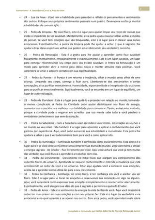7 
    Xamanismo – A Verdadeira Cura é a Arte de Viver                                                                                                                           
 
        •     24  ‐  Lua da Neve ‐ Você tem a habilidade para perceber e refletir os pensamentos e sentimentos 
              dos outros. Coloque seus próprios sentimentos pessoais num quadro. Desenvolva sua força mental 
              e habilidades de comunicação.  

        •     25  ‐  Pedra da Limpeza ‐ No nível físico, este é o lugar para ajudar limpar seu corpo de toxinas que 
              estão o impedindo de ser saudável. Mentalmente, esta pedra ajuda esvaziar idéias velhas e modos 
              de  pensar.  Se  você  tem  emoções  que  são  bloqueadas,  este  é  o  lugar  para  ir  clarear  seus  canais 
              emocionais.  Espiritualmente,  a  pedra  da  limpeza  pode  lhe  ajudar  a  achar  o  que  é  sagrado,  lhe 
              ajudar a tirar idéias espirituais velhas que podem estar obstruindo seu verdadeiro caminho.  

        •     26    ‐    Pedra  da  Renovação  ‐  Esta  é  a  pedra  para  lhe  ajudar  a  aprender  como  ficar  saudável 
              fisicamente, mentalmente, emocionalmente e espiritualmente. Este é um lugar curativo, um lugar 
              para  começar  reconstruindo  seu  corpo  para  seu  estado  saudável.  A  Pedra  da  Renovação  é  um 
              modo  para  aprender  abrir  a  mente  para  idéias  novas  e  manter  atitudes  mais  positivas.  Você 
              aprenderá se amar e adquirir contato com sua espiritualidade.  

        •     27    ‐    Pedra  da  Pureza  ‐  A  Pureza  é  um  retorno  a  inocência,  olhar  o  mundo  pelos  olhos  de  uma 
              criança.  Limpando  seu  corpo,  começa  a  ficar  puro.  Libertando‐se  dos  preconceitos  e  certas 
              concepções, é se purificar mentalmente. Honestidade, espontaneidade e integridade são as chaves 
              para se purificar emocionalmente. Espiritualmente, você se encontra em um lugar de equilíbrio, um 
              lugar de auto‐realização.  

        •     28  ‐  Pedra da Claridade ‐ Este é o lugar para ajudá‐lo a proceder em relação ao mundo, tornando‐
              o  menos  complicado.  A  Pedra  da  Claridade  pode  ajudar  desbloquear  seu  fluxo  de  energia, 
              aumentar sua consciência e melhorar sua habilidade para comunicar. Tenha, entretanto, cuidado, 
              porque  a  claridade  pode  o  enganar  em  acreditar  que  sua  mente  sabe  tudo  e  você  perderá  o 
              verdadeiro conhecimento que vem do coração.  

        •     29  ‐  Pedra da Sabedoria ‐ Com a Sabedoria você aprenderá seus limites, em relação ao seu Ser e 
              ao mundo ao seu redor. Este também é o lugar para aprender a aplicar o conhecimento que você 
              ganhou por experiência. Aqui, você pode aumentar sua estabilidade e maturidade. Esta pedra lhe 
              ajudara a saber o que é verdadeiramente bom para você e como aplicar isto.  

        •     30  ‐  Pedra da Iluminação ‐ Iluminação também é conhecida como esclarecimento. Esta pedra é o 
              lugar para ir se você deseja encontrar uma compreensão divina do mundo. Você aprenderá a deixar 
              a energia sagrada ‐ do Criador ‐ fluir livremente por você. Aqui você achará que você já tem muitas 
              das verdades que você busca e aprenderá a trabalhar com elas. 
        •     31    ‐    Pedra  do  Crescimento  ‐  Crescimento  no  meio  físico  que  alargam  seu  conhecimento  dos 
              aspectos físicos do universo. Aprofunda‐se naquele conhecimento e entenda a mudança que está 
              acontecendo  ao  redor  de  você  e  no  universo.  Estar  aqui  ajudará  você  a  conhecer  suas  emoções, 
              aceita‐las e aprender como utilizá‐las para o seu crescimento.  
        •     32    ‐    Pedra  da  Confiança  ‐  Confiança,  no  reino  físico,  é  ter  confiança  em  você  e  aceitar  seu  ser 
              físico.  Este  é  o  lugar  para  se  livrar  de  suspeitas  e  desenvolver  sua  convicção  em  algo  ou  alguém. 
              Aqui, você aprenderá como expressar suas emoções completamente e receber amor abertamente. 
              Espiritualmente, você alargará sua idéia do que é sagrado e permitirá a ajuda do Criador.  
        •     33  ‐  Pedra do Amor ‐ Este é o sentimento da energia da vida dentro de você. Aqui você descobrirá 
              sobre  ter  mais  prazer  em  suas  relações  e  com  seu  próprio  Ser.  Este  é  o  lugar  da  verdadeira  cura 
              emocional e no qual aprende a se apoiar nos outros. Com esta pedra, você aprenderá mais sobre 



                                                                        compilado e formatado por Carlos Alberto de França Rebouças Junior 
 